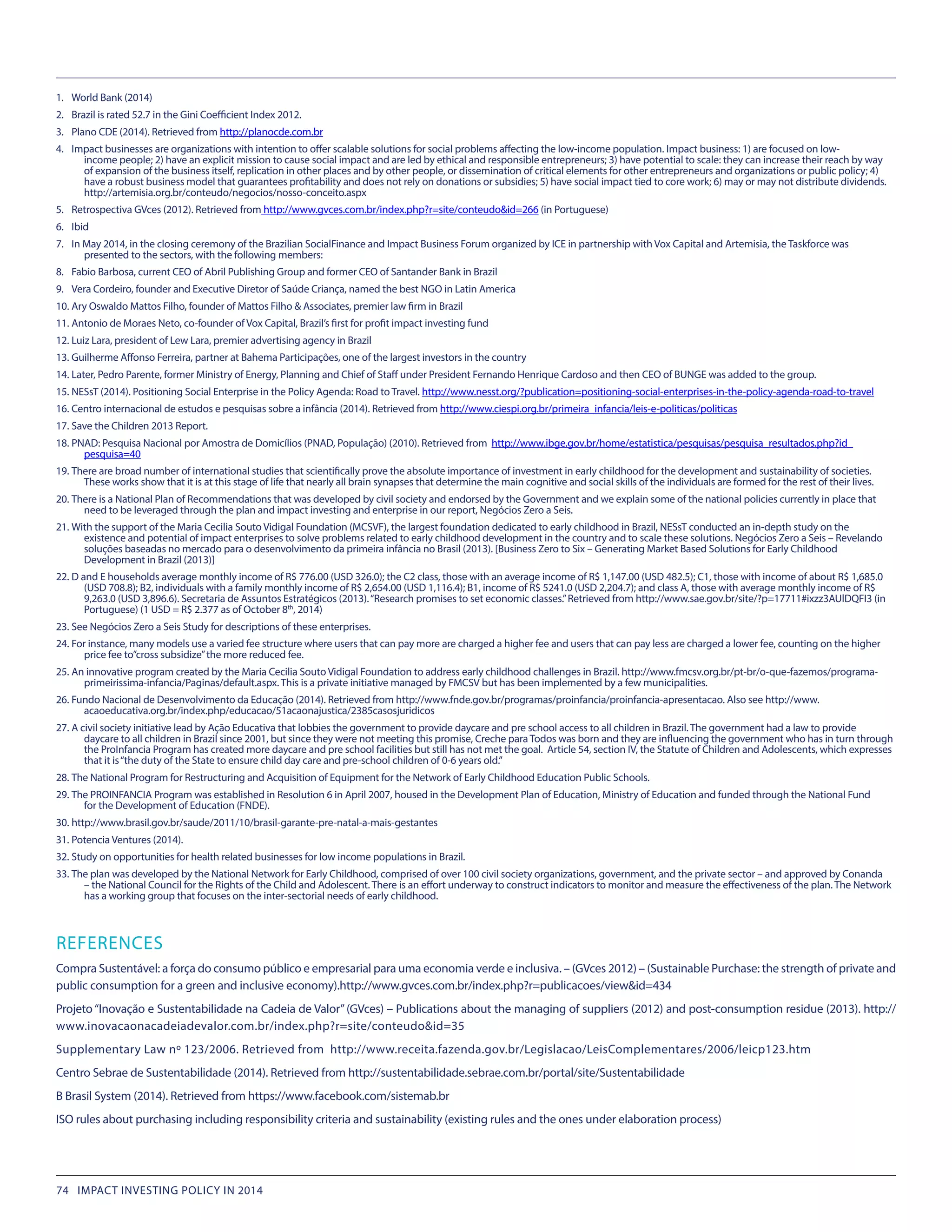 1.	 World Bank (2014)
2.	 Brazil is rated 52.7 in the Gini Coefficient Index 2012. 
3.	 Plano CDE (2014). Retrieved from http://planocde.com.br
4.	 Impact businesses are organizations with intention to offer scalable solutions for social problems affecting the low-income population. Impact business: 1) are focused on low-
income people; 2) have an explicit mission to cause social impact and are led by ethical and responsible entrepreneurs; 3) have potential to scale: they can increase their reach by way
of expansion of the business itself, replication in other places and by other people, or dissemination of critical elements for other entrepreneurs and organizations or public policy; 4)
have a robust business model that guarantees profitability and does not rely on donations or subsidies; 5) have social impact tied to core work; 6) may or may not distribute dividends.
http://artemisia.org.br/conteudo/negocios/nosso-conceito.aspx
5.	 Retrospectiva GVces (2012). Retrieved from http://www.gvces.com.br/index.php?r=site/conteudo&id=266 (in Portuguese)
6.	 Ibid
7.	 In May 2014, in the closing ceremony of the Brazilian SocialFinance and Impact Business Forum organized by ICE in partnership with Vox Capital and Artemisia, the Taskforce was
presented to the sectors, with the following members:
8.	 Fabio Barbosa, current CEO of Abril Publishing Group and former CEO of Santander Bank in Brazil
9.	 Vera Cordeiro, founder and Executive Diretor of Saúde Criança, named the best NGO in Latin America
10.	Ary Oswaldo Mattos Filho, founder of Mattos Filho & Associates, premier law firm in Brazil
11.	Antonio de Moraes Neto, co-founder of Vox Capital, Brazil’s first for profit impact investing fund
12.	Luiz Lara, president of Lew Lara, premier advertising agency in Brazil
13.	Guilherme Affonso Ferreira, partner at Bahema Participações, one of the largest investors in the country
14.	Later, Pedro Parente, former Ministry of Energy, Planning and Chief of Staff under President Fernando Henrique Cardoso and then CEO of BUNGE was added to the group.
15.	NESsT (2014). Positioning Social Enterprise in the Policy Agenda: Road to Travel. http://www.nesst.org/?publication=positioning-social-enterprises-in-the-policy-agenda-road-to-travel
16.	Centro internacional de estudos e pesquisas sobre a infância (2014). Retrieved from http://www.ciespi.org.br/primeira_infancia/leis-e-politicas/politicas
17.	Save the Children 2013 Report.
18.	PNAD: Pesquisa Nacional por Amostra de Domicílios (PNAD, População) (2010). Retrieved from  http://www.ibge.gov.br/home/estatistica/pesquisas/pesquisa_resultados.php?id_
pesquisa=40
19.	There are broad number of international studies that scientifically prove the absolute importance of investment in early childhood for the development and sustainability of societies.
These works show that it is at this stage of life that nearly all brain synapses that determine the main cognitive and social skills of the individuals are formed for the rest of their lives.
20.	There is a National Plan of Recommendations that was developed by civil society and endorsed by the Government and we explain some of the national policies currently in place that
need to be leveraged through the plan and impact investing and enterprise in our report, Negócios Zero a Seis.
21.	With the support of the Maria Cecilia Souto Vidigal Foundation (MCSVF), the largest foundation dedicated to early childhood in Brazil, NESsT conducted an in-depth study on the
existence and potential of impact enterprises to solve problems related to early childhood development in the country and to scale these solutions. Negócios Zero a Seis – Revelando
soluções baseadas no mercado para o desenvolvimento da primeira infância no Brasil (2013). [Business Zero to Six – Generating Market Based Solutions for Early Childhood
Development in Brazil (2013)]
22.	D and E households average monthly income of R$ 776.00 (USD 326.0); the C2 class, those with an average income of R$ 1,147.00 (USD 482.5); C1, those with income of about R$ 1,685.0
(USD 708.8); B2, individuals with a family monthly income of R$ 2,654.00 (USD 1,116.4); B1, income of R$ 5241.0 (USD 2,204.7); and class A, those with average monthly income of R$
9,263.0 (USD 3,896.6). Secretaria de Assuntos Estratégicos (2013).“Research promises to set economic classes.”Retrieved from http://www.sae.gov.br/site/?p=17711#ixzz3AUlDQFI3 (in
Portuguese) (1 USD = R$ 2.377 as of October 8th
, 2014)
23.	See Negócios Zero a Seis Study for descriptions of these enterprises.
24.	For instance, many models use a varied fee structure where users that can pay more are charged a higher fee and users that can pay less are charged a lower fee, counting on the higher
price fee to”cross subsidize”the more reduced fee.
25.	An innovative program created by the Maria Cecilia Souto Vidigal Foundation to address early childhood challenges in Brazil. http://www.fmcsv.org.br/pt-br/o-que-fazemos/programa-
primeirissima-infancia/Paginas/default.aspx. This is a private initiative managed by FMCSV but has been implemented by a few municipalities.
26.	Fundo Nacional de Desenvolvimento da Educação (2014). Retrieved from http://www.fnde.gov.br/programas/proinfancia/proinfancia-apresentacao. Also see http://www.
acaoeducativa.org.br/index.php/educacao/51acaonajustica/2385casosjuridicos
27.	A civil society initiative lead by Ação Educativa that lobbies the government to provide daycare and pre school access to all children in Brazil. The government had a law to provide
daycare to all children in Brazil since 2001, but since they were not meeting this promise, Creche para Todos was born and they are influencing the government who has in turn through
the ProInfancia Program has created more daycare and pre school facilities but still has not met the goal. Article 54, section IV, the Statute of Children and Adolescents, which expresses
that it is“the duty of the State to ensure child day care and pre-school children of 0-6 years old.”
28.	The National Program for Restructuring and Acquisition of Equipment for the Network of Early Childhood Education Public Schools.
29.	The PROINFANCIA Program was established in Resolution 6 in April 2007, housed in the Development Plan of Education, Ministry of Education and funded through the National Fund
for the Development of Education (FNDE).
30.	http://www.brasil.gov.br/saude/2011/10/brasil-garante-pre-natal-a-mais-gestantes
31.	Potencia Ventures (2014).
32.	Study on opportunities for health related businesses for low income populations in Brazil.
33.	The plan was developed by the National Network for Early Childhood, comprised of over 100 civil society organizations, government, and the private sector – and approved by Conanda
– the National Council for the Rights of the Child and Adolescent. There is an effort underway to construct indicators to monitor and measure the effectiveness of the plan. The Network
has a working group that focuses on the inter-sectorial needs of early childhood.
REFERENCES
Compra Sustentável: a força do consumo público e empresarial para uma economia verde e inclusiva. – (GVces 2012) – (Sustainable Purchase: the strength of private and
public consumption for a green and inclusive economy).http://www.gvces.com.br/index.php?r=publicacoes/view&id=434
Projeto“Inovação e Sustentabilidade na Cadeia de Valor”(GVces) – Publications about the managing of suppliers (2012) and post-consumption residue (2013). http://
www.inovacaonacadeiadevalor.com.br/index.php?r=site/conteudo&id=35
Supplementary Law nº 123/2006. Retrieved from  http://www.receita.fazenda.gov.br/Legislacao/LeisComplementares/2006/leicp123.htm
Centro Sebrae de Sustentabilidade (2014). Retrieved from http://sustentabilidade.sebrae.com.br/portal/site/Sustentabilidade
B Brasil System (2014). Retrieved from https://www.facebook.com/sistemab.br
ISO rules about purchasing including responsibility criteria and sustainability (existing rules and the ones under elaboration process)
74 IMPACT INVESTING POLICY IN 2014
 