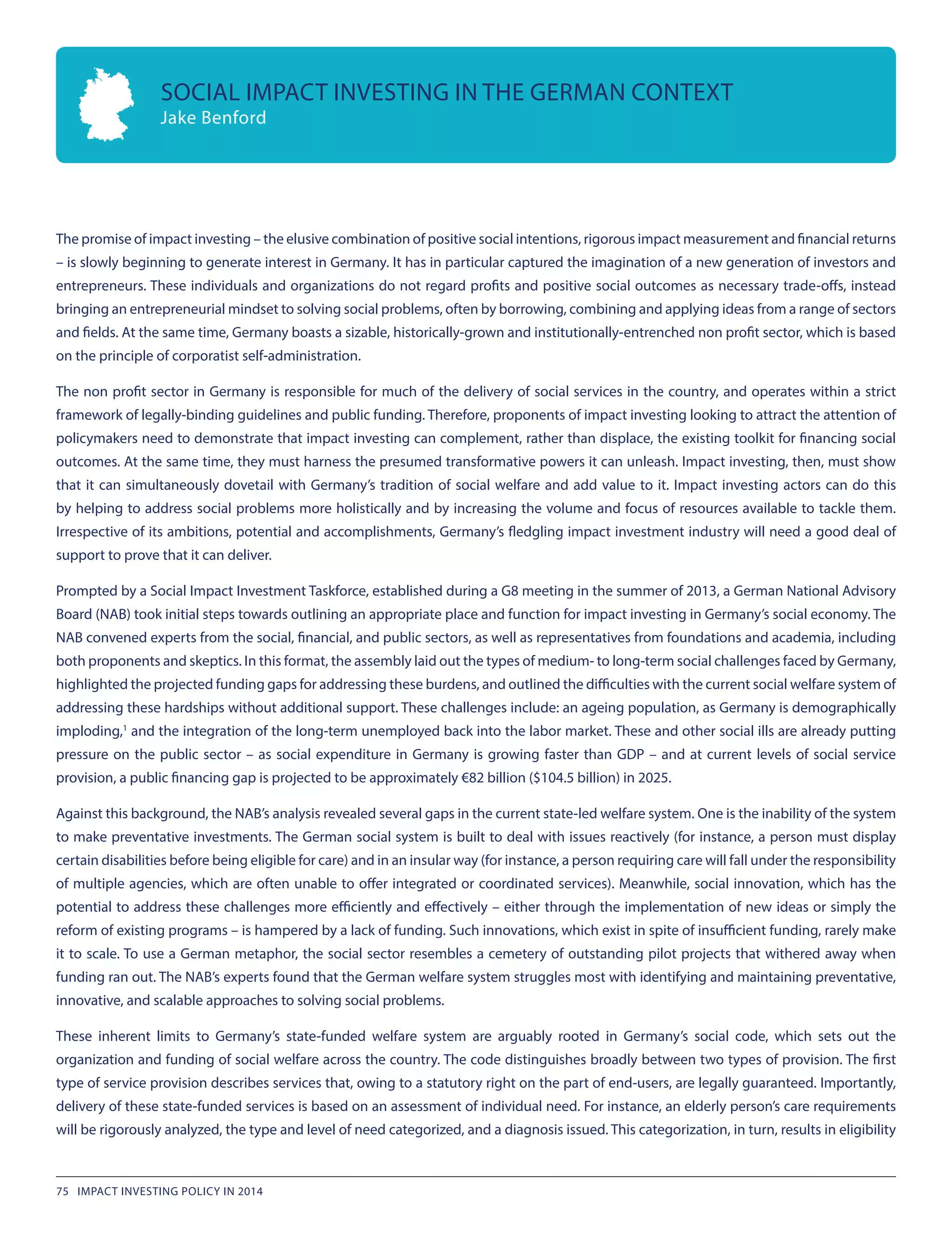 The promise of impact investing – the elusive combination of positive social intentions, rigorous impact measurement and financial returns
– is slowly beginning to generate interest in Germany. It has in particular captured the imagination of a new generation of investors and
entrepreneurs. These individuals and organizations do not regard profits and positive social outcomes as necessary trade-offs, instead
bringing an entrepreneurial mindset to solving social problems, often by borrowing, combining and applying ideas from a range of sectors
and fields. At the same time, Germany boasts a sizable, historically-grown and institutionally-entrenched non profit sector, which is based
on the principle of corporatist self-administration.
The non profit sector in Germany is responsible for much of the delivery of social services in the country, and operates within a strict
framework of legally-binding guidelines and public funding. Therefore, proponents of impact investing looking to attract the attention of
policymakers need to demonstrate that impact investing can complement, rather than displace, the existing toolkit for financing social
outcomes. At the same time, they must harness the presumed transformative powers it can unleash. Impact investing, then, must show
that it can simultaneously dovetail with Germany’s tradition of social welfare and add value to it. Impact investing actors can do this
by helping to address social problems more holistically and by increasing the volume and focus of resources available to tackle them.
Irrespective of its ambitions, potential and accomplishments, Germany’s fledgling impact investment industry will need a good deal of
support to prove that it can deliver.
Prompted by a Social Impact Investment Taskforce, established during a G8 meeting in the summer of 2013, a German National Advisory
Board (NAB) took initial steps towards outlining an appropriate place and function for impact investing in Germany’s social economy. The
NAB convened experts from the social, financial, and public sectors, as well as representatives from foundations and academia, including
both proponents and skeptics. In this format, the assembly laid out the types of medium- to long-term social challenges faced by Germany,
highlighted the projected funding gaps for addressing these burdens, and outlined the difficulties with the current social welfare system of
addressing these hardships without additional support. These challenges include: an ageing population, as Germany is demographically
imploding,1
and the integration of the long-term unemployed back into the labor market. These and other social ills are already putting
pressure on the public sector – as social expenditure in Germany is growing faster than GDP – and at current levels of social service
provision, a public financing gap is projected to be approximately €82 billion ($104.5 billion) in 2025.
Against this background, the NAB’s analysis revealed several gaps in the current state-led welfare system. One is the inability of the system
to make preventative investments. The German social system is built to deal with issues reactively (for instance, a person must display
certain disabilities before being eligible for care) and in an insular way (for instance, a person requiring care will fall under the responsibility
of multiple agencies, which are often unable to offer integrated or coordinated services). Meanwhile, social innovation, which has the
potential to address these challenges more efficiently and effectively – either through the implementation of new ideas or simply the
reform of existing programs – is hampered by a lack of funding. Such innovations, which exist in spite of insufficient funding, rarely make
it to scale. To use a German metaphor, the social sector resembles a cemetery of outstanding pilot projects that withered away when
funding ran out. The NAB’s experts found that the German welfare system struggles most with identifying and maintaining preventative,
innovative, and scalable approaches to solving social problems.
These inherent limits to Germany’s state-funded welfare system are arguably rooted in Germany’s social code, which sets out the
organization and funding of social welfare across the country. The code distinguishes broadly between two types of provision. The first
type of service provision describes services that, owing to a statutory right on the part of end-users, are legally guaranteed. Importantly,
delivery of these state-funded services is based on an assessment of individual need. For instance, an elderly person’s care requirements
will be rigorously analyzed, the type and level of need categorized, and a diagnosis issued. This categorization, in turn, results in eligibility
SOCIAL IMPACT INVESTING IN THE GERMAN CONTEXT
Jake Benford
75 IMPACT INVESTING POLICY IN 2014
 