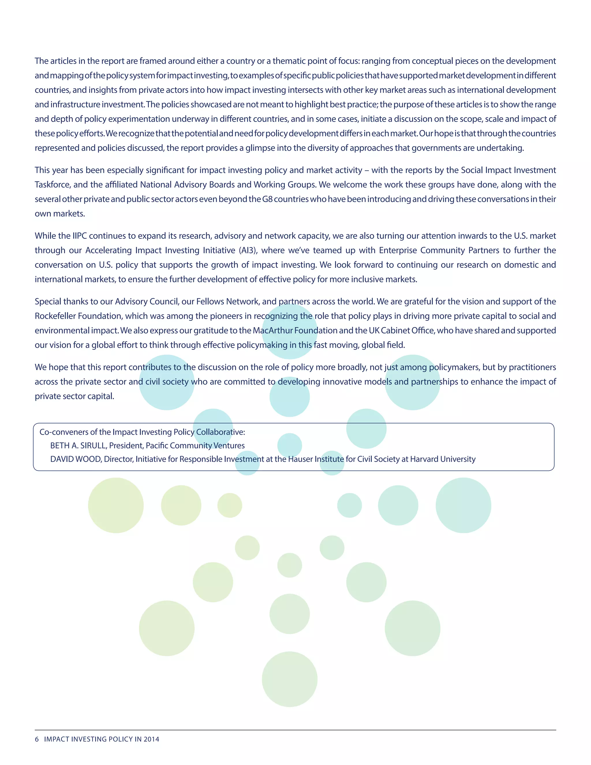 The articles in the report are framed around either a country or a thematic point of focus: ranging from conceptual pieces on the development
andmappingofthepolicysystemforimpactinvesting,toexamplesofspecificpublicpoliciesthathavesupportedmarketdevelopmentindifferent
countries, and insights from private actors into how impact investing intersects with other key market areas such as international development
andinfrastructureinvestment.Thepoliciesshowcasedarenotmeanttohighlightbestpractice;thepurposeofthesearticlesistoshowtherange
and depth of policy experimentation underway in different countries, and in some cases, initiate a discussion on the scope, scale and impact of
thesepolicyefforts.Werecognizethatthepotentialandneedforpolicydevelopmentdiffersineachmarket.Ourhopeisthatthroughthecountries
represented and policies discussed, the report provides a glimpse into the diversity of approaches that governments are undertaking.
This year has been especially significant for impact investing policy and market activity – with the reports by the Social Impact Investment
Taskforce, and the affiliated National Advisory Boards and Working Groups. We welcome the work these groups have done, along with the
severalotherprivateandpublicsectoractorsevenbeyondtheG8countrieswhohavebeenintroducinganddrivingtheseconversationsintheir
own markets.
While the IIPC continues to expand its research, advisory and network capacity, we are also turning our attention inwards to the U.S. market
through our Accelerating Impact Investing Initiative (AI3), where we’ve teamed up with Enterprise Community Partners to further the
conversation on U.S. policy that supports the growth of impact investing. We look forward to continuing our research on domestic and
international markets, to ensure the further development of effective policy for more inclusive markets.
Special thanks to our Advisory Council, our Fellows Network, and partners across the world. We are grateful for the vision and support of the
Rockefeller Foundation, which was among the pioneers in recognizing the role that policy plays in driving more private capital to social and
environmentalimpact.WealsoexpressourgratitudetotheMacArthurFoundationandtheUKCabinetOffice,whohavesharedandsupported
our vision for a global effort to think through effective policymaking in this fast moving, global field.
We hope that this report contributes to the discussion on the role of policy more broadly, not just among policymakers, but by practitioners
across the private sector and civil society who are committed to developing innovative models and partnerships to enhance the impact of
private sector capital.
Co-conveners of the Impact Investing Policy Collaborative:
BETH A. SIRULL, President, Pacific Community Ventures
DAVID WOOD, Director, Initiative for Responsible Investment at the Hauser Institute for Civil Society at Harvard University
6 IMPACT INVESTING POLICY IN 2014
 