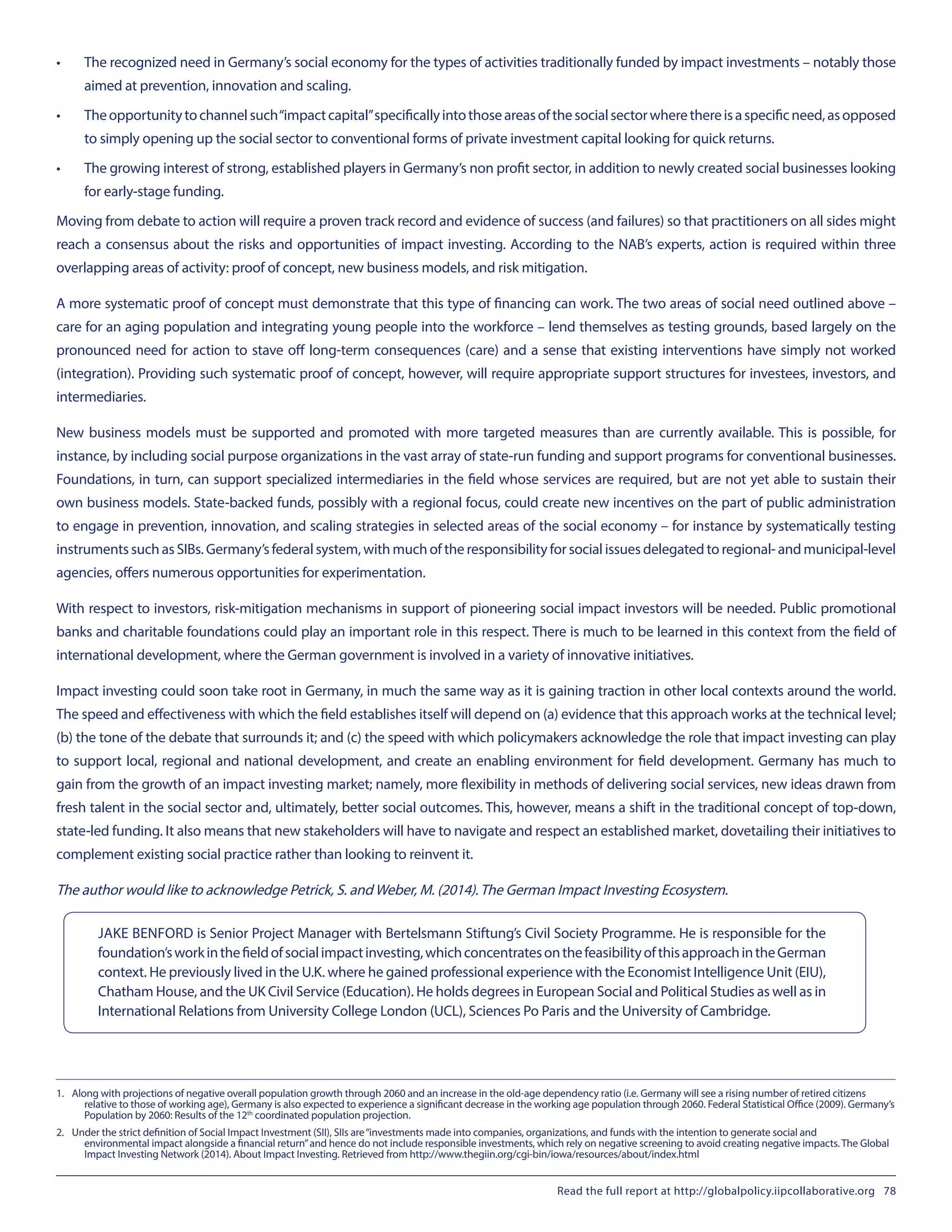 •	 The recognized need in Germany’s social economy for the types of activities traditionally funded by impact investments – notably those
aimed at prevention, innovation and scaling.
•	 Theopportunitytochannelsuch“impactcapital”specificallyintothoseareasofthesocialsectorwherethereisaspecificneed,asopposed
to simply opening up the social sector to conventional forms of private investment capital looking for quick returns.
•	 The growing interest of strong, established players in Germany’s non profit sector, in addition to newly created social businesses looking
for early-stage funding.
Moving from debate to action will require a proven track record and evidence of success (and failures) so that practitioners on all sides might
reach a consensus about the risks and opportunities of impact investing. According to the NAB’s experts, action is required within three
overlapping areas of activity: proof of concept, new business models, and risk mitigation.
A more systematic proof of concept must demonstrate that this type of financing can work. The two areas of social need outlined above –
care for an aging population and integrating young people into the workforce – lend themselves as testing grounds, based largely on the
pronounced need for action to stave off long-term consequences (care) and a sense that existing interventions have simply not worked
(integration). Providing such systematic proof of concept, however, will require appropriate support structures for investees, investors, and
intermediaries.
New business models must be supported and promoted with more targeted measures than are currently available. This is possible, for
instance, by including social purpose organizations in the vast array of state-run funding and support programs for conventional businesses.
Foundations, in turn, can support specialized intermediaries in the field whose services are required, but are not yet able to sustain their
own business models. State-backed funds, possibly with a regional focus, could create new incentives on the part of public administration
to engage in prevention, innovation, and scaling strategies in selected areas of the social economy – for instance by systematically testing
instruments such as SIBs. Germany’s federal system, with much of the responsibility for social issues delegated to regional- and municipal-level
agencies, offers numerous opportunities for experimentation.
With respect to investors, risk-mitigation mechanisms in support of pioneering social impact investors will be needed. Public promotional
banks and charitable foundations could play an important role in this respect. There is much to be learned in this context from the field of
international development, where the German government is involved in a variety of innovative initiatives.
Impact investing could soon take root in Germany, in much the same way as it is gaining traction in other local contexts around the world.
The speed and effectiveness with which the field establishes itself will depend on (a) evidence that this approach works at the technical level;
(b) the tone of the debate that surrounds it; and (c) the speed with which policymakers acknowledge the role that impact investing can play
to support local, regional and national development, and create an enabling environment for field development. Germany has much to
gain from the growth of an impact investing market; namely, more flexibility in methods of delivering social services, new ideas drawn from
fresh talent in the social sector and, ultimately, better social outcomes. This, however, means a shift in the traditional concept of top-down,
state-led funding. It also means that new stakeholders will have to navigate and respect an established market, dovetailing their initiatives to
complement existing social practice rather than looking to reinvent it.
The author would like to acknowledge Petrick, S. and Weber, M. (2014).The German Impact Investing Ecosystem.
1.	 Along with projections of negative overall population growth through 2060 and an increase in the old-age dependency ratio (i.e. Germany will see a rising number of retired citizens
relative to those of working age), Germany is also expected to experience a significant decrease in the working age population through 2060. Federal Statistical Office (2009). Germany’s
Population by 2060: Results of the 12th
 coordinated population projection.
2.	 Under the strict definition of Social Impact Investment (SII), SIIs are“investments made into companies, organizations, and funds with the intention to generate social and
environmental impact alongside a financial return”and hence do not include responsible investments, which rely on negative screening to avoid creating negative impacts. The Global
Impact Investing Network (2014). About Impact Investing. Retrieved from http://www.thegiin.org/cgi-bin/iowa/resources/about/index.html
JAKE BENFORD is Senior Project Manager with Bertelsmann Stiftung’s Civil Society Programme. He is responsible for the
foundation’sworkinthefieldofsocialimpactinvesting,whichconcentratesonthefeasibilityofthisapproachintheGerman
context. He previously lived in the U.K. where he gained professional experience with the Economist Intelligence Unit (EIU),
Chatham House, and the UK Civil Service (Education). He holds degrees in European Social and Political Studies as well as in
International Relations from University College London (UCL), Sciences Po Paris and the University of Cambridge.
Read the full report at http://globalpolicy.iipcollaborative.org 78
 
