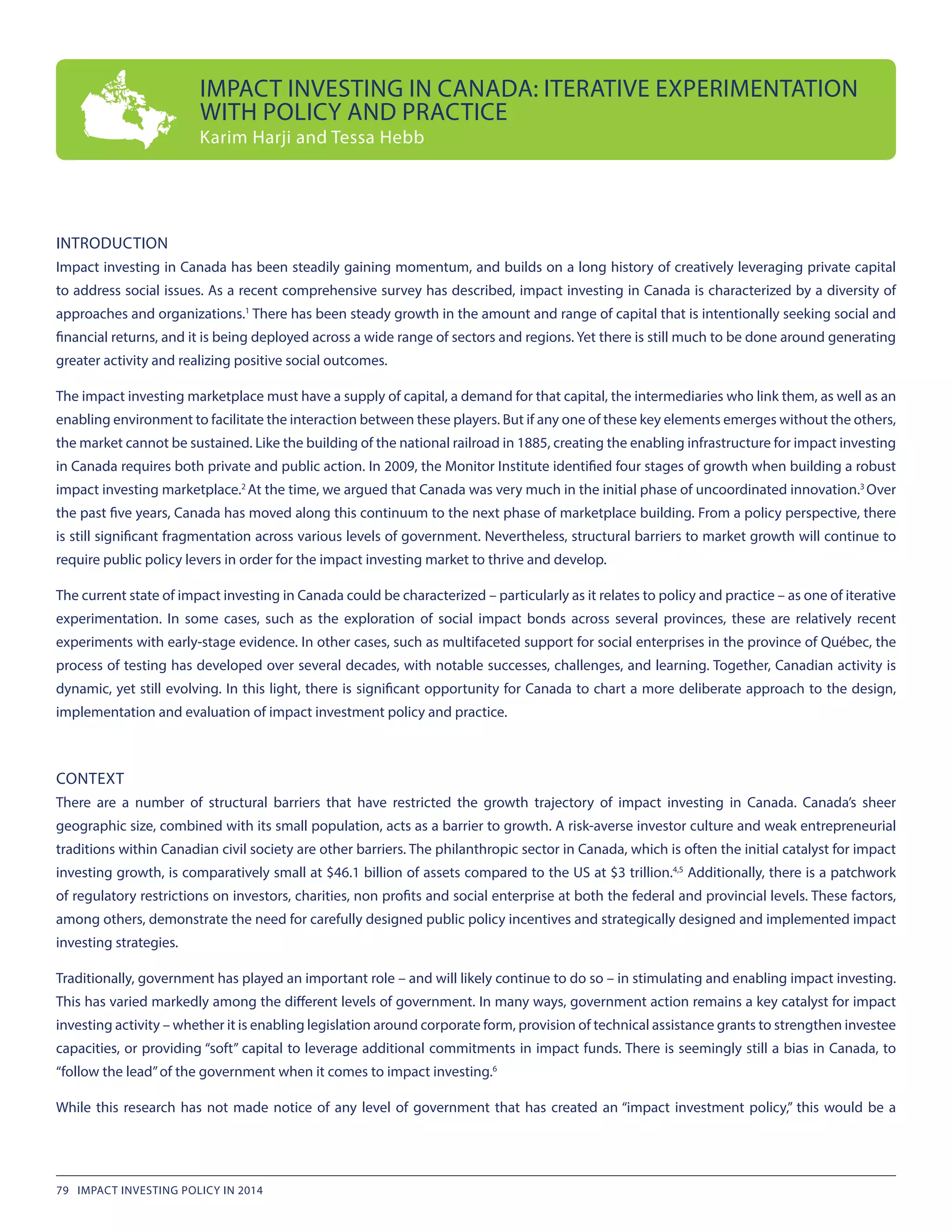 INTRODUCTION
Impact investing in Canada has been steadily gaining momentum, and builds on a long history of creatively leveraging private capital
to address social issues. As a recent comprehensive survey has described, impact investing in Canada is characterized by a diversity of
approaches and organizations.1
There has been steady growth in the amount and range of capital that is intentionally seeking social and
financial returns, and it is being deployed across a wide range of sectors and regions. Yet there is still much to be done around generating
greater activity and realizing positive social outcomes.
The impact investing marketplace must have a supply of capital, a demand for that capital, the intermediaries who link them, as well as an
enabling environment to facilitate the interaction between these players. But if any one of these key elements emerges without the others,
the market cannot be sustained. Like the building of the national railroad in 1885, creating the enabling infrastructure for impact investing
in Canada requires both private and public action. In 2009, the Monitor Institute identified four stages of growth when building a robust
impact investing marketplace.2
At the time, we argued that Canada was very much in the initial phase of uncoordinated innovation.3
Over
the past five years, Canada has moved along this continuum to the next phase of marketplace building. From a policy perspective, there
is still significant fragmentation across various levels of government. Nevertheless, structural barriers to market growth will continue to
require public policy levers in order for the impact investing market to thrive and develop.
The current state of impact investing in Canada could be characterized – particularly as it relates to policy and practice – as one of iterative
experimentation. In some cases, such as the exploration of social impact bonds across several provinces, these are relatively recent
experiments with early-stage evidence. In other cases, such as multifaceted support for social enterprises in the province of Québec, the
process of testing has developed over several decades, with notable successes, challenges, and learning. Together, Canadian activity is
dynamic, yet still evolving. In this light, there is significant opportunity for Canada to chart a more deliberate approach to the design,
implementation and evaluation of impact investment policy and practice.
CONTEXT
There are a number of structural barriers that have restricted the growth trajectory of impact investing in Canada. Canada’s sheer
geographic size, combined with its small population, acts as a barrier to growth. A risk-averse investor culture and weak entrepreneurial
traditions within Canadian civil society are other barriers. The philanthropic sector in Canada, which is often the initial catalyst for impact
investing growth, is comparatively small at $46.1 billion of assets compared to the US at $3 trillion.4,5
Additionally, there is a patchwork
of regulatory restrictions on investors, charities, non profits and social enterprise at both the federal and provincial levels. These factors,
among others, demonstrate the need for carefully designed public policy incentives and strategically designed and implemented impact
investing strategies.
Traditionally, government has played an important role – and will likely continue to do so – in stimulating and enabling impact investing.
This has varied markedly among the different levels of government. In many ways, government action remains a key catalyst for impact
investing activity – whether it is enabling legislation around corporate form, provision of technical assistance grants to strengthen investee
capacities, or providing “soft” capital to leverage additional commitments in impact funds. There is seemingly still a bias in Canada, to
“follow the lead”of the government when it comes to impact investing.6
While this research has not made notice of any level of government that has created an “impact investment policy,” this would be a
IMPACT INVESTING IN CANADA: ITERATIVE EXPERIMENTATION
WITH POLICY AND PRACTICE
Karim Harji and Tessa Hebb
79 IMPACT INVESTING POLICY IN 2014
 