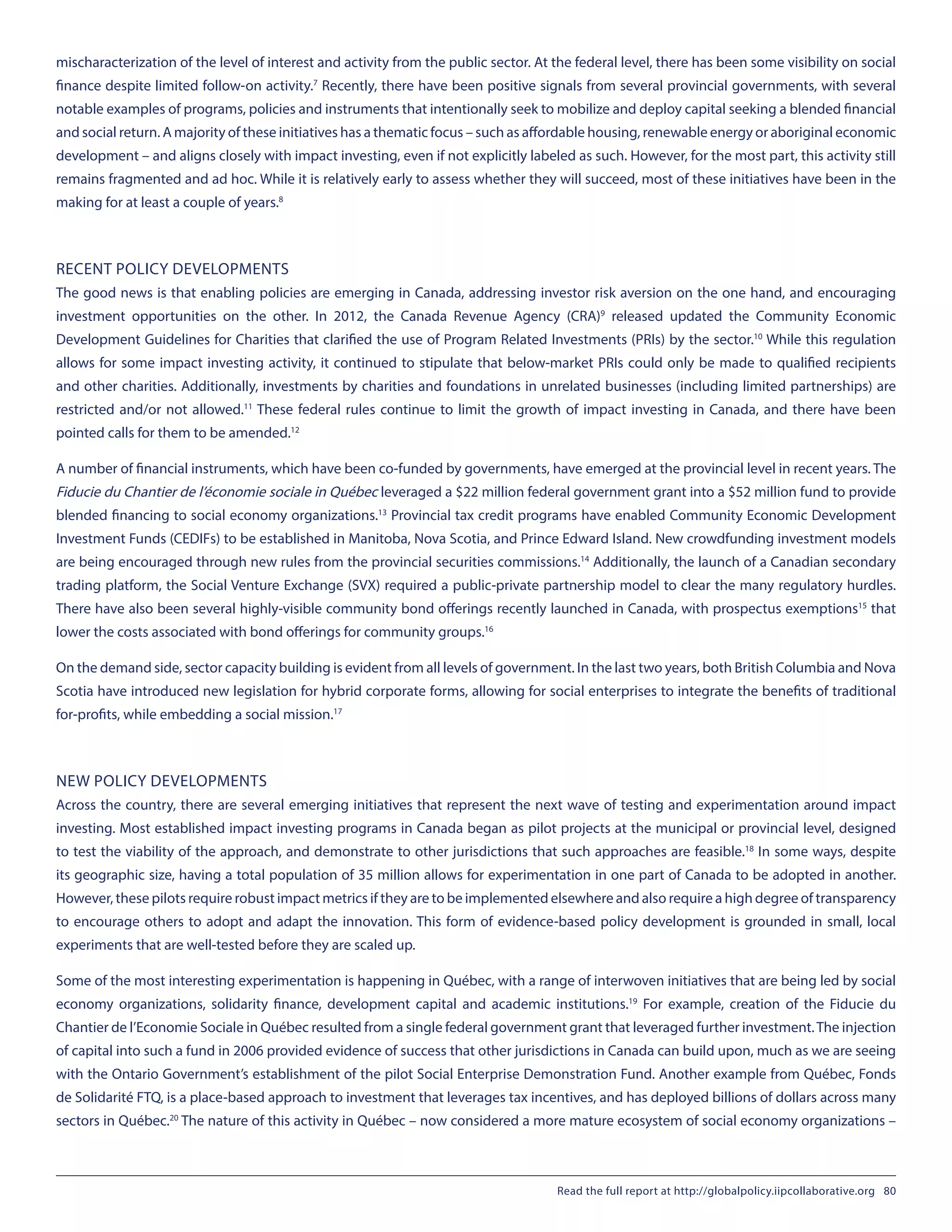 mischaracterization of the level of interest and activity from the public sector. At the federal level, there has been some visibility on social
finance despite limited follow-on activity.7
Recently, there have been positive signals from several provincial governments, with several
notable examples of programs, policies and instruments that intentionally seek to mobilize and deploy capital seeking a blended financial
and social return. A majority of these initiatives has a thematic focus – such as affordable housing, renewable energy or aboriginal economic
development – and aligns closely with impact investing, even if not explicitly labeled as such. However, for the most part, this activity still
remains fragmented and ad hoc. While it is relatively early to assess whether they will succeed, most of these initiatives have been in the
making for at least a couple of years.8
RECENT POLICY DEVELOPMENTS
The good news is that enabling policies are emerging in Canada, addressing investor risk aversion on the one hand, and encouraging
investment opportunities on the other. In 2012, the Canada Revenue Agency (CRA)9
released updated the Community Economic
Development Guidelines for Charities that clarified the use of Program Related Investments (PRIs) by the sector.10
While this regulation
allows for some impact investing activity, it continued to stipulate that below-market PRIs could only be made to qualified recipients
and other charities. Additionally, investments by charities and foundations in unrelated businesses (including limited partnerships) are
restricted and/or not allowed.11
These federal rules continue to limit the growth of impact investing in Canada, and there have been
pointed calls for them to be amended.12
A number of financial instruments, which have been co-funded by governments, have emerged at the provincial level in recent years. The
Fiducie du Chantier de l’économie sociale in Québec leveraged a $22 million federal government grant into a $52 million fund to provide
blended financing to social economy organizations.13
Provincial tax credit programs have enabled Community Economic Development
Investment Funds (CEDIFs) to be established in Manitoba, Nova Scotia, and Prince Edward Island. New crowdfunding investment models
are being encouraged through new rules from the provincial securities commissions.14
Additionally, the launch of a Canadian secondary
trading platform, the Social Venture Exchange (SVX) required a public-private partnership model to clear the many regulatory hurdles.
There have also been several highly-visible community bond offerings recently launched in Canada, with prospectus exemptions15
that
lower the costs associated with bond offerings for community groups.16
On the demand side, sector capacity building is evident from all levels of government. In the last two years, both British Columbia and Nova
Scotia have introduced new legislation for hybrid corporate forms, allowing for social enterprises to integrate the benefits of traditional
for-profits, while embedding a social mission.17
NEW POLICY DEVELOPMENTS
Across the country, there are several emerging initiatives that represent the next wave of testing and experimentation around impact
investing. Most established impact investing programs in Canada began as pilot projects at the municipal or provincial level, designed
to test the viability of the approach, and demonstrate to other jurisdictions that such approaches are feasible.18
In some ways, despite
its geographic size, having a total population of 35 million allows for experimentation in one part of Canada to be adopted in another.
However, these pilots require robust impact metrics if they are to be implemented elsewhere and also require a high degree of transparency
to encourage others to adopt and adapt the innovation. This form of evidence-based policy development is grounded in small, local
experiments that are well-tested before they are scaled up.
Some of the most interesting experimentation is happening in Québec, with a range of interwoven initiatives that are being led by social
economy organizations, solidarity finance, development capital and academic institutions.19
For example, creation of the Fiducie du
Chantier de l’Economie Sociale in Québec resulted from a single federal government grant that leveraged further investment.The injection
of capital into such a fund in 2006 provided evidence of success that other jurisdictions in Canada can build upon, much as we are seeing
with the Ontario Government’s establishment of the pilot Social Enterprise Demonstration Fund. Another example from Québec, Fonds
de Solidarité FTQ, is a place-based approach to investment that leverages tax incentives, and has deployed billions of dollars across many
sectors in Québec.20
The nature of this activity in Québec – now considered a more mature ecosystem of social economy organizations –
Read the full report at http://globalpolicy.iipcollaborative.org 80
 
