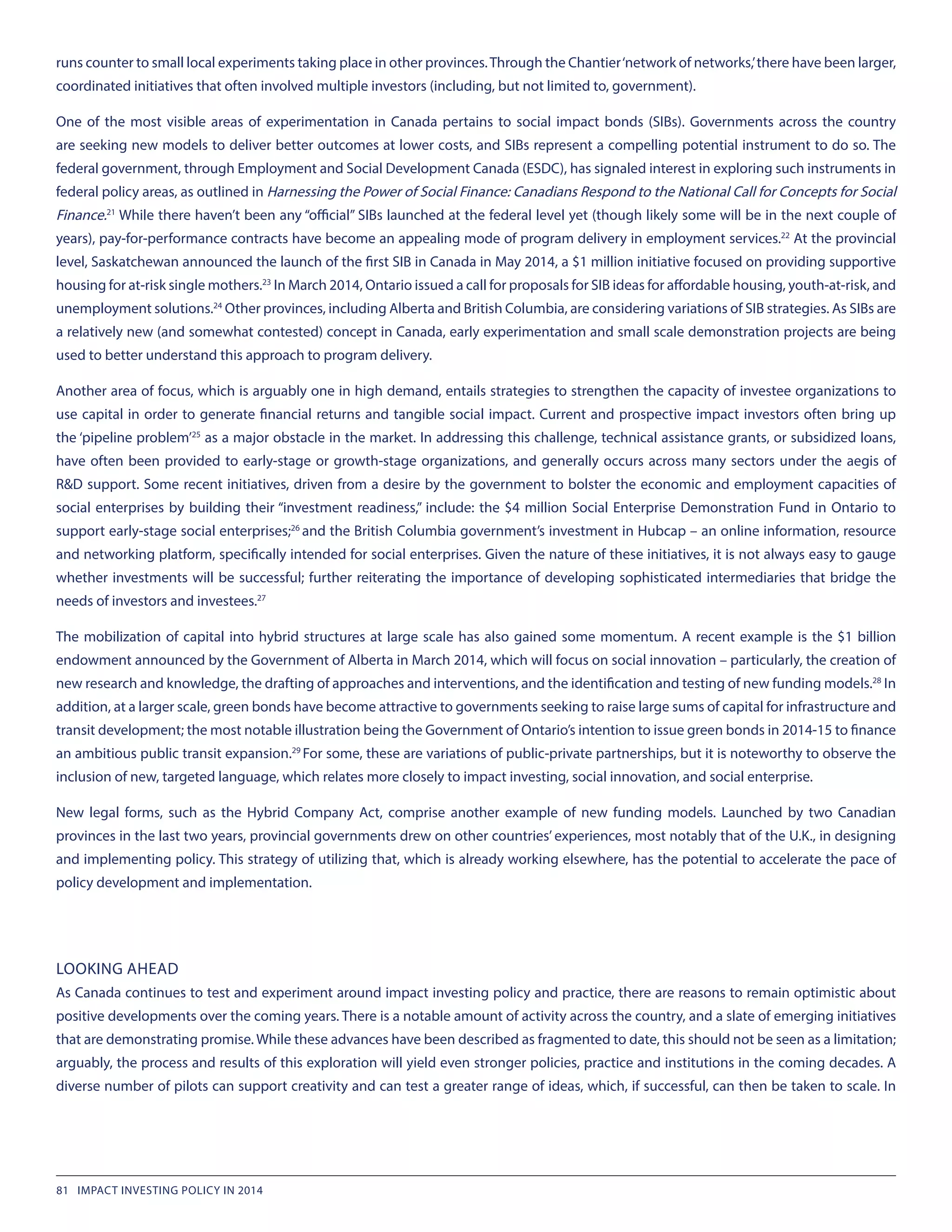 runs counter to small local experiments taking place in other provinces.Through the Chantier‘network of networks,’there have been larger,
coordinated initiatives that often involved multiple investors (including, but not limited to, government).
One of the most visible areas of experimentation in Canada pertains to social impact bonds (SIBs). Governments across the country
are seeking new models to deliver better outcomes at lower costs, and SIBs represent a compelling potential instrument to do so. The
federal government, through Employment and Social Development Canada (ESDC), has signaled interest in exploring such instruments in
federal policy areas, as outlined in Harnessing the Power of Social Finance: Canadians Respond to the National Call for Concepts for Social
Finance.21
While there haven’t been any “official” SIBs launched at the federal level yet (though likely some will be in the next couple of
years), pay-for-performance contracts have become an appealing mode of program delivery in employment services.22
At the provincial
level, Saskatchewan announced the launch of the first SIB in Canada in May 2014, a $1 million initiative focused on providing supportive
housing for at-risk single mothers.23
In March 2014, Ontario issued a call for proposals for SIB ideas for affordable housing, youth-at-risk, and
unemployment solutions.24
Other provinces, including Alberta and British Columbia, are considering variations of SIB strategies. As SIBs are
a relatively new (and somewhat contested) concept in Canada, early experimentation and small scale demonstration projects are being
used to better understand this approach to program delivery.
Another area of focus, which is arguably one in high demand, entails strategies to strengthen the capacity of investee organizations to
use capital in order to generate financial returns and tangible social impact. Current and prospective impact investors often bring up
the ‘pipeline problem’25
as a major obstacle in the market. In addressing this challenge, technical assistance grants, or subsidized loans,
have often been provided to early-stage or growth-stage organizations, and generally occurs across many sectors under the aegis of
R&D support. Some recent initiatives, driven from a desire by the government to bolster the economic and employment capacities of
social enterprises by building their “investment readiness,” include: the $4 million Social Enterprise Demonstration Fund in Ontario to
support early-stage social enterprises;26
and the British Columbia government’s investment in Hubcap – an online information, resource
and networking platform, specifically intended for social enterprises. Given the nature of these initiatives, it is not always easy to gauge
whether investments will be successful; further reiterating the importance of developing sophisticated intermediaries that bridge the
needs of investors and investees.27
The mobilization of capital into hybrid structures at large scale has also gained some momentum. A recent example is the $1 billion
endowment announced by the Government of Alberta in March 2014, which will focus on social innovation – particularly, the creation of
new research and knowledge, the drafting of approaches and interventions, and the identification and testing of new funding models.28
In
addition, at a larger scale, green bonds have become attractive to governments seeking to raise large sums of capital for infrastructure and
transit development; the most notable illustration being the Government of Ontario’s intention to issue green bonds in 2014-15 to finance
an ambitious public transit expansion.29
For some, these are variations of public-private partnerships, but it is noteworthy to observe the
inclusion of new, targeted language, which relates more closely to impact investing, social innovation, and social enterprise.
New legal forms, such as the Hybrid Company Act, comprise another example of new funding models. Launched by two Canadian
provinces in the last two years, provincial governments drew on other countries’ experiences, most notably that of the U.K., in designing
and implementing policy. This strategy of utilizing that, which is already working elsewhere, has the potential to accelerate the pace of
policy development and implementation.
LOOKING AHEAD
As Canada continues to test and experiment around impact investing policy and practice, there are reasons to remain optimistic about
positive developments over the coming years. There is a notable amount of activity across the country, and a slate of emerging initiatives
that are demonstrating promise. While these advances have been described as fragmented to date, this should not be seen as a limitation;
arguably, the process and results of this exploration will yield even stronger policies, practice and institutions in the coming decades. A
diverse number of pilots can support creativity and can test a greater range of ideas, which, if successful, can then be taken to scale. In
81 IMPACT INVESTING POLICY IN 2014
 