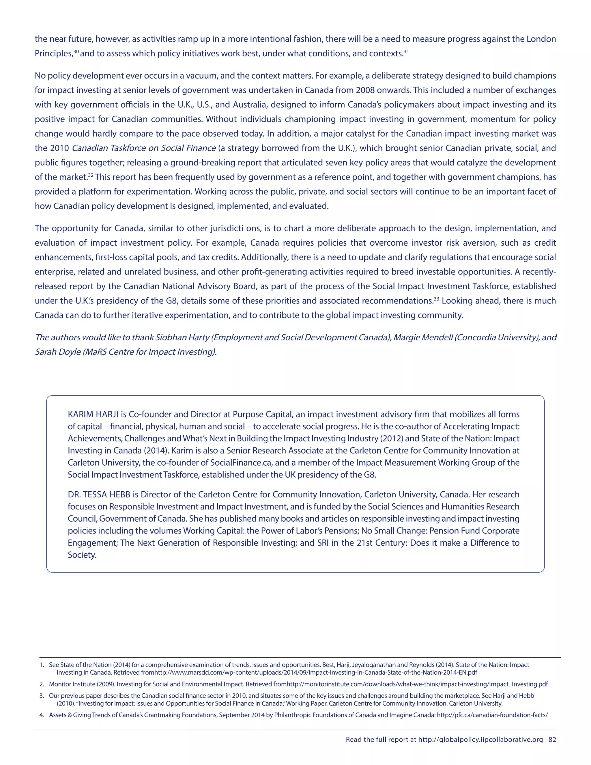 the near future, however, as activities ramp up in a more intentional fashion, there will be a need to measure progress against the London
Principles,30
and to assess which policy initiatives work best, under what conditions, and contexts.31
No policy development ever occurs in a vacuum, and the context matters. For example, a deliberate strategy designed to build champions
for impact investing at senior levels of government was undertaken in Canada from 2008 onwards. This included a number of exchanges
with key government officials in the U.K., U.S., and Australia, designed to inform Canada’s policymakers about impact investing and its
positive impact for Canadian communities. Without individuals championing impact investing in government, momentum for policy
change would hardly compare to the pace observed today. In addition, a major catalyst for the Canadian impact investing market was
the 2010 Canadian Taskforce on Social Finance (a strategy borrowed from the U.K.), which brought senior Canadian private, social, and
public figures together; releasing a ground-breaking report that articulated seven key policy areas that would catalyze the development
of the market.32
This report has been frequently used by government as a reference point, and together with government champions, has
provided a platform for experimentation. Working across the public, private, and social sectors will continue to be an important facet of
how Canadian policy development is designed, implemented, and evaluated.
The opportunity for Canada, similar to other jurisdicti ons, is to chart a more deliberate approach to the design, implementation, and
evaluation of impact investment policy. For example, Canada requires policies that overcome investor risk aversion, such as credit
enhancements, first-loss capital pools, and tax credits. Additionally, there is a need to update and clarify regulations that encourage social
enterprise, related and unrelated business, and other profit-generating activities required to breed investable opportunities. A recently-
released report by the Canadian National Advisory Board, as part of the process of the Social Impact Investment Taskforce, established
under the U.K.’s presidency of the G8, details some of these priorities and associated recommendations.33
Looking ahead, there is much
Canada can do to further iterative experimentation, and to contribute to the global impact investing community.
The authors would like to thank Siobhan Harty (Employment and Social Development Canada), Margie Mendell (Concordia University), and
Sarah Doyle (MaRS Centre for Impact Investing).
KARIM HARJI is Co-founder and Director at Purpose Capital, an impact investment advisory firm that mobilizes all forms
of capital – financial, physical, human and social – to accelerate social progress. He is the co-author of Accelerating Impact:
Achievements, Challenges andWhat’s Next in Building the Impact Investing Industry (2012) and State of the Nation: Impact
Investing in Canada (2014). Karim is also a Senior Research Associate at the Carleton Centre for Community Innovation at
Carleton University, the co-founder of SocialFinance.ca, and a member of the Impact Measurement Working Group of the
Social Impact Investment Taskforce, established under the UK presidency of the G8.
DR. TESSA HEBB is Director of the Carleton Centre for Community Innovation, Carleton University, Canada. Her research
focuses on Responsible Investment and Impact Investment, and is funded by the Social Sciences and Humanities Research
Council, Government of Canada. She has published many books and articles on responsible investing and impact investing
policies including the volumes Working Capital: the Power of Labor’s Pensions; No Small Change: Pension Fund Corporate
Engagement; The Next Generation of Responsible Investing; and SRI in the 21st Century: Does it make a Difference to
Society.
1.	 See State of the Nation (2014) for a comprehensive examination of trends, issues and opportunities. Best, Harji, Jeyaloganathan and Reynolds (2014). State of the Nation: Impact
Investing in Canada. Retrieved fromhttp://www.marsdd.com/wp-content/uploads/2014/09/Impact-Investing-in-Canada-State-of-the-Nation-2014-EN.pdf
2.	 Monitor Institute (2009). Investing for Social and Environmental Impact. Retrieved fromhttp://monitorinstitute.com/downloads/what-we-think/impact-investing/Impact_Investing.pdf
3.	 Our previous paper describes the Canadian social finance sector in 2010, and situates some of the key issues and challenges around building the marketplace. See Harji and Hebb
(2010).“Investing for Impact: Issues and Opportunities for Social Finance in Canada.”Working Paper. Carleton Centre for Community Innovation, Carleton University.
4.	 Assets & Giving Trends of Canada’s Grantmaking Foundations, September 2014 by Philanthropic Foundations of Canada and Imagine Canada: http://pfc.ca/canadian-foundation-facts/
Read the full report at http://globalpolicy.iipcollaborative.org 82
 