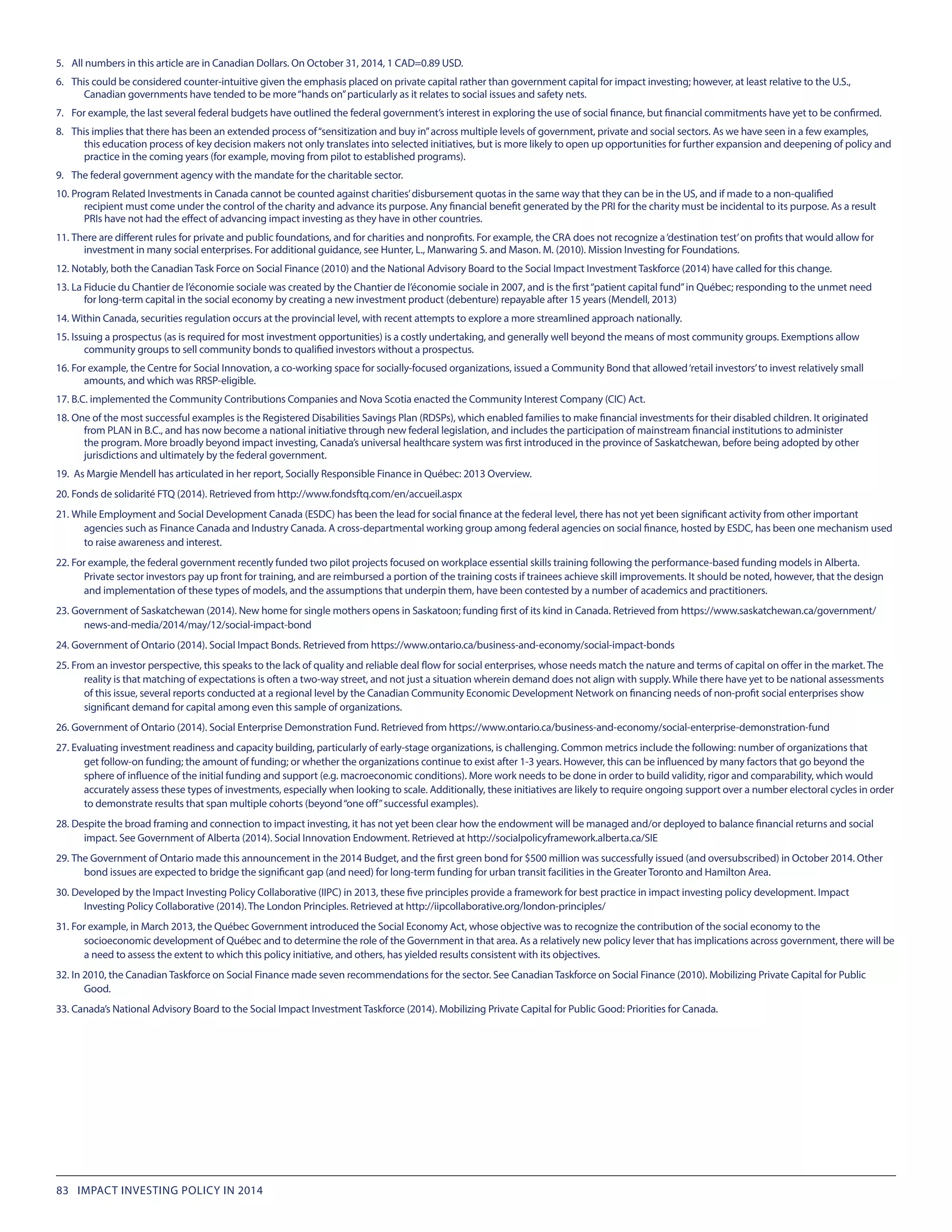 5.	 All numbers in this article are in Canadian Dollars. On October 31, 2014, 1 CAD=0.89 USD.
6.	 This could be considered counter-intuitive given the emphasis placed on private capital rather than government capital for impact investing; however, at least relative to the U.S.,
Canadian governments have tended to be more“hands on”particularly as it relates to social issues and safety nets.
7.	 For example, the last several federal budgets have outlined the federal government’s interest in exploring the use of social finance, but financial commitments have yet to be confirmed.
8.	 This implies that there has been an extended process of“sensitization and buy in”across multiple levels of government, private and social sectors. As we have seen in a few examples,
this education process of key decision makers not only translates into selected initiatives, but is more likely to open up opportunities for further expansion and deepening of policy and
practice in the coming years (for example, moving from pilot to established programs).
9.	 The federal government agency with the mandate for the charitable sector.
10.	Program Related Investments in Canada cannot be counted against charities’disbursement quotas in the same way that they can be in the US, and if made to a non-qualified
recipient must come under the control of the charity and advance its purpose. Any financial benefit generated by the PRI for the charity must be incidental to its purpose. As a result
PRIs have not had the effect of advancing impact investing as they have in other countries.
11.	There are different rules for private and public foundations, and for charities and nonprofits. For example, the CRA does not recognize a‘destination test’on profits that would allow for
investment in many social enterprises. For additional guidance, see Hunter, L., Manwaring S. and Mason. M. (2010). Mission Investing for Foundations.
12.	Notably, both the Canadian Task Force on Social Finance (2010) and the National Advisory Board to the Social Impact Investment Taskforce (2014) have called for this change.
13.	La Fiducie du Chantier de l’économie sociale was created by the Chantier de l’économie sociale in 2007, and is the first“patient capital fund”in Québec; responding to the unmet need
for long-term capital in the social economy by creating a new investment product (debenture) repayable after 15 years (Mendell, 2013)
14.	Within Canada, securities regulation occurs at the provincial level, with recent attempts to explore a more streamlined approach nationally.
15.	Issuing a prospectus (as is required for most investment opportunities) is a costly undertaking, and generally well beyond the means of most community groups. Exemptions allow
community groups to sell community bonds to qualified investors without a prospectus.
16.	For example, the Centre for Social Innovation, a co-working space for socially-focused organizations, issued a Community Bond that allowed‘retail investors’to invest relatively small
amounts, and which was RRSP-eligible.
17.	B.C. implemented the Community Contributions Companies and Nova Scotia enacted the Community Interest Company (CIC) Act.
18.	One of the most successful examples is the Registered Disabilities Savings Plan (RDSPs), which enabled families to make financial investments for their disabled children. It originated
from PLAN in B.C., and has now become a national initiative through new federal legislation, and includes the participation of mainstream financial institutions to administer
the program. More broadly beyond impact investing, Canada’s universal healthcare system was first introduced in the province of Saskatchewan, before being adopted by other
jurisdictions and ultimately by the federal government.
19.	 As Margie Mendell has articulated in her report, Socially Responsible Finance in Québec: 2013 Overview.
20.	Fonds de solidarité FTQ (2014). Retrieved from http://www.fondsftq.com/en/accueil.aspx
21.	While Employment and Social Development Canada (ESDC) has been the lead for social finance at the federal level, there has not yet been significant activity from other important
agencies such as Finance Canada and Industry Canada. A cross-departmental working group among federal agencies on social finance, hosted by ESDC, has been one mechanism used
to raise awareness and interest.
22.	For example, the federal government recently funded two pilot projects focused on workplace essential skills training following the performance-based funding models in Alberta.
Private sector investors pay up front for training, and are reimbursed a portion of the training costs if trainees achieve skill improvements. It should be noted, however, that the design
and implementation of these types of models, and the assumptions that underpin them, have been contested by a number of academics and practitioners.
23.	Government of Saskatchewan (2014). New home for single mothers opens in Saskatoon; funding first of its kind in Canada. Retrieved from https://www.saskatchewan.ca/government/
news-and-media/2014/may/12/social-impact-bond
24.	Government of Ontario (2014). Social Impact Bonds. Retrieved from https://www.ontario.ca/business-and-economy/social-impact-bonds
25.	From an investor perspective, this speaks to the lack of quality and reliable deal flow for social enterprises, whose needs match the nature and terms of capital on offer in the market. The
reality is that matching of expectations is often a two-way street, and not just a situation wherein demand does not align with supply. While there have yet to be national assessments
of this issue, several reports conducted at a regional level by the Canadian Community Economic Development Network on financing needs of non-profit social enterprises show
significant demand for capital among even this sample of organizations.
26.	Government of Ontario (2014). Social Enterprise Demonstration Fund. Retrieved from https://www.ontario.ca/business-and-economy/social-enterprise-demonstration-fund
27.	Evaluating investment readiness and capacity building, particularly of early-stage organizations, is challenging. Common metrics include the following: number of organizations that
get follow-on funding; the amount of funding; or whether the organizations continue to exist after 1-3 years. However, this can be influenced by many factors that go beyond the
sphere of influence of the initial funding and support (e.g. macroeconomic conditions). More work needs to be done in order to build validity, rigor and comparability, which would
accurately assess these types of investments, especially when looking to scale. Additionally, these initiatives are likely to require ongoing support over a number electoral cycles in order
to demonstrate results that span multiple cohorts (beyond“one off”successful examples).
28.	Despite the broad framing and connection to impact investing, it has not yet been clear how the endowment will be managed and/or deployed to balance financial returns and social
impact. See Government of Alberta (2014). Social Innovation Endowment. Retrieved at http://socialpolicyframework.alberta.ca/SIE
29.	The Government of Ontario made this announcement in the 2014 Budget, and the first green bond for $500 million was successfully issued (and oversubscribed) in October 2014. Other
bond issues are expected to bridge the significant gap (and need) for long-term funding for urban transit facilities in the Greater Toronto and Hamilton Area.
30.	Developed by the Impact Investing Policy Collaborative (IIPC) in 2013, these five principles provide a framework for best practice in impact investing policy development. Impact
Investing Policy Collaborative (2014). The London Principles. Retrieved at http://iipcollaborative.org/london-principles/
31.	For example, in March 2013, the Québec Government introduced the Social Economy Act, whose objective was to recognize the contribution of the social economy to the
socioeconomic development of Québec and to determine the role of the Government in that area. As a relatively new policy lever that has implications across government, there will be
a need to assess the extent to which this policy initiative, and others, has yielded results consistent with its objectives.
32.	In 2010, the Canadian Taskforce on Social Finance made seven recommendations for the sector. See Canadian Taskforce on Social Finance (2010). Mobilizing Private Capital for Public
Good.
33.	Canada’s National Advisory Board to the Social Impact Investment Taskforce (2014). Mobilizing Private Capital for Public Good: Priorities for Canada.
83 IMPACT INVESTING POLICY IN 2014
 