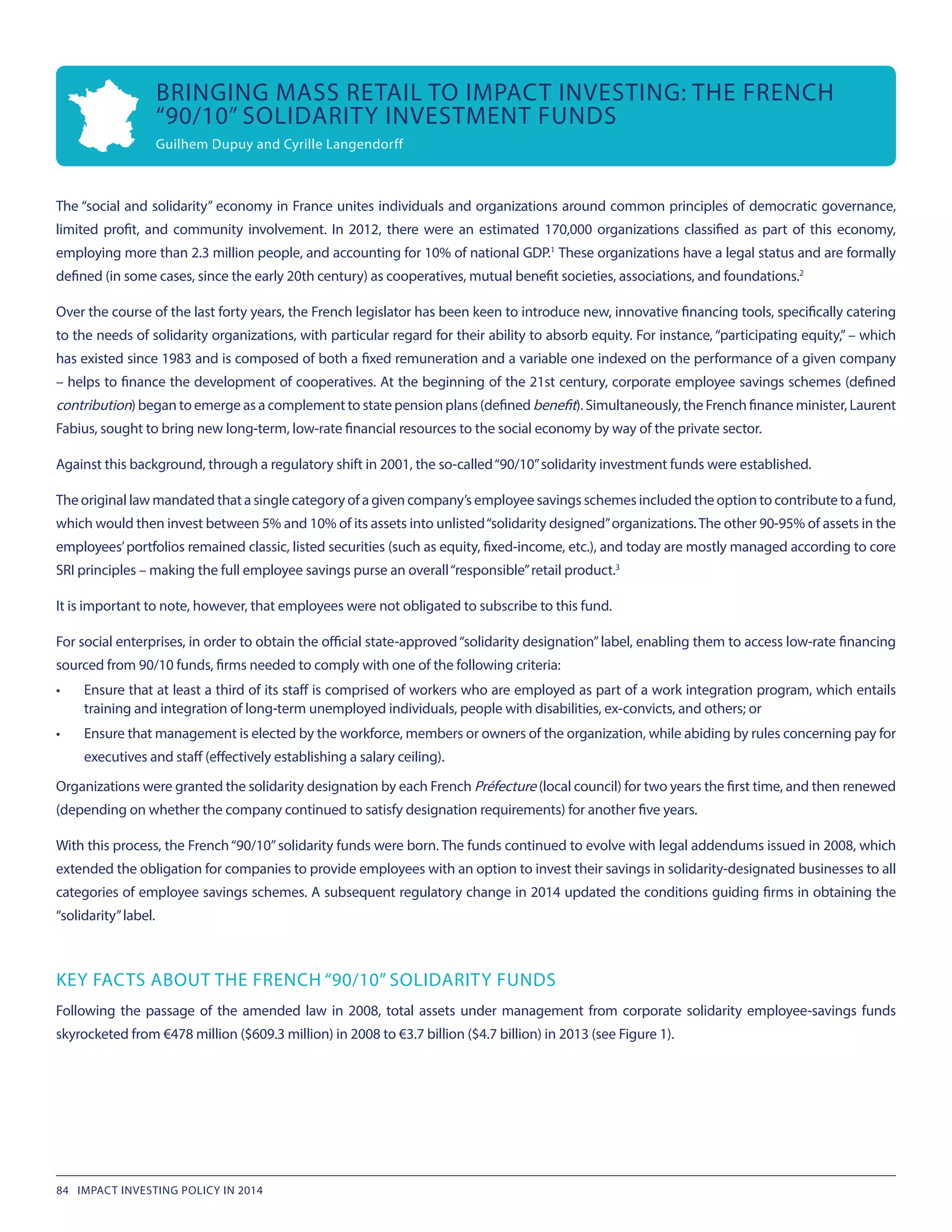 The “social and solidarity” economy in France unites individuals and organizations around common principles of democratic governance,
limited profit, and community involvement. In 2012, there were an estimated 170,000 organizations classified as part of this economy,
employing more than 2.3 million people, and accounting for 10% of national GDP.1
These organizations have a legal status and are formally
defined (in some cases, since the early 20th century) as cooperatives, mutual benefit societies, associations, and foundations.2
Over the course of the last forty years, the French legislator has been keen to introduce new, innovative financing tools, specifically catering
to the needs of solidarity organizations, with particular regard for their ability to absorb equity. For instance, “participating equity,” – which
has existed since 1983 and is composed of both a fixed remuneration and a variable one indexed on the performance of a given company
– helps to finance the development of cooperatives. At the beginning of the 21st century, corporate employee savings schemes (defined
contribution) began to emerge as a complement to state pension plans (defined benefit). Simultaneously, the French finance minister, Laurent
Fabius, sought to bring new long-term, low-rate financial resources to the social economy by way of the private sector.
Against this background, through a regulatory shift in 2001, the so-called“90/10”solidarity investment funds were established.
The original law mandated that a single category of a given company’s employee savings schemes included the option to contribute to a fund,
which would then invest between 5% and 10% of its assets into unlisted“solidarity designed”organizations.The other 90-95% of assets in the
employees’portfolios remained classic, listed securities (such as equity, fixed-income, etc.), and today are mostly managed according to core
SRI principles – making the full employee savings purse an overall“responsible”retail product.3
It is important to note, however, that employees were not obligated to subscribe to this fund.
For social enterprises, in order to obtain the official state-approved“solidarity designation”label, enabling them to access low-rate financing
sourced from 90/10 funds, firms needed to comply with one of the following criteria:
•	 Ensure that at least a third of its staff is comprised of workers who are employed as part of a work integration program, which entails
training and integration of long-term unemployed individuals, people with disabilities, ex-convicts, and others; or
•	 Ensure that management is elected by the workforce, members or owners of the organization, while abiding by rules concerning pay for
executives and staff (effectively establishing a salary ceiling).
Organizations were granted the solidarity designation by each French Préfecture (local council) for two years the first time, and then renewed
(depending on whether the company continued to satisfy designation requirements) for another five years.
With this process, the French“90/10”solidarity funds were born. The funds continued to evolve with legal addendums issued in 2008, which
extended the obligation for companies to provide employees with an option to invest their savings in solidarity-designated businesses to all
categories of employee savings schemes. A subsequent regulatory change in 2014 updated the conditions guiding firms in obtaining the
“solidarity”label.
KEY FACTS ABOUT THE FRENCH “90/10” SOLIDARITY FUNDS
Following the passage of the amended law in 2008, total assets under management from corporate solidarity employee-savings funds
skyrocketed from €478 million ($609.3 million) in 2008 to €3.7 billion ($4.7 billion) in 2013 (see Figure 1).
BRINGING MASS RETAIL TO IMPACT INVESTING: THE FRENCH
“90/10” SOLIDARITY INVESTMENT FUNDS
Guilhem Dupuy and Cyrille Langendorff
84 IMPACT INVESTING POLICY IN 2014
 