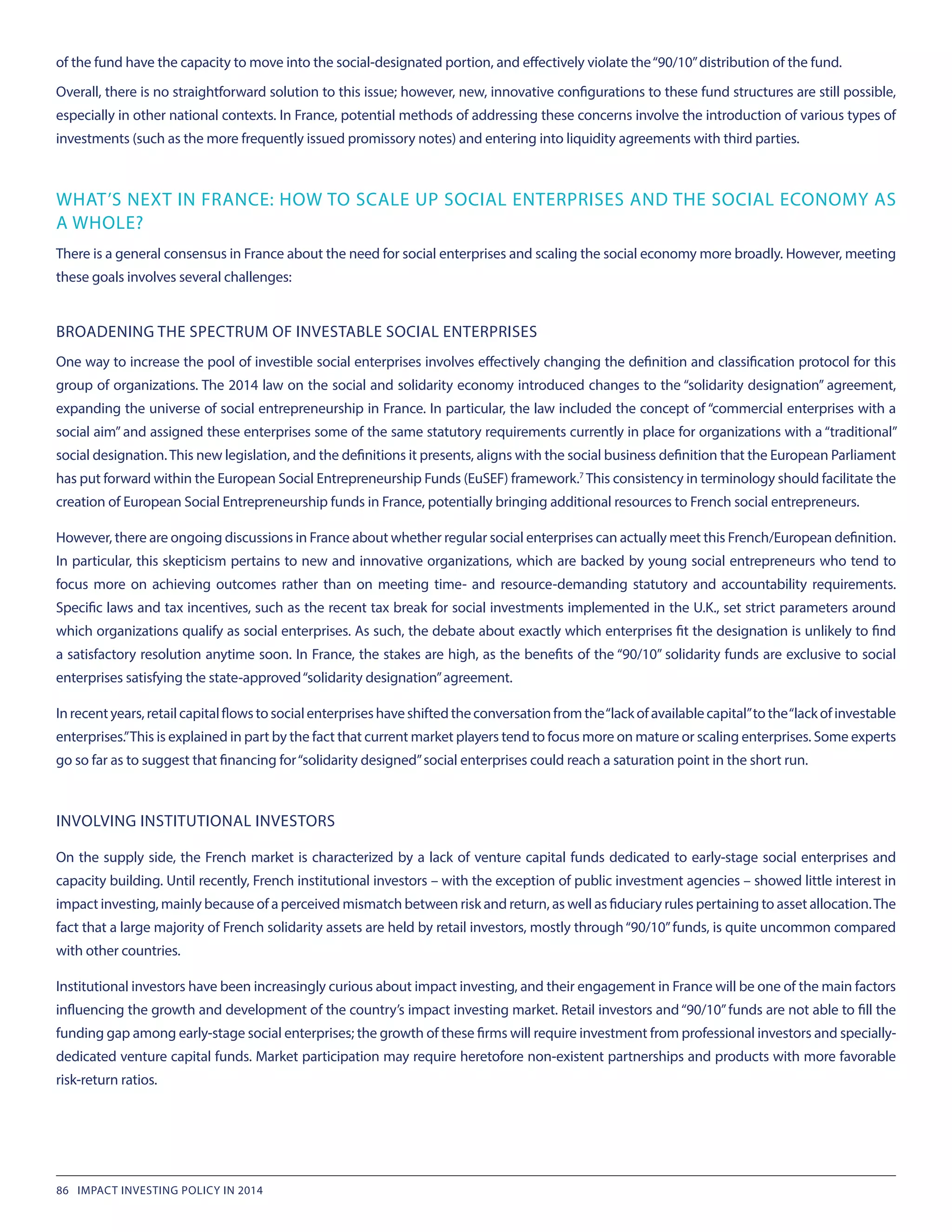 of the fund have the capacity to move into the social-designated portion, and effectively violate the“90/10”distribution of the fund.
Overall, there is no straightforward solution to this issue; however, new, innovative configurations to these fund structures are still possible,
especially in other national contexts. In France, potential methods of addressing these concerns involve the introduction of various types of
investments (such as the more frequently issued promissory notes) and entering into liquidity agreements with third parties.
WHAT’S NEXT IN FRANCE: HOW TO SCALE UP SOCIAL ENTERPRISES AND THE SOCIAL ECONOMY AS
A WHOLE?
There is a general consensus in France about the need for social enterprises and scaling the social economy more broadly. However, meeting
these goals involves several challenges:
BROADENING THE SPECTRUM OF INVESTABLE SOCIAL ENTERPRISES
One way to increase the pool of investible social enterprises involves effectively changing the definition and classification protocol for this
group of organizations. The 2014 law on the social and solidarity economy introduced changes to the “solidarity designation” agreement,
expanding the universe of social entrepreneurship in France. In particular, the law included the concept of “commercial enterprises with a
social aim” and assigned these enterprises some of the same statutory requirements currently in place for organizations with a “traditional”
social designation.This new legislation, and the definitions it presents, aligns with the social business definition that the European Parliament
has put forward within the European Social Entrepreneurship Funds (EuSEF) framework.7
This consistency in terminology should facilitate the
creation of European Social Entrepreneurship funds in France, potentially bringing additional resources to French social entrepreneurs.
However, there are ongoing discussions in France about whether regular social enterprises can actually meet this French/European definition.
In particular, this skepticism pertains to new and innovative organizations, which are backed by young social entrepreneurs who tend to
focus more on achieving outcomes rather than on meeting time- and resource-demanding statutory and accountability requirements.
Specific laws and tax incentives, such as the recent tax break for social investments implemented in the U.K., set strict parameters around
which organizations qualify as social enterprises. As such, the debate about exactly which enterprises fit the designation is unlikely to find
a satisfactory resolution anytime soon. In France, the stakes are high, as the benefits of the “90/10” solidarity funds are exclusive to social
enterprises satisfying the state-approved“solidarity designation”agreement.
Inrecentyears,retailcapitalflowstosocialenterpriseshaveshiftedtheconversationfromthe“lackofavailablecapital”tothe“lackofinvestable
enterprises.”This is explained in part by the fact that current market players tend to focus more on mature or scaling enterprises. Some experts
go so far as to suggest that financing for“solidarity designed”social enterprises could reach a saturation point in the short run.
INVOLVING INSTITUTIONAL INVESTORS
On the supply side, the French market is characterized by a lack of venture capital funds dedicated to early-stage social enterprises and
capacity building. Until recently, French institutional investors – with the exception of public investment agencies – showed little interest in
impact investing, mainly because of a perceived mismatch between risk and return, as well as fiduciary rules pertaining to asset allocation.The
fact that a large majority of French solidarity assets are held by retail investors, mostly through“90/10”funds, is quite uncommon compared
with other countries.
Institutional investors have been increasingly curious about impact investing, and their engagement in France will be one of the main factors
influencing the growth and development of the country’s impact investing market. Retail investors and“90/10”funds are not able to fill the
funding gap among early-stage social enterprises; the growth of these firms will require investment from professional investors and specially-
dedicated venture capital funds. Market participation may require heretofore non-existent partnerships and products with more favorable
risk-return ratios.
86 IMPACT INVESTING POLICY IN 2014
 