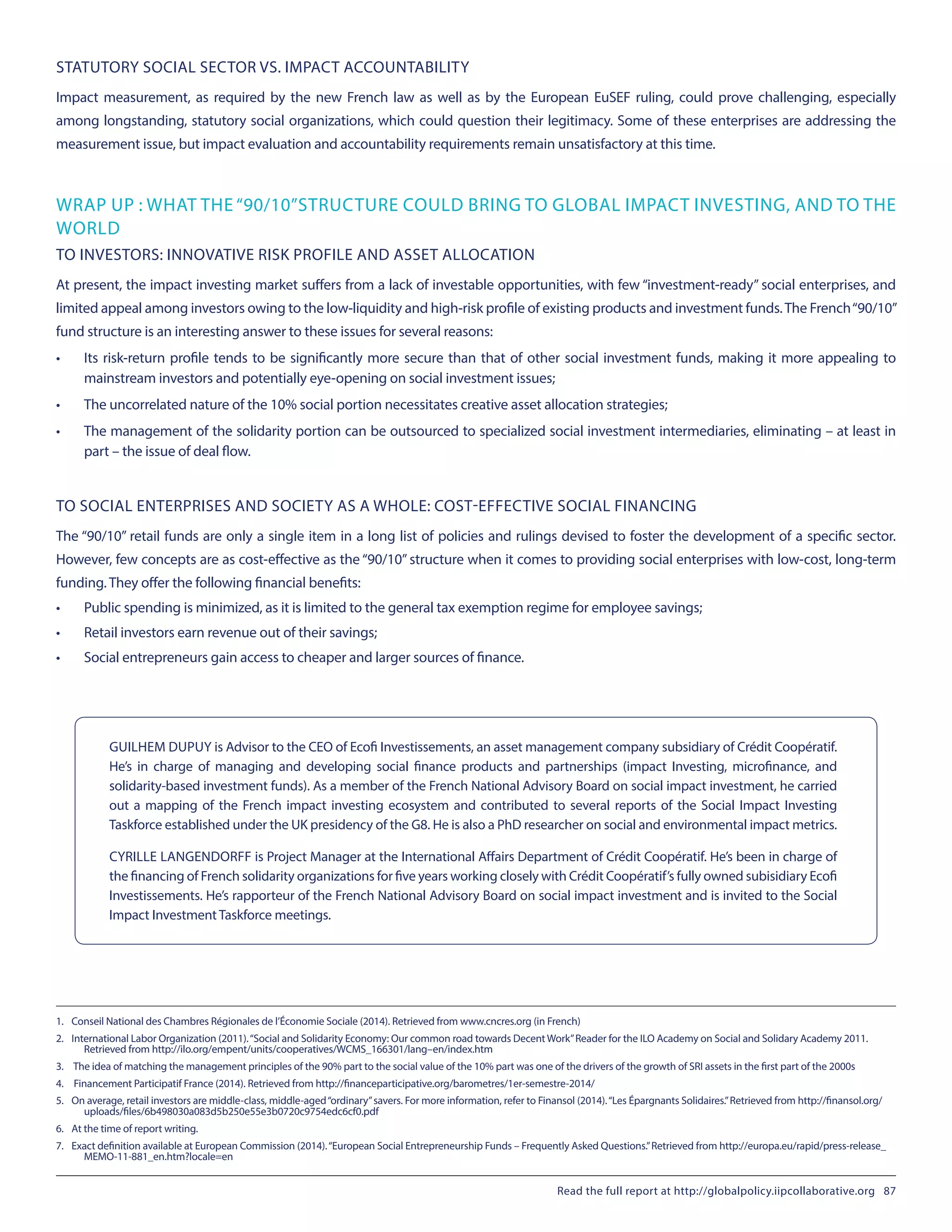 STATUTORY SOCIAL SECTOR VS. IMPACT ACCOUNTABILITY
Impact measurement, as required by the new French law as well as by the European EuSEF ruling, could prove challenging, especially
among longstanding, statutory social organizations, which could question their legitimacy. Some of these enterprises are addressing the
measurement issue, but impact evaluation and accountability requirements remain unsatisfactory at this time.
WRAP UP : WHAT THE “90/10”STRUCTURE COULD BRING TO GLOBAL IMPACT INVESTING, AND TO THE
WORLD
TO INVESTORS: INNOVATIVE RISK PROFILE AND ASSET ALLOCATION
At present, the impact investing market suffers from a lack of investable opportunities, with few “investment-ready” social enterprises, and
limited appeal among investors owing to the low-liquidity and high-risk profile of existing products and investment funds.The French“90/10”
fund structure is an interesting answer to these issues for several reasons:
•	 Its risk-return profile tends to be significantly more secure than that of other social investment funds, making it more appealing to
mainstream investors and potentially eye-opening on social investment issues;
•	 The uncorrelated nature of the 10% social portion necessitates creative asset allocation strategies;
•	 The management of the solidarity portion can be outsourced to specialized social investment intermediaries, eliminating – at least in
part – the issue of deal flow.
TO SOCIAL ENTERPRISES AND SOCIETY AS A WHOLE: COST-EFFECTIVE SOCIAL FINANCING
The “90/10” retail funds are only a single item in a long list of policies and rulings devised to foster the development of a specific sector.
However, few concepts are as cost-effective as the “90/10” structure when it comes to providing social enterprises with low-cost, long-term
funding. They offer the following financial benefits:
•	 Public spending is minimized, as it is limited to the general tax exemption regime for employee savings;
•	 Retail investors earn revenue out of their savings;
•	 Social entrepreneurs gain access to cheaper and larger sources of finance.
GUILHEM DUPUY is Advisor to the CEO of Ecofi Investissements, an asset management company subsidiary of Crédit Coopératif.
He’s in charge of managing and developing social finance products and partnerships (impact Investing, microfinance, and
solidarity-based investment funds). As a member of the French National Advisory Board on social impact investment, he carried
out a mapping of the French impact investing ecosystem and contributed to several reports of the Social Impact Investing
Taskforce established under the UK presidency of the G8. He is also a PhD researcher on social and environmental impact metrics.
CYRILLE LANGENDORFF is Project Manager at the International Affairs Department of Crédit Coopératif. He’s been in charge of
the financing of French solidarity organizations for five years working closely with Crédit Coopératif’s fully owned subisidiary Ecofi
Investissements. He’s rapporteur of the French National Advisory Board on social impact investment and is invited to the Social
Impact Investment Taskforce meetings.
1.	 Conseil National des Chambres Régionales de l’Économie Sociale (2014). Retrieved from www.cncres.org (in French)
2.	 International Labor Organization (2011).“Social and Solidarity Economy: Our common road towards Decent Work”Reader for the ILO Academy on Social and Solidary Academy 2011.
Retrieved from http://ilo.org/empent/units/cooperatives/WCMS_166301/lang–en/index.htm
3.	 The idea of matching the management principles of the 90% part to the social value of the 10% part was one of the drivers of the growth of SRI assets in the first part of the 2000s
4.	 Financement Participatif France (2014). Retrieved from http://financeparticipative.org/barometres/1er-semestre-2014/
5.	 On average, retail investors are middle-class, middle-aged“ordinary”savers. For more information, refer to Finansol (2014).“Les Épargnants Solidaires.”Retrieved from http://finansol.org/
uploads/files/6b498030a083d5b250e55e3b0720c9754edc6cf0.pdf
6.	 At the time of report writing.
7.	 Exact definition available at European Commission (2014).“European Social Entrepreneurship Funds – Frequently Asked Questions.”Retrieved from http://europa.eu/rapid/press-release_
MEMO-11-881_en.htm?locale=en
Read the full report at http://globalpolicy.iipcollaborative.org 87
 