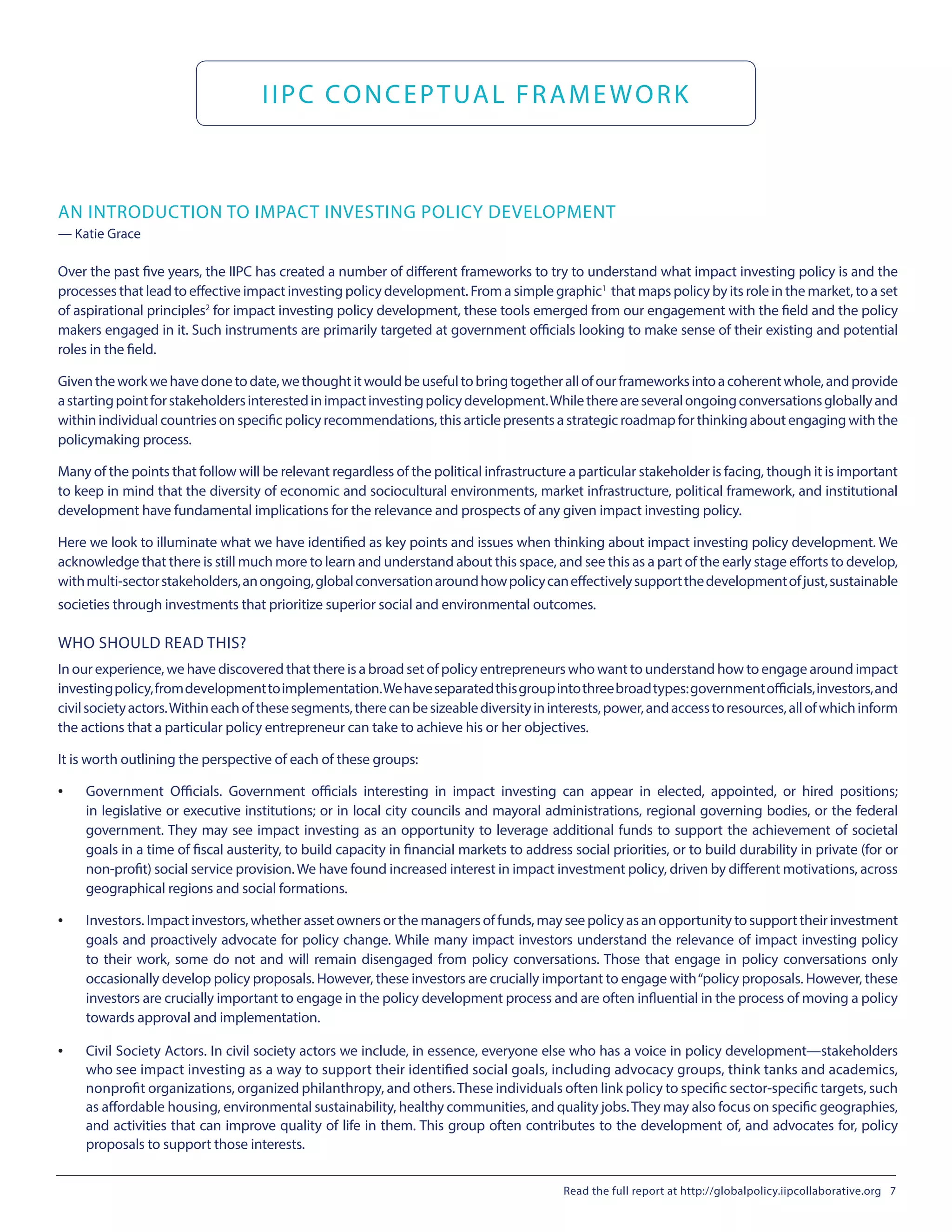IIPC CONCEPTUAL FRAMEWORK
AN INTRODUCTION TO IMPACT INVESTING POLICY DEVELOPMENT
— Katie Grace
Over the past five years, the IIPC has created a number of different frameworks to try to understand what impact investing policy is and the
processes that lead to effective impact investing policy development. From a simple graphic1
that maps policy by its role in the market, to a set
of aspirational principles2
for impact investing policy development, these tools emerged from our engagement with the field and the policy
makers engaged in it. Such instruments are primarily targeted at government officials looking to make sense of their existing and potential
roles in the field.
Giventheworkwehavedonetodate,wethoughtitwouldbeusefultobringtogetherallofourframeworksintoacoherentwhole,andprovide
astartingpointforstakeholdersinterestedinimpactinvestingpolicydevelopment.Whilethereareseveralongoingconversationsgloballyand
within individual countries on specific policy recommendations, this article presents a strategic roadmap for thinking about engaging with the
policymaking process.
Many of the points that follow will be relevant regardless of the political infrastructure a particular stakeholder is facing, though it is important
to keep in mind that the diversity of economic and sociocultural environments, market infrastructure, political framework, and institutional
development have fundamental implications for the relevance and prospects of any given impact investing policy.
Here we look to illuminate what we have identified as key points and issues when thinking about impact investing policy development. We
acknowledge that there is still much more to learn and understand about this space, and see this as a part of the early stage efforts to develop,
withmulti-sectorstakeholders,anongoing,globalconversationaroundhowpolicycaneffectivelysupportthedevelopmentofjust,sustainable
societies through investments that prioritize superior social and environmental outcomes.
WHO SHOULD READ THIS?
In our experience, we have discovered that there is a broad set of policy entrepreneurs who want to understand how to engage around impact
investingpolicy,fromdevelopmenttoimplementation.Wehaveseparatedthisgroupintothreebroadtypes:governmentofficials,investors,and
civilsocietyactors.Withineachofthesesegments,therecanbesizeablediversityininterests,power,andaccesstoresources,allofwhichinform
the actions that a particular policy entrepreneur can take to achieve his or her objectives.
It is worth outlining the perspective of each of these groups:
•	 Government Officials. Government officials interesting in impact investing can appear in elected, appointed, or hired positions;
in legislative or executive institutions; or in local city councils and mayoral administrations, regional governing bodies, or the federal
government. They may see impact investing as an opportunity to leverage additional funds to support the achievement of societal
goals in a time of fiscal austerity, to build capacity in financial markets to address social priorities, or to build durability in private (for or
non-profit) social service provision.We have found increased interest in impact investment policy, driven by different motivations, across
geographical regions and social formations.
•	 Investors. Impactinvestors,whetherassetownersorthemanagersoffunds,mayseepolicyasanopportunitytosupporttheirinvestment
goals and proactively advocate for policy change. While many impact investors understand the relevance of impact investing policy
to their work, some do not and will remain disengaged from policy conversations. Those that engage in policy conversations only
occasionally develop policy proposals. However, these investors are crucially important to engage with“policy proposals. However, these
investors are crucially important to engage in the policy development process and are often influential in the process of moving a policy
towards approval and implementation.
•	 Civil Society Actors. In civil society actors we include, in essence, everyone else who has a voice in policy development—stakeholders
who see impact investing as a way to support their identified social goals, including advocacy groups, think tanks and academics,
nonprofit organizations, organized philanthropy, and others.These individuals often link policy to specific sector-specific targets, such
as affordable housing, environmental sustainability, healthy communities, and quality jobs.They may also focus on specific geographies,
and activities that can improve quality of life in them. This group often contributes to the development of, and advocates for, policy
proposals to support those interests.
Read the full report at http://globalpolicy.iipcollaborative.org 7
 