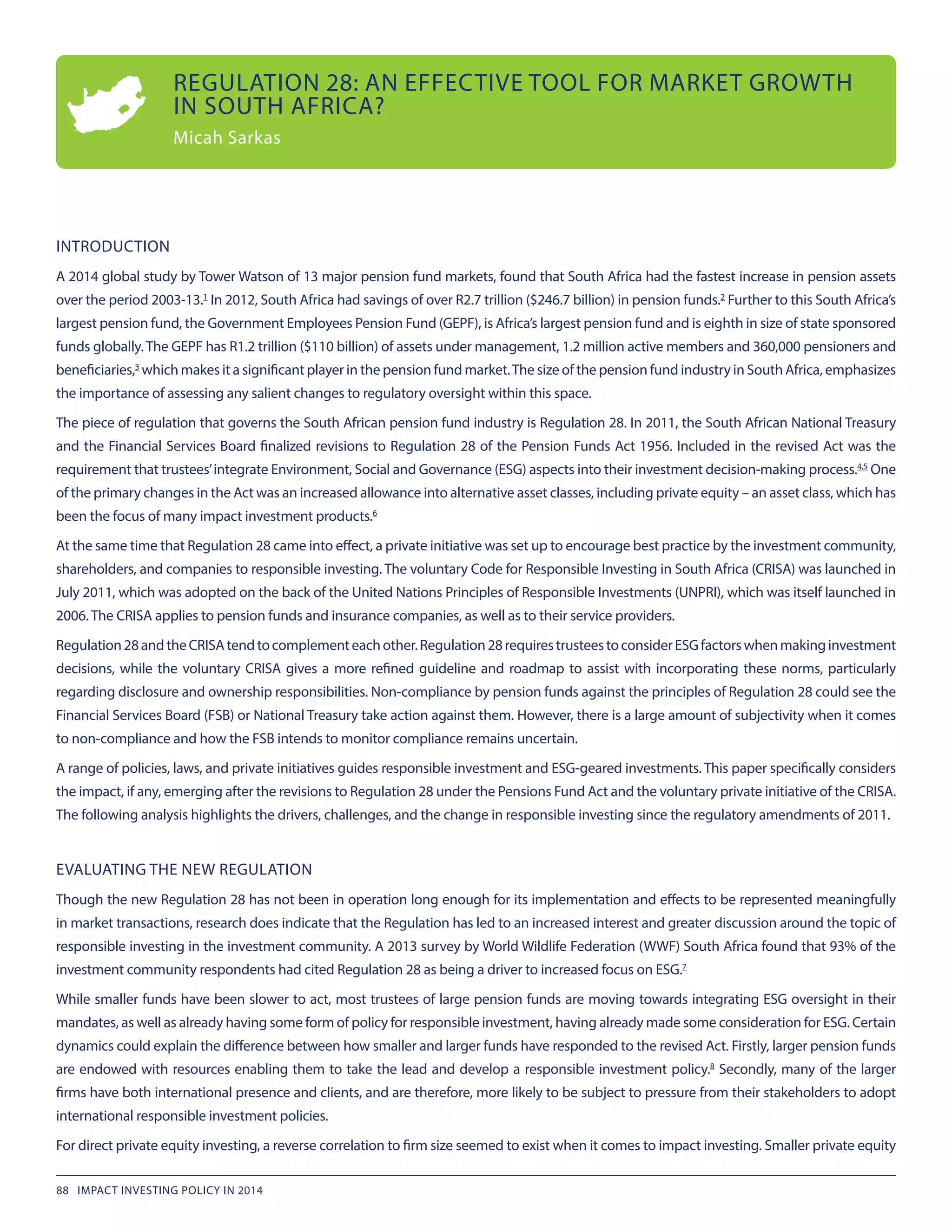 INTRODUCTION
A 2014 global study by Tower Watson of 13 major pension fund markets, found that South Africa had the fastest increase in pension assets
over the period 2003-13.1
 In 2012, South Africa had savings of over R2.7 trillion ($246.7 billion) in pension funds.2
 Further to this South Africa’s
largest pension fund, the Government Employees Pension Fund (GEPF), is Africa’s largest pension fund and is eighth in size of state sponsored
funds globally. The GEPF has R1.2 trillion ($110 billion) of assets under management, 1.2 million active members and 360,000 pensioners and
beneficiaries,3
 which makes it a significant player in the pension fund market.The size of the pension fund industry in SouthAfrica, emphasizes
the importance of assessing any salient changes to regulatory oversight within this space.
The piece of regulation that governs the South African pension fund industry is Regulation 28. In 2011, the South African National Treasury
and the Financial Services Board finalized revisions to Regulation 28 of the Pension Funds Act 1956. Included in the revised Act was the
requirement that trustees’integrate Environment, Social and Governance (ESG) aspects into their investment decision-making process.4,5
 One
of the primary changes in the Act was an increased allowance into alternative asset classes, including private equity – an asset class, which has
been the focus of many impact investment products.6
At the same time that Regulation 28 came into effect, a private initiative was set up to encourage best practice by the investment community,
shareholders, and companies to responsible investing. The voluntary Code for Responsible Investing in South Africa (CRISA) was launched in
July 2011, which was adopted on the back of the United Nations Principles of Responsible Investments (UNPRI), which was itself launched in
2006. The CRISA applies to pension funds and insurance companies, as well as to their service providers.
Regulation28andtheCRISAtendtocomplementeachother.Regulation28requirestrusteestoconsiderESGfactorswhenmakinginvestment
decisions, while the voluntary CRISA gives a more refined guideline and roadmap to assist with incorporating these norms, particularly
regarding disclosure and ownership responsibilities. Non-compliance by pension funds against the principles of Regulation 28 could see the
Financial Services Board (FSB) or National Treasury take action against them. However, there is a large amount of subjectivity when it comes
to non-compliance and how the FSB intends to monitor compliance remains uncertain.
A range of policies, laws, and private initiatives guides responsible investment and ESG-geared investments. This paper specifically considers
the impact, if any, emerging after the revisions to Regulation 28 under the Pensions Fund Act and the voluntary private initiative of the CRISA.
The following analysis highlights the drivers, challenges, and the change in responsible investing since the regulatory amendments of 2011.
EVALUATING THE NEW REGULATION
Though the new Regulation 28 has not been in operation long enough for its implementation and effects to be represented meaningfully
in market transactions, research does indicate that the Regulation has led to an increased interest and greater discussion around the topic of
responsible investing in the investment community. A 2013 survey by World Wildlife Federation (WWF) South Africa found that 93% of the
investment community respondents had cited Regulation 28 as being a driver to increased focus on ESG.7
While smaller funds have been slower to act, most trustees of large pension funds are moving towards integrating ESG oversight in their
mandates, as well as already having some form of policy for responsible investment, having already made some consideration for ESG. Certain
dynamics could explain the difference between how smaller and larger funds have responded to the revised Act. Firstly, larger pension funds
are endowed with resources enabling them to take the lead and develop a responsible investment policy.8
 Secondly, many of the larger
firms have both international presence and clients, and are therefore, more likely to be subject to pressure from their stakeholders to adopt
international responsible investment policies.
For direct private equity investing, a reverse correlation to firm size seemed to exist when it comes to impact investing. Smaller private equity
REGULATION 28: AN EFFECTIVE TOOL FOR MARKET GROWTH
IN SOUTH AFRICA?
Micah Sarkas
88 IMPACT INVESTING POLICY IN 2014
 