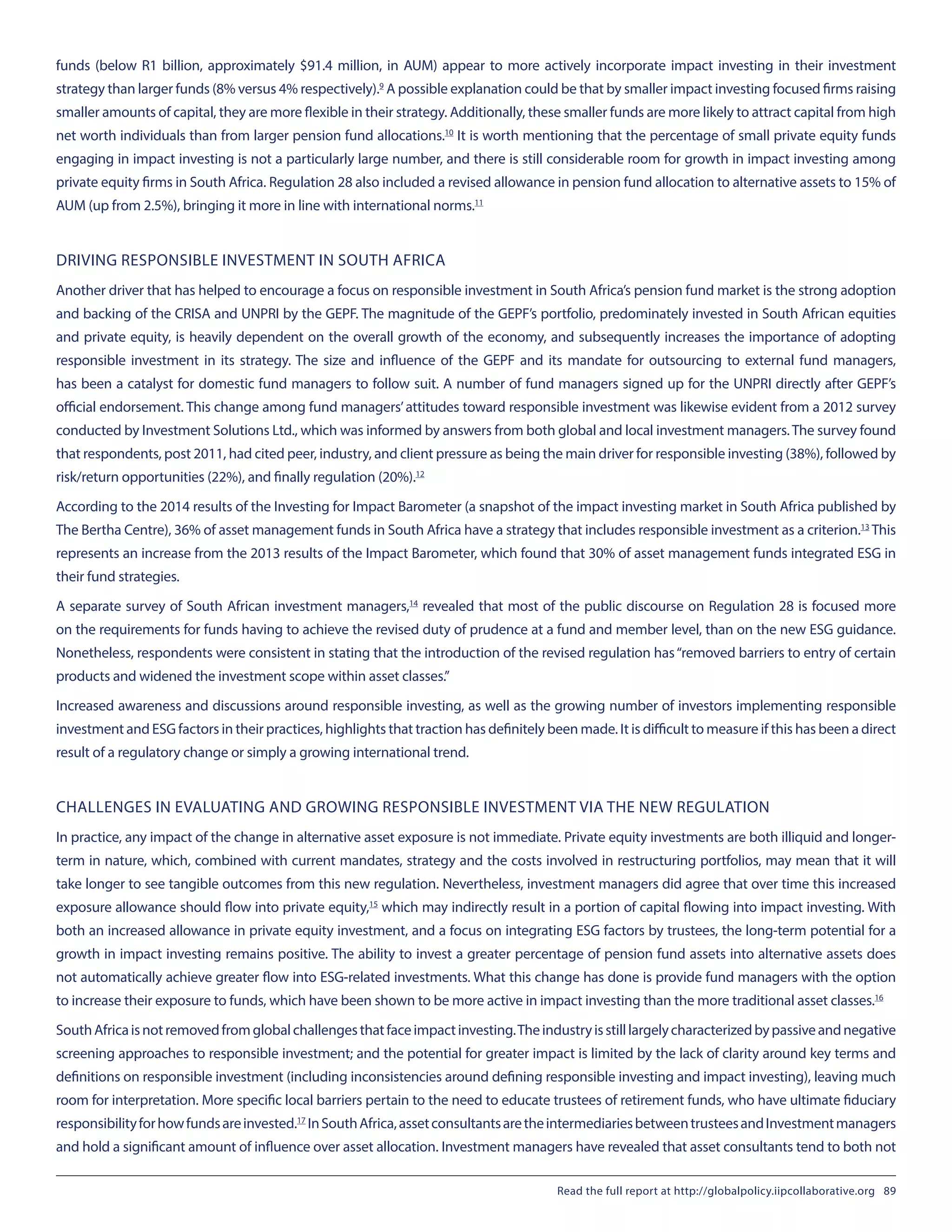 funds (below R1 billion, approximately $91.4 million, in AUM) appear to more actively incorporate impact investing in their investment
strategy than larger funds (8% versus 4% respectively).9
 A possible explanation could be that by smaller impact investing focused firms raising
smaller amounts of capital, they are more flexible in their strategy. Additionally, these smaller funds are more likely to attract capital from high
net worth individuals than from larger pension fund allocations.10
 It is worth mentioning that the percentage of small private equity funds
engaging in impact investing is not a particularly large number, and there is still considerable room for growth in impact investing among
private equity firms in South Africa. Regulation 28 also included a revised allowance in pension fund allocation to alternative assets to 15% of
AUM (up from 2.5%), bringing it more in line with international norms.11
DRIVING RESPONSIBLE INVESTMENT IN SOUTH AFRICA
Another driver that has helped to encourage a focus on responsible investment in South Africa’s pension fund market is the strong adoption
and backing of the CRISA and UNPRI by the GEPF. The magnitude of the GEPF’s portfolio, predominately invested in South African equities
and private equity, is heavily dependent on the overall growth of the economy, and subsequently increases the importance of adopting
responsible investment in its strategy. The size and influence of the GEPF and its mandate for outsourcing to external fund managers,
has been a catalyst for domestic fund managers to follow suit. A number of fund managers signed up for the UNPRI directly after GEPF’s
official endorsement. This change among fund managers’attitudes toward responsible investment was likewise evident from a 2012 survey
conducted by Investment Solutions Ltd., which was informed by answers from both global and local investment managers.The survey found
that respondents, post 2011, had cited peer, industry, and client pressure as being the main driver for responsible investing (38%), followed by
risk/return opportunities (22%), and finally regulation (20%).12
According to the 2014 results of the Investing for Impact Barometer (a snapshot of the impact investing market in South Africa published by
The Bertha Centre), 36% of asset management funds in South Africa have a strategy that includes responsible investment as a criterion.13
 This
represents an increase from the 2013 results of the Impact Barometer, which found that 30% of asset management funds integrated ESG in
their fund strategies.
A separate survey of South African investment managers,14
 revealed that most of the public discourse on Regulation 28 is focused more
on the requirements for funds having to achieve the revised duty of prudence at a fund and member level, than on the new ESG guidance.
Nonetheless, respondents were consistent in stating that the introduction of the revised regulation has“removed barriers to entry of certain
products and widened the investment scope within asset classes.”
Increased awareness and discussions around responsible investing, as well as the growing number of investors implementing responsible
investment and ESG factors in their practices, highlights that traction has definitely been made. It is difficult to measure if this has been a direct
result of a regulatory change or simply a growing international trend.
CHALLENGES IN EVALUATING AND GROWING RESPONSIBLE INVESTMENT VIA THE NEW REGULATION
In practice, any impact of the change in alternative asset exposure is not immediate. Private equity investments are both illiquid and longer-
term in nature, which, combined with current mandates, strategy and the costs involved in restructuring portfolios, may mean that it will
take longer to see tangible outcomes from this new regulation. Nevertheless, investment managers did agree that over time this increased
exposure allowance should flow into private equity,15
 which may indirectly result in a portion of capital flowing into impact investing. With
both an increased allowance in private equity investment, and a focus on integrating ESG factors by trustees, the long-term potential for a
growth in impact investing remains positive. The ability to invest a greater percentage of pension fund assets into alternative assets does
not automatically achieve greater flow into ESG-related investments. What this change has done is provide fund managers with the option
to increase their exposure to funds, which have been shown to be more active in impact investing than the more traditional asset classes.16
SouthAfricaisnotremovedfromglobalchallengesthatfaceimpactinvesting.Theindustryisstilllargelycharacterizedbypassiveandnegative
screening approaches to responsible investment; and the potential for greater impact is limited by the lack of clarity around key terms and
definitions on responsible investment (including inconsistencies around defining responsible investing and impact investing), leaving much
room for interpretation. More specific local barriers pertain to the need to educate trustees of retirement funds, who have ultimate fiduciary
responsibilityforhowfundsareinvested.17
 InSouthAfrica,assetconsultantsaretheintermediariesbetweentrusteesandInvestmentmanagers
and hold a significant amount of influence over asset allocation. Investment managers have revealed that asset consultants tend to both not
Read the full report at http://globalpolicy.iipcollaborative.org 89
 