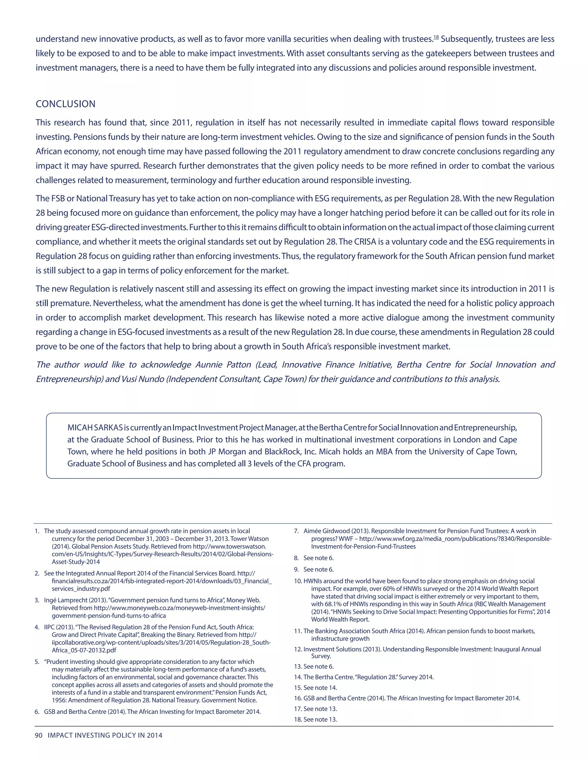 understand new innovative products, as well as to favor more vanilla securities when dealing with trustees.18
 Subsequently, trustees are less
likely to be exposed to and to be able to make impact investments. With asset consultants serving as the gatekeepers between trustees and
investment managers, there is a need to have them be fully integrated into any discussions and policies around responsible investment.
CONCLUSION
This research has found that, since 2011, regulation in itself has not necessarily resulted in immediate capital flows toward responsible
investing. Pensions funds by their nature are long-term investment vehicles. Owing to the size and significance of pension funds in the South
African economy, not enough time may have passed following the 2011 regulatory amendment to draw concrete conclusions regarding any
impact it may have spurred. Research further demonstrates that the given policy needs to be more refined in order to combat the various
challenges related to measurement, terminology and further education around responsible investing.
The FSB or NationalTreasury has yet to take action on non-compliance with ESG requirements, as per Regulation 28.With the new Regulation
28 being focused more on guidance than enforcement, the policy may have a longer hatching period before it can be called out for its role in
drivinggreaterESG-directedinvestments.Furthertothisitremainsdifficulttoobtaininformationontheactualimpactofthoseclaimingcurrent
compliance, and whether it meets the original standards set out by Regulation 28.The CRISA is a voluntary code and the ESG requirements in
Regulation 28 focus on guiding rather than enforcing investments.Thus, the regulatory framework for the South African pension fund market
is still subject to a gap in terms of policy enforcement for the market.
The new Regulation is relatively nascent still and assessing its effect on growing the impact investing market since its introduction in 2011 is
still premature. Nevertheless, what the amendment has done is get the wheel turning. It has indicated the need for a holistic policy approach
in order to accomplish market development. This research has likewise noted a more active dialogue among the investment community
regarding a change in ESG-focused investments as a result of the new Regulation 28. In due course, these amendments in Regulation 28 could
prove to be one of the factors that help to bring about a growth in South Africa’s responsible investment market.
The author would like to acknowledge Aunnie Patton (Lead, Innovative Finance Initiative, Bertha Centre for Social Innovation and
Entrepreneurship) and Vusi Nundo (Independent Consultant, CapeTown) for their guidance and contributions to this analysis.
1.	 The study assessed compound annual growth rate in pension assets in local
currency for the period December 31, 2003 – December 31, 2013. Tower Watson
(2014). Global Pension Assets Study. Retrieved from http://www.towerswatson.
com/en-US/Insights/IC-Types/Survey-Research-Results/2014/02/Global-Pensions-
Asset-Study-2014
2.	 See the Integrated Annual Report 2014 of the Financial Services Board. http://
financialresults.co.za/2014/fsb-integrated-report-2014/downloads/03_Financial_
services_industry.pdf
3.	 Ingé Lamprecht (2013).“Government pension fund turns to Africa”, Money Web.
Retrieved from http://www.moneyweb.co.za/moneyweb-investment-insights/
government-pension-fund-turns-to-africa
4.	 IIPC (2013).“The Revised Regulation 28 of the Pension Fund Act, South Africa:
Grow and Direct Private Capital”, Breaking the Binary. Retrieved from http://
iipcollaborative.org/wp-content/uploads/sites/3/2014/05/Regulation-28_South-
Africa_05-07-20132.pdf
5.	 “Prudent investing should give appropriate consideration to any factor which
may materially affect the sustainable long-term performance of a fund’s assets,
including factors of an environmental, social and governance character. This
concept applies across all assets and categories of assets and should promote the
interests of a fund in a stable and transparent environment.”Pension Funds Act,
1956: Amendment of Regulation 28. National Treasury. Government Notice.
6.	 GSB and Bertha Centre (2014). The African Investing for Impact Barometer 2014.
7.	 Aimée Girdwood (2013). Responsible Investment for Pension Fund Trustees: A work in
progress? WWF – http://www.wwf.org.za/media_room/publications/?8340/Responsible-
Investment-for-Pension-Fund-Trustees
8.	 See note 6.
9.	 See note 6.
10.	HWNIs around the world have been found to place strong emphasis on driving social
impact. For example, over 60% of HNWIs surveyed or the 2014 World Wealth Report
have stated that driving social impact is either extremely or very important to them,
with 68.1% of HNWIs responding in this way in South Africa (RBC Wealth Management
(2014).“HNWIs Seeking to Drive Social Impact: Presenting Opportunities for Firms”, 2014
World Wealth Report.
11.	The Banking Association South Africa (2014). African pension funds to boost markets,
infrastructure growth
12.	Investment Solutions (2013). Understanding Responsible Investment: Inaugural Annual
Survey.
13.	See note 6.
14.	The Bertha Centre.“Regulation 28.”Survey 2014.
15.	See note 14.
16.	GSB and Bertha Centre (2014). The African Investing for Impact Barometer 2014.
17.	See note 13.
18.	See note 13.
MICAHSARKASiscurrentlyanImpactInvestmentProjectManager,attheBerthaCentreforSocialInnovationandEntrepreneurship,
at the Graduate School of Business. Prior to this he has worked in multinational investment corporations in London and Cape
Town, where he held positions in both JP Morgan and BlackRock, Inc. Micah holds an MBA from the University of Cape Town,
Graduate School of Business and has completed all 3 levels of the CFA program.
90 IMPACT INVESTING POLICY IN 2014
 