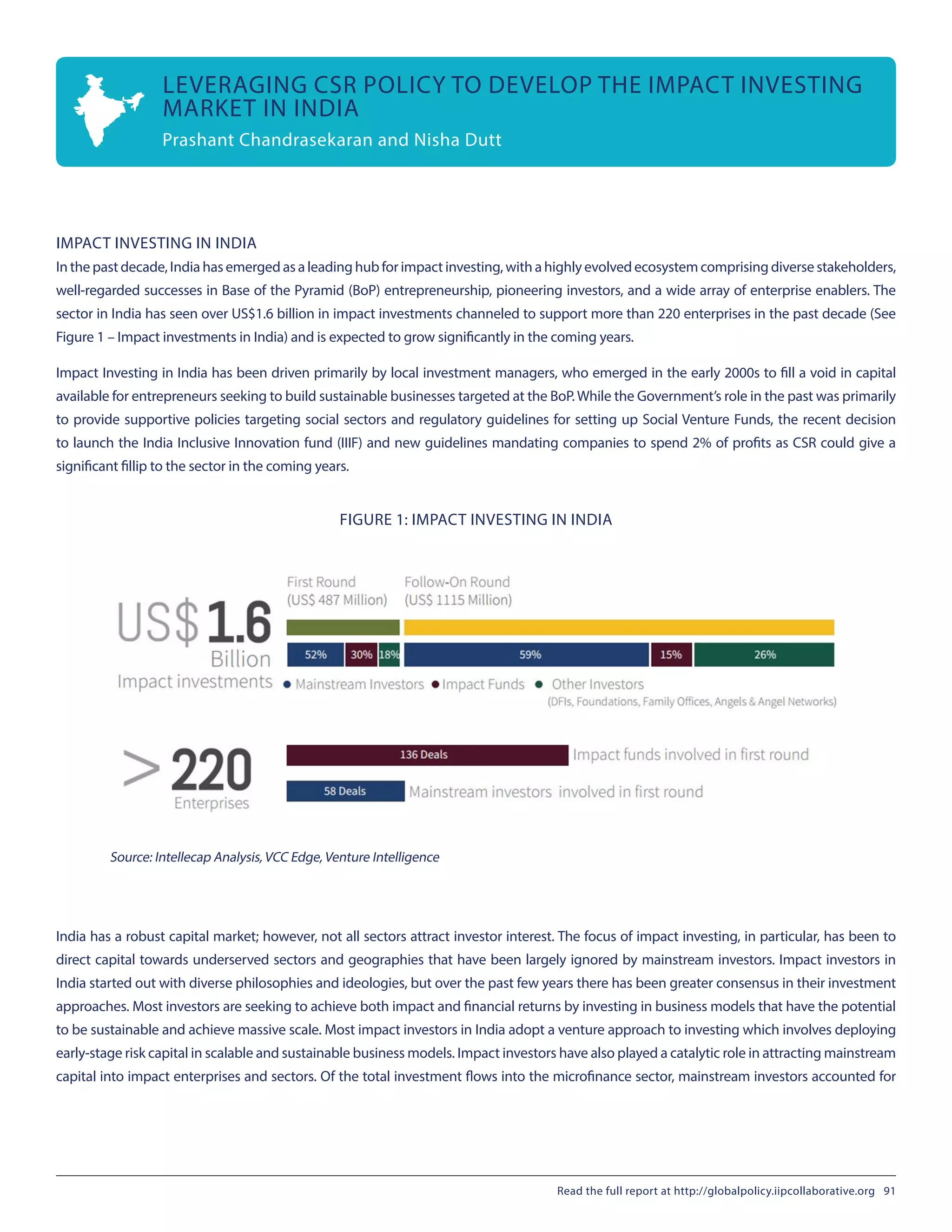 IMPACT INVESTING IN INDIA
In the past decade, India has emerged as a leading hub for impact investing, with a highly evolved ecosystem comprising diverse stakeholders,
well-regarded successes in Base of the Pyramid (BoP) entrepreneurship, pioneering investors, and a wide array of enterprise enablers. The
sector in India has seen over US$1.6 billion in impact investments channeled to support more than 220 enterprises in the past decade (See
Figure 1 – Impact investments in India) and is expected to grow significantly in the coming years.
Impact Investing in India has been driven primarily by local investment managers, who emerged in the early 2000s to fill a void in capital
available for entrepreneurs seeking to build sustainable businesses targeted at the BoP.While the Government’s role in the past was primarily
to provide supportive policies targeting social sectors and regulatory guidelines for setting up Social Venture Funds, the recent decision
to launch the India Inclusive Innovation fund (IIIF) and new guidelines mandating companies to spend 2% of profits as CSR could give a
significant fillip to the sector in the coming years.
FIGURE 1: IMPACT INVESTING IN INDIA 
Source: Intellecap Analysis, VCC Edge, Venture Intelligence
India has a robust capital market; however, not all sectors attract investor interest. The focus of impact investing, in particular, has been to
direct capital towards underserved sectors and geographies that have been largely ignored by mainstream investors. Impact investors in
India started out with diverse philosophies and ideologies, but over the past few years there has been greater consensus in their investment
approaches. Most investors are seeking to achieve both impact and financial returns by investing in business models that have the potential
to be sustainable and achieve massive scale. Most impact investors in India adopt a venture approach to investing which involves deploying
early-stage risk capital in scalable and sustainable business models. Impact investors have also played a catalytic role in attracting mainstream
capital into impact enterprises and sectors. Of the total investment flows into the microfinance sector, mainstream investors accounted for
LEVERAGING CSR POLICY TO DEVELOP THE IMPACT INVESTING
MARKET IN INDIA
Prashant Chandrasekaran and Nisha Dutt
Read the full report at http://globalpolicy.iipcollaborative.org 91
 