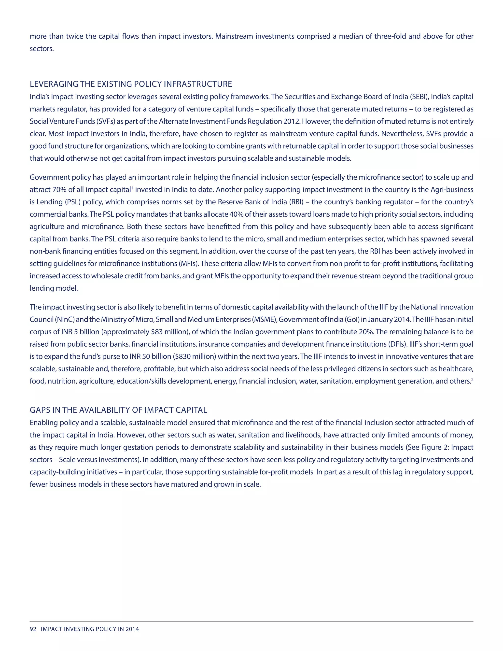 more than twice the capital flows than impact investors. Mainstream investments comprised a median of three-fold and above for other
sectors.
LEVERAGING THE EXISTING POLICY INFRASTRUCTURE
India’s impact investing sector leverages several existing policy frameworks. The Securities and Exchange Board of India (SEBI), India’s capital
markets regulator, has provided for a category of venture capital funds – specifically those that generate muted returns – to be registered as
SocialVenture Funds (SVFs) as part of the Alternate Investment Funds Regulation 2012. However, the definition of muted returns is not entirely
clear. Most impact investors in India, therefore, have chosen to register as mainstream venture capital funds. Nevertheless, SVFs provide a
good fund structure for organizations, which are looking to combine grants with returnable capital in order to support those social businesses
that would otherwise not get capital from impact investors pursuing scalable and sustainable models.
Government policy has played an important role in helping the financial inclusion sector (especially the microfinance sector) to scale up and
attract 70% of all impact capital1
 invested in India to date. Another policy supporting impact investment in the country is the Agri-business
is Lending (PSL) policy, which comprises norms set by the Reserve Bank of India (RBI) – the country’s banking regulator – for the country’s
commercial banks.The PSL policy mandates that banks allocate 40% of their assets toward loans made to high priority social sectors, including
agriculture and microfinance. Both these sectors have benefitted from this policy and have subsequently been able to access significant
capital from banks. The PSL criteria also require banks to lend to the micro, small and medium enterprises sector, which has spawned several
non-bank financing entities focused on this segment. In addition, over the course of the past ten years, the RBI has been actively involved in
setting guidelines for microfinance institutions (MFIs).These criteria allow MFIs to convert from non profit to for-profit institutions, facilitating
increased access to wholesale credit from banks, and grant MFIs the opportunity to expand their revenue stream beyond the traditional group
lending model.
The impact investing sector is also likely to benefit in terms of domestic capital availability with the launch of the IIIF by the National Innovation
Council(NInC)andtheMinistryofMicro,SmallandMediumEnterprises(MSME),GovernmentofIndia(GoI)inJanuary2014.TheIIIFhasaninitial
corpus of INR 5 billion (approximately $83 million), of which the Indian government plans to contribute 20%. The remaining balance is to be
raised from public sector banks, financial institutions, insurance companies and development finance institutions (DFIs). IIIF’s short-term goal
is to expand the fund’s purse to INR 50 billion ($830 million) within the next two years.The IIIF intends to invest in innovative ventures that are
scalable, sustainable and, therefore, profitable, but which also address social needs of the less privileged citizens in sectors such as healthcare,
food, nutrition, agriculture, education/skills development, energy, financial inclusion, water, sanitation, employment generation, and others.2
GAPS IN THE AVAILABILITY OF IMPACT CAPITAL
Enabling policy and a scalable, sustainable model ensured that microfinance and the rest of the financial inclusion sector attracted much of
the impact capital in India. However, other sectors such as water, sanitation and livelihoods, have attracted only limited amounts of money,
as they require much longer gestation periods to demonstrate scalability and sustainability in their business models (See Figure 2: Impact
sectors – Scale versus investments). In addition, many of these sectors have seen less policy and regulatory activity targeting investments and
capacity-building initiatives – in particular, those supporting sustainable for-profit models. In part as a result of this lag in regulatory support,
fewer business models in these sectors have matured and grown in scale.
92 IMPACT INVESTING POLICY IN 2014
 