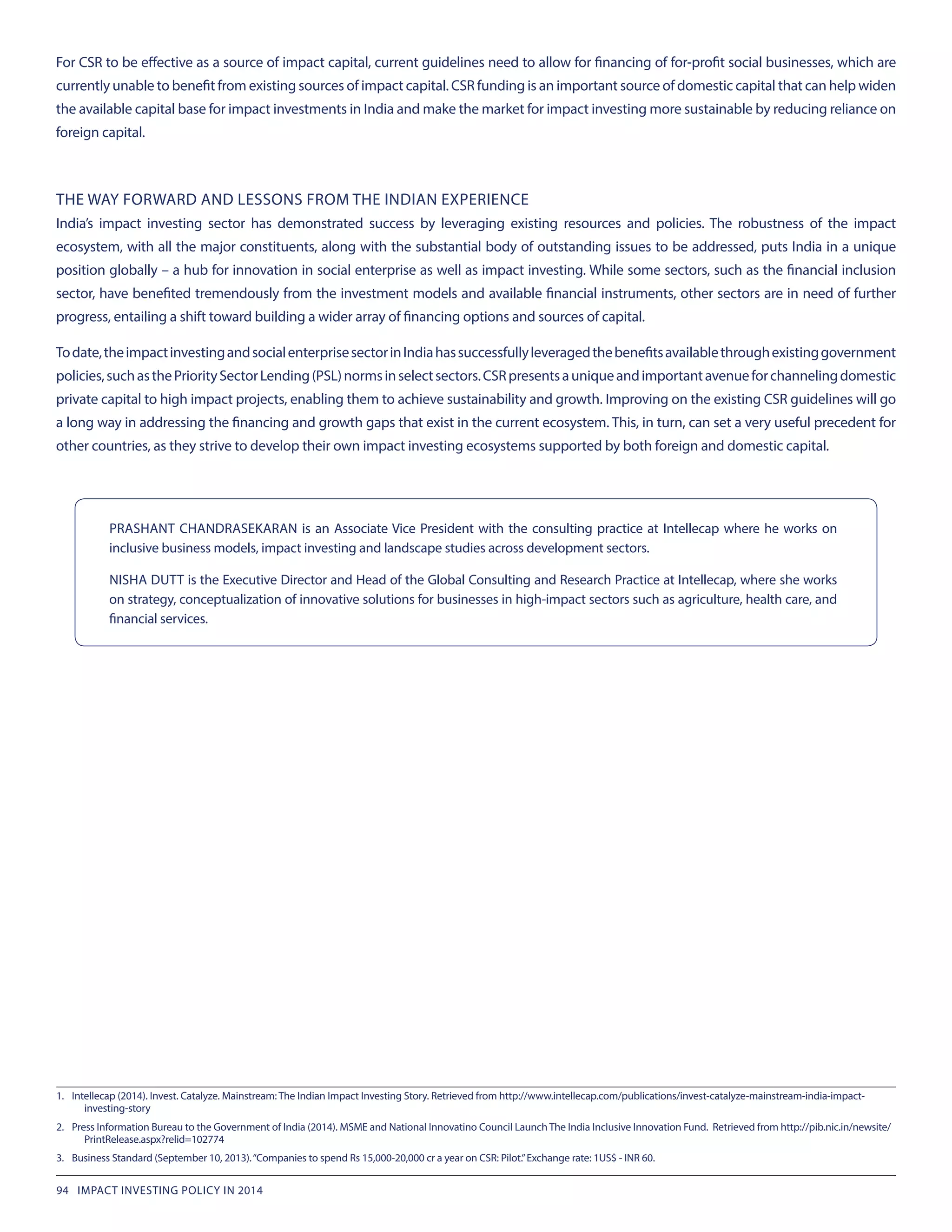 For CSR to be effective as a source of impact capital, current guidelines need to allow for financing of for-profit social businesses, which are
currently unable to benefit from existing sources of impact capital. CSR funding is an important source of domestic capital that can help widen
the available capital base for impact investments in India and make the market for impact investing more sustainable by reducing reliance on
foreign capital.
THE WAY FORWARD AND LESSONS FROM THE INDIAN EXPERIENCE
India’s impact investing sector has demonstrated success by leveraging existing resources and policies. The robustness of the impact
ecosystem, with all the major constituents, along with the substantial body of outstanding issues to be addressed, puts India in a unique
position globally – a hub for innovation in social enterprise as well as impact investing. While some sectors, such as the financial inclusion
sector, have benefited tremendously from the investment models and available financial instruments, other sectors are in need of further
progress, entailing a shift toward building a wider array of financing options and sources of capital.
Todate,theimpactinvestingandsocialenterprisesectorinIndiahassuccessfullyleveragedthebenefitsavailablethroughexistinggovernment
policies,suchasthePrioritySectorLending(PSL)normsinselectsectors.CSRpresentsauniqueandimportantavenueforchannelingdomestic
private capital to high impact projects, enabling them to achieve sustainability and growth. Improving on the existing CSR guidelines will go
a long way in addressing the financing and growth gaps that exist in the current ecosystem. This, in turn, can set a very useful precedent for
other countries, as they strive to develop their own impact investing ecosystems supported by both foreign and domestic capital.
PRASHANT CHANDRASEKARAN is an Associate Vice President with the consulting practice at Intellecap where he works on
inclusive business models, impact investing and landscape studies across development sectors.
NISHA DUTT is the Executive Director and Head of the Global Consulting and Research Practice at Intellecap, where she works
on strategy, conceptualization of innovative solutions for businesses in high-impact sectors such as agriculture, health care, and
financial services.
1.	 Intellecap (2014). Invest. Catalyze. Mainstream: The Indian Impact Investing Story. Retrieved from http://www.intellecap.com/publications/invest-catalyze-mainstream-india-impact-
investing-story
2.	 Press Information Bureau to the Government of India (2014). MSME and National Innovatino Council Launch The India Inclusive Innovation Fund. Retrieved from http://pib.nic.in/newsite/
PrintRelease.aspx?relid=102774
3.	 Business Standard (September 10, 2013).“Companies to spend Rs 15,000-20,000 cr a year on CSR: Pilot.”Exchange rate: 1US$ - INR 60.
94 IMPACT INVESTING POLICY IN 2014
 