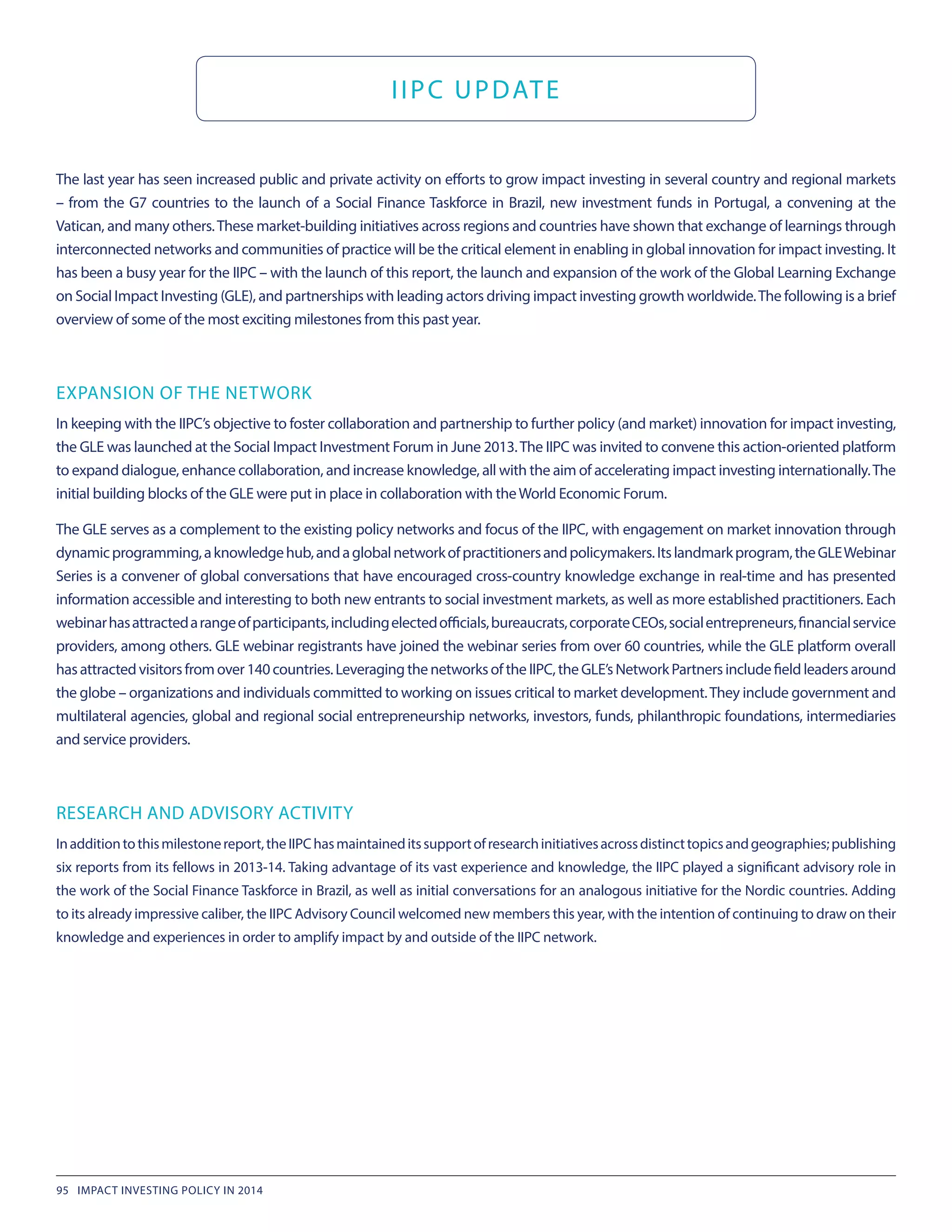 The last year has seen increased public and private activity on efforts to grow impact investing in several country and regional markets
– from the G7 countries to the launch of a Social Finance Taskforce in Brazil, new investment funds in Portugal, a convening at the
Vatican, and many others.These market-building initiatives across regions and countries have shown that exchange of learnings through
interconnected networks and communities of practice will be the critical element in enabling in global innovation for impact investing. It
has been a busy year for the IIPC – with the launch of this report, the launch and expansion of the work of the Global Learning Exchange
on Social Impact Investing (GLE), and partnerships with leading actors driving impact investing growth worldwide.The following is a brief
overview of some of the most exciting milestones from this past year.
EXPANSION OF THE NETWORK
In keeping with the IIPC’s objective to foster collaboration and partnership to further policy (and market) innovation for impact investing,
the GLE was launched at the Social Impact Investment Forum in June 2013.The IIPC was invited to convene this action-oriented platform
to expand dialogue, enhance collaboration, and increase knowledge, all with the aim of accelerating impact investing internationally.The
initial building blocks of the GLE were put in place in collaboration with theWorld Economic Forum.
The GLE serves as a complement to the existing policy networks and focus of the IIPC, with engagement on market innovation through
dynamicprogramming,aknowledgehub,andaglobalnetworkofpractitionersandpolicymakers.Itslandmarkprogram,theGLEWebinar
Series is a convener of global conversations that have encouraged cross-country knowledge exchange in real-time and has presented
information accessible and interesting to both new entrants to social investment markets, as well as more established practitioners. Each
webinarhasattractedarangeofparticipants,includingelectedofficials,bureaucrats,corporateCEOs,socialentrepreneurs,financialservice
providers, among others. GLE webinar registrants have joined the webinar series from over 60 countries, while the GLE platform overall
hasattractedvisitorsfromover140countries.LeveragingthenetworksoftheIIPC,theGLE’sNetworkPartnersincludefieldleadersaround
the globe – organizations and individuals committed to working on issues critical to market development.They include government and
multilateral agencies, global and regional social entrepreneurship networks, investors, funds, philanthropic foundations, intermediaries
and service providers.
RESEARCH AND ADVISORY ACTIVITY
Inadditiontothismilestonereport,theIIPChasmaintaineditssupportofresearchinitiativesacrossdistincttopicsandgeographies;publishing
six reports from its fellows in 2013-14. Taking advantage of its vast experience and knowledge, the IIPC played a significant advisory role in
the work of the Social Finance Taskforce in Brazil, as well as initial conversations for an analogous initiative for the Nordic countries. Adding
to its already impressive caliber, the IIPC Advisory Council welcomed new members this year, with the intention of continuing to draw on their
knowledge and experiences in order to amplify impact by and outside of the IIPC network.
IIPC UPDATE
95 IMPACT INVESTING POLICY IN 2014
 