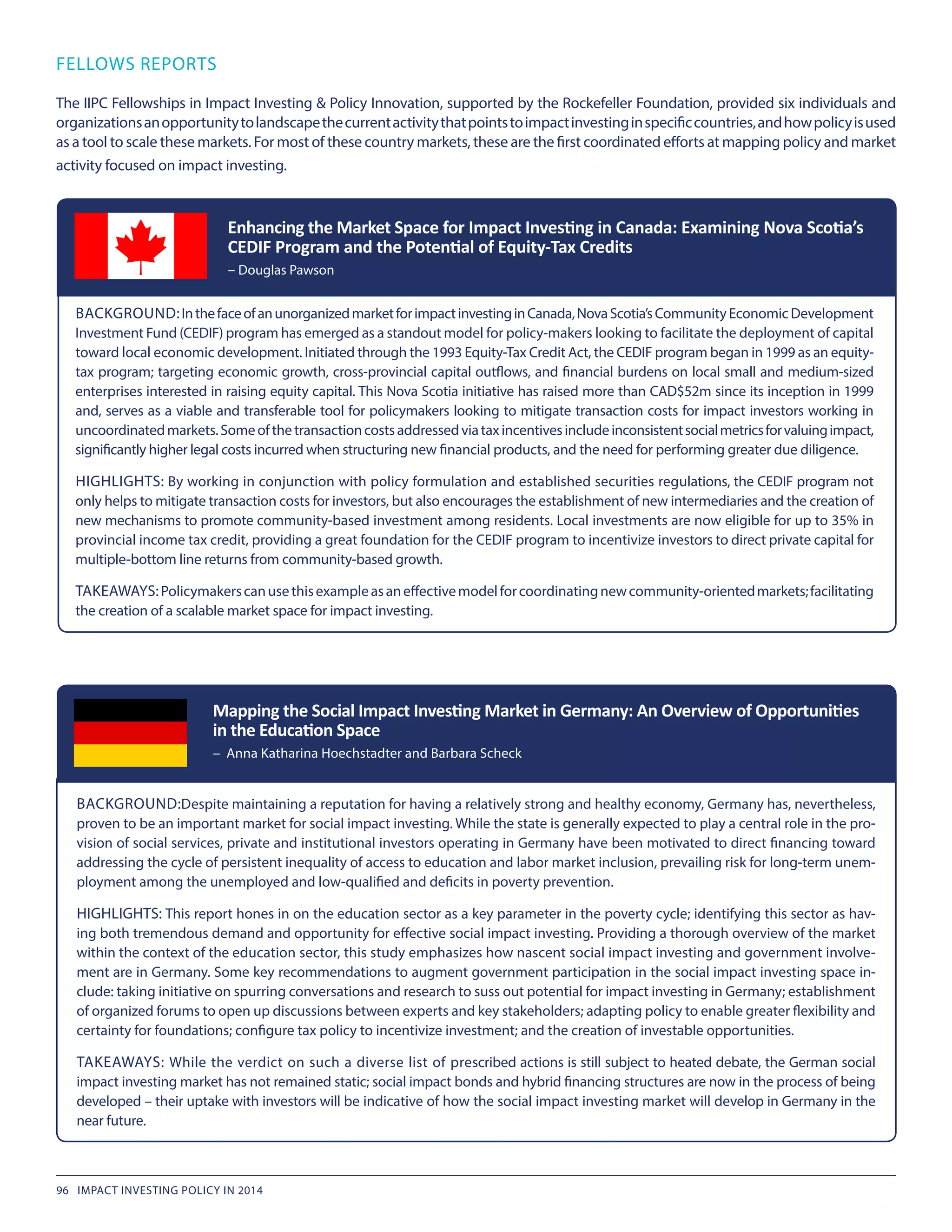 FELLOWS REPORTS
The IIPC Fellowships in Impact Investing & Policy Innovation, supported by the Rockefeller Foundation, provided six individuals and
organizationsanopportunitytolandscapethecurrentactivitythatpointstoimpactinvestinginspecificcountries,andhowpolicyisused
as a tool to scale these markets. For most of these country markets, these are the first coordinated efforts at mapping policy and market
activity focused on impact investing.
BACKGROUND:InthefaceofanunorganizedmarketforimpactinvestinginCanada,NovaScotia’sCommunity Economic Development
Investment Fund (CEDIF) program has emerged as a standout model for policy-makers looking to facilitate the deployment of capital
toward local economic development. Initiated through the 1993 Equity-Tax Credit Act, the CEDIF program began in 1999 as an equity-
tax program; targeting economic growth, cross-provincial capital outflows, and financial burdens on local small and medium-sized
enterprises interested in raising equity capital. This Nova Scotia initiative has raised more than CAD$52m since its inception in 1999
and, serves as a viable and transferable tool for policymakers looking to mitigate transaction costs for impact investors working in
uncoordinatedmarkets.Someofthetransactioncostsaddressedviataxincentivesincludeinconsistentsocialmetricsforvaluingimpact,
significantly higher legal costs incurred when structuring new financial products, and the need for performing greater due diligence.
HIGHLIGHTS: By working in conjunction with policy formulation and established securities regulations, the CEDIF program not
only helps to mitigate transaction costs for investors, but also encourages the establishment of new intermediaries and the creation of
new mechanisms to promote community-based investment among residents. Local investments are now eligible for up to 35% in
provincial income tax credit, providing a great foundation for the CEDIF program to incentivize investors to direct private capital for
multiple-bottom line returns from community-based growth.
TAKEAWAYS:Policymakerscanusethisexampleasaneffectivemodelforcoordinatingnewcommunity-orientedmarkets;facilitating
the creation of a scalable market space for impact investing.
Enhancing the Market Space for Impact Investing in Canada: Examining Nova Scotia’s
CEDIF Program and the Potential of Equity-Tax Credits
– Douglas Pawson
BACKGROUND:Despite maintaining a reputation for having a relatively strong and healthy economy, Germany has, nevertheless,
proven to be an important market for social impact investing. While the state is generally expected to play a central role in the pro-
vision of social services, private and institutional investors operating in Germany have been motivated to direct financing toward
addressing the cycle of persistent inequality of access to education and labor market inclusion, prevailing risk for long-term unem-
ployment among the unemployed and low-qualified and deficits in poverty prevention.
HIGHLIGHTS: This report hones in on the education sector as a key parameter in the poverty cycle; identifying this sector as hav-
ing both tremendous demand and opportunity for effective social impact investing. Providing a thorough overview of the market
within the context of the education sector, this study emphasizes how nascent social impact investing and government involve-
ment are in Germany. Some key recommendations to augment government participation in the social impact investing space in-
clude: taking initiative on spurring conversations and research to suss out potential for impact investing in Germany; establishment
of organized forums to open up discussions between experts and key stakeholders; adapting policy to enable greater flexibility and
certainty for foundations; configure tax policy to incentivize investment; and the creation of investable opportunities.
TAKEAWAYS: While the verdict on such a diverse list of prescribed actions is still subject to heated debate, the German social
impact investing market has not remained static; social impact bonds and hybrid financing structures are now in the process of being
developed – their uptake with investors will be indicative of how the social impact investing market will develop in Germany in the
near future.
Mapping the Social Impact Investing Market in Germany: An Overview of Opportunities
in the Education Space
– Anna Katharina Hoechstadter and Barbara Scheck
96 IMPACT INVESTING POLICY IN 2014
 