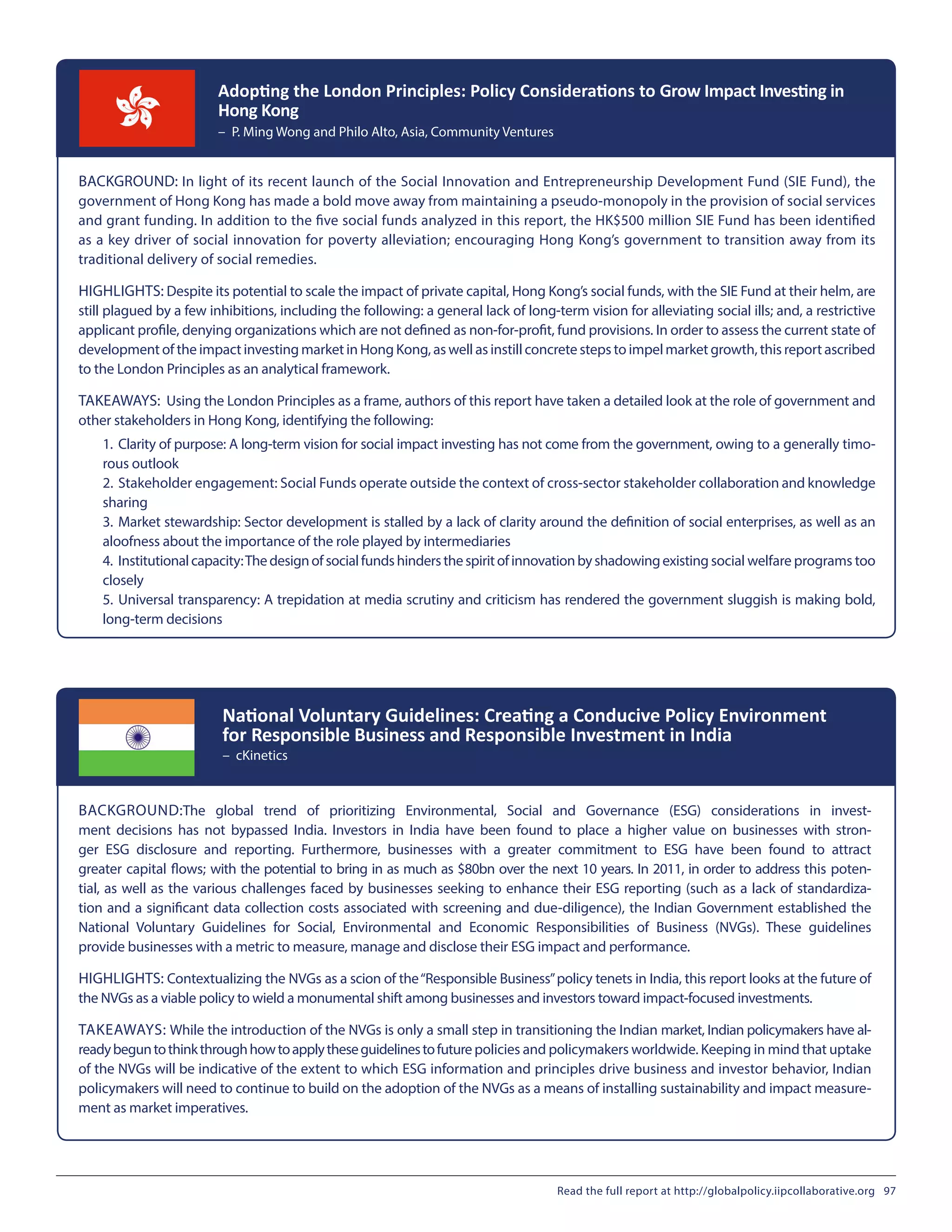 BACKGROUND: In light of its recent launch of the Social Innovation and Entrepreneurship Development Fund (SIE Fund), the
government of Hong Kong has made a bold move away from maintaining a pseudo-monopoly in the provision of social services
and grant funding. In addition to the five social funds analyzed in this report, the HK$500 million SIE Fund has been identified
as a key driver of social innovation for poverty alleviation; encouraging Hong Kong’s government to transition away from its
traditional delivery of social remedies.
HIGHLIGHTS: Despite its potential to scale the impact of private capital, Hong Kong’s social funds, with the SIE Fund at their helm, are
still plagued by a few inhibitions, including the following: a general lack of long-term vision for alleviating social ills; and, a restrictive
applicant profile, denying organizations which are not defined as non-for-profit, fund provisions. In order to assess the current state of
development of the impact investing market in Hong Kong, as well as instill concrete steps to impel market growth, this report ascribed
to the London Principles as an analytical framework.
TAKEAWAYS: Using the London Principles as a frame, authors of this report have taken a detailed look at the role of government and
other stakeholders in Hong Kong, identifying the following:
Adopting the London Principles: Policy Considerations to Grow Impact Investing in
Hong Kong
– P. Ming Wong and Philo Alto, Asia, Community Ventures
BACKGROUND:The global trend of prioritizing Environmental, Social and Governance (ESG) considerations in invest-
ment decisions has not bypassed India. Investors in India have been found to place a higher value on businesses with stron-
ger ESG disclosure and reporting. Furthermore, businesses with a greater commitment to ESG have been found to attract
greater capital flows; with the potential to bring in as much as $80bn over the next 10 years. In 2011, in order to address this poten-
tial, as well as the various challenges faced by businesses seeking to enhance their ESG reporting (such as a lack of standardiza-
tion and a significant data collection costs associated with screening and due-diligence), the Indian Government established the
National Voluntary Guidelines for Social, Environmental and Economic Responsibilities of Business (NVGs). These guidelines
provide businesses with a metric to measure, manage and disclose their ESG impact and performance.
HIGHLIGHTS: Contextualizing the NVGs as a scion of the“Responsible Business”policy tenets in India, this report looks at the future of
the NVGs as a viable policy to wield a monumental shift among businesses and investors toward impact-focused investments.
TAKEAWAYS: While the introduction of the NVGs is only a small step in transitioning the Indian market, Indian policymakers have al-
readybeguntothinkthroughhowtoapplytheseguidelinestofuturepolicies and policymakers worldwide. Keeping in mind that uptake
of the NVGs will be indicative of the extent to which ESG information and principles drive business and investor behavior, Indian
policymakers will need to continue to build on the adoption of the NVGs as a means of installing sustainability and impact measure-
ment as market imperatives.
National Voluntary Guidelines: Creating a Conducive Policy Environment
for Responsible Business and Responsible Investment in India
– cKinetics
1.	Clarity of purpose: A long-term vision for social impact investing has not come from the government, owing to a generally timo-
rous outlook
2.	Stakeholder engagement: Social Funds operate outside the context of cross-sector stakeholder collaboration and knowledge
sharing
3.	Market stewardship: Sector development is stalled by a lack of clarity around the definition of social enterprises, as well as an
aloofness about the importance of the role played by intermediaries
4.	 Institutionalcapacity:Thedesignofsocialfundshindersthespiritofinnovationbyshadowingexisting social welfare programs too
closely
5.	Universal transparency: A trepidation at media scrutiny and criticism has rendered the government sluggish is making bold,
long-term decisions
Read the full report at http://globalpolicy.iipcollaborative.org 97
 