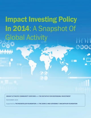 Impact Investing Policy
In 2014: A Snapshot Of
Global Activity
INSIGHT AT PACIFIC COMMUNITY VENTURES and THE INITIATIVE FOR RESPONSIBLE INVESTMENT
NOVEMBER 2014
Supported by THE ROCKEFELLER FOUNDATION and THE JOHN D. AND CATHERINE T. MACARTHUR FOUNDATION
 