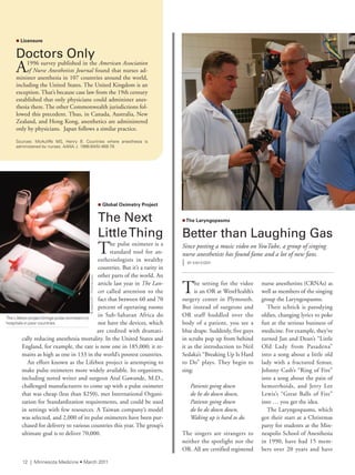 n Global Oximetry Project
The	Next	
Little	Thing
The pulse oximeter is a
standard tool for an-
esthesiologists in wealthy
countries. But it’s a rarity in
other parts of the world. An
article last year in The Lan-
cet called attention to the
fact that between 60 and 70
percent of operating rooms
in Sub-Saharan Africa do
not have the devices, which
are credited with dramati-
cally reducing anesthesia mortality. In the United States and
England, for example, the rate is now one in 185,000; it re-
mains as high as one in 133 in the world’s poorest countries.
An effort known as the Lifebox project is attempting to
make pulse oximeters more widely available. Its organizers,
including noted writer and surgeon Atul Gawande, M.D.,
challenged manufacturers to come up with a pulse oximeter
that was cheap (less than $250), met International Organi-
zation for Standardization requirements, and could be used
in settings with few resources. A Taiwan company’s model
was selected, and 2,000 of its pulse oximeters have been pur-
chased for delivery to various countries this year. The group’s
ultimate goal is to deliver 70,000.
The setting for the video
is an OR at WestHealth’s
surgery center in Plymouth.
But instead of surgeons and
OR staff huddled over the
body of a patient, you see a
blue drape. Suddenly, five guys
in scrubs pop up from behind
it as the introduction to Neil
Sedaka’s “Breaking Up Is Hard
to Do” plays. They begin to
sing:
Patients going down
do be do down down,
Patients going down
do be do down down,
Waking up is hard to do.
The singers are strangers to
neither the spotlight nor the
OR. All are certified registered
nurse anesthetists (CRNAs) as
well as members of the singing
group the Laryngospasms.
Their schtick is parodying
oldies, changing lyrics to poke
fun at the serious business of
medicine. For example, they’ve
turned Jan and Dean’s “Little
Old Lady from Pasadena”
into a song about a little old
lady with a fractured femur,
Johnny Cash’s “Ring of Fire”
into a song about the pain of
hemorrhoids, and Jerry Lee
Lewis’s “Great Balls of Fire”
into … you get the idea.
The Laryngospasms, which
got their start at a Christmas
party for students at the Min-
neapolis School of Anesthesia
in 1990, have had 15 mem-
bers over 20 years and have
the lifebox project brings pulse oximeters to
hospitals in poor countries.
n Licensure
Doctors	Only
A1996 survey published in the American Association
of Nurse Anesthetists Journal found that nurses ad-
minister anesthesia in 107 countries around the world,
including the United States. The United Kingdom is an
exception. That’s because case law from the 19th century
established that only physicians could administer anes-
thesia there. The other Commonwealth jurisdictions fol-
lowed this precedent. Thus, in Canada, Australia, New
Zealand, and Hong Kong, anesthetics are administered
only by physicians. Japan follows a similar practice.
sources: Mcauliffe Ms, Henry B. Countries where anesthesia is
administered by nurses, aana J. 1996;64(5):469-79.
©beerkoff-fotolia.com
nThe Laryngopasms
Better	than	Laughing	Gas
Since posting a music video on YouTube, a group of singing
nurse anesthetists has found fame and a lot of new fans.
| BY KiM Kiser
12 | Minnesota Medicine • March 2011
 