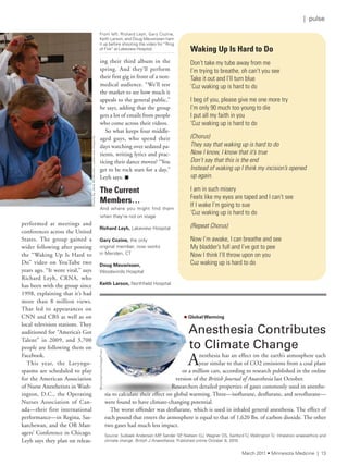 performed at meetings and
conferences across the United
States. The group gained a
wider following after posting
the “Waking Up Is Hard to
Do” video on YouTube two
years ago. “It went viral,” says
Richard Leyh, CRNA, who
has been with the group since
1998, explaining that it’s had
more than 8 million views.
That led to appearances on
CNN and CBS as well as on
local television stations. They
auditioned for “America’s Got
Talent” in 2009, and 3,700
people are following them on
Facebook.
This year, the Laryngo-
spasms are scheduled to play
for the American Association
of Nurse Anesthetists in Wash-
ington, D.C., the Operating
Nurses Association of Can-
ada—their first international
performance—in Regina, Sas-
katchewan, and the OR Man-
agers’ Conference in Chicago.
Leyh says they plan on releas-
ing their third album in the
spring. And they’ll perform
their first gig in front of a non-
medical audience. “We’ll test
the market to see how much it
appeals to the general public,”
he says, adding that the group
gets a lot of emails from people
who come across their videos.
So what keeps four middle-
aged guys, who spend their
days watching over sedated pa-
tients, writing lyrics and prac-
ticing their dance moves? “You
get to be rock stars for a day,”
Leyh says. n
Waking Up Is Hard to Do
don’t take my tube away from me
i’m trying to breathe, oh can’t you see
take it out and i’ll turn blue
‘Cuz waking up is hard to do
i beg of you, please give me one more try
i’m only 90 much too young to die
i put all my faith in you
‘Cuz waking up is hard to do
(Chorus)
They say that waking up is hard to do
Now I know, I know that it’s true
Don’t say that this is the end
Instead of waking up I think my incision’s opened
up again.
i am in such misery
feels like my eyes are taped and i can’t see
if i wake i’m going to sue
‘Cuz waking up is hard to do
(Repeat Chorus)
now i’m awake, i can breathe and see
My bladder’s full and i’ve got to pee
now i think i’ll throw upon on you
Cuz waking up is hard to do
The Current
Members…
and where you might find them
when they’re not on stage
Richard Leyh, lakeview Hospital
Gary Cozine, the only
original member, now works
in Meriden, Ct
Doug Meuwissen,
Woodwinds Hospital
Keith Larson, northfield Hospital
n Global Warming
Anesthesia	Contributes	
to	Climate	Change
Anesthesia has an effect on the earth’s atmosphere each
year similar to that of CO2 emissions from a coal plant
or a million cars, according to research published in the online
version of the British Journal of Anaesthesia last October.
Researchers detailed properties of gases commonly used in anesthe-
sia to calculate their effect on global warming. Three—isoflurane, desflurane, and sevoflurane—
were found to have climate-changing potential.
The worst offender was desflurane, which is used in inhaled general anesthesia. The effect of
each pound that enters the atmosphere is equal to that of 1,620 lbs. of carbon dioxide. The other
two gases had much less impact.
source: sulbaek andersen MP, sander sP, nielsen OJ, Wagner Ds, sanford tJ, Wallington tJ. inhalation anaesethics and
climate change. British J Anaesthesia. Published online October 8, 2010.
PhotobyJaneMcMullen,lakeviewHospital
from left: richard leyh, Gary Cozine,
Keith larson, and Doug Meuwissen ham
it up before shooting the video for “ring
of fire” at lakeview Hospital.
©istockphoto/imagePixel
March 2011 • Minnesota Medicine | 13
| pulse
 
