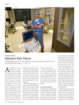 A
lthough it’s a good
hour before surgery,
the doctors and nurses
attending to the gray-haired
man scheduled for a shoul-
der procedure on a Thursday
morning in February are al-
ready focused on control-
ling the pain he’ll face after
the operation. After a nurse
anesthetist does a consent
check, orthopedic surgeon
Frank Norberg, M.D., enters
the room in the basement of
Abbott Northwestern Hos-
pital in Minneapolis and ex-
plains what the arthroscopic
synovectomy he’s about to
perform will entail and what
the patient can expect after the
surgery in terms of pain con-
trol. He tells the man he’ll be
sent home with a week’s worth
of Percocet, which he may
not need. The patient already
knows that he’ll also go home
with a pain pump the size of a
grapefruit.
When Norberg finishes, an-
esthesiologist John Mrachek,
M.D., takes his place beside
the patient and injects anes-
thetic into his neck and places
the catheter that will deliver
medication after the surgery.
By the time he is finished, the
patient has difficulty raising
his arm and remarks that his
hand has gone to sleep.
This is the second case of
the day for Mrachek, direc-
tor of Abbott’s acute pain
service, a unique approach to
anesthesiology practice in the
Twin Cities. The service is
the realization of an idea that
had been brewing for years at
Abbott.
Growing Interest
In 2000, when anesthesiologist
Gerald Holguin, M.D., joined
Northwest Anesthesia, which
staffs two suburban surgery
centers and Abbott’s ORs, the
group’s doctors were primarily
using general anesthesia. Hol-
guin, having just completed
a fellowship in chronic pain
management, was aware of the
benefits of regional anesthesia
and had done nerve blocks.
He had read studies that
showed that patients who un-
derwent nerve blocks for cer-
tain surgeries tended to have
less acute pain, were less likely
to develop chronic pain, and
had shorter hospital stays than
those who received general an-
esthesia followed by narcotics.
And if they avoided narcotics,
patients also avoided their side
effects—nausea, constipation,
dizziness, itching, and respira-
tory depression.
Holguin began doing nerve
blocks at Abbott and inspired
a few others in the group to
do them as well. “We kind of
pushed each other along,” he
says. But the anesthesiologists
struggled with the logistics
n Perioperative Care
Abbott’s	Pain	Patrol
Anesthesiologists at one Twin Cities hospital now routinely use regional anesthesia to control
pain during and after surgery. | BY CarMen PeOta
PhotobysteveWewerka
14 | Minnesota Medicine • March 2011
pulse |
 