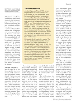 of both doing nerve blocks,
which required them to attend
to patients ahead of their sur-
gery, and directing the care of
patients during surgery. Hol-
guin realized they needed a
better system.
Mrachek, who joined the
group in 2006, was also inter-
ested in doing nerve blocks.
By this time, anesthesiolo-
gists elsewhere were doing
ultrasound-guided blocks with
good results. In addition, he
was interested in doing more
patient care. “We put them
to sleep, we woke them up,
we gave them to a nurse to
take care of them afterward,
and that was it,” he says of
the way anesthesiologists had
long worked. As he saw it, an-
esthesiologists were uniquely
equipped to help patients with
pain, not just during surgery
but after. The others in the
group encouraged him to take
what Holguin had started to
the next level.
A Matter of Logistics
Mrachek, fresh out of resi-
dency, agreed to take on the
project, which turned out
to be a tremendous amount
of work. The first issue was
finding space. The anesthesi-
ologists would need procedure
rooms where they could have
their equipment and do the
blocks. Abbott offered a for-
mer cardiac intensive care unit
next to its operating suites. In
addition, the hospital agreed
to purchase ultrasound equip-
ment for the group and hire
nurses to support the physi-
cians.
The next step was to bring
all the members of the group
up to speed on regional anes-
thesia techniques. At first, only
Mrachek, Holguin, and a few
other anesthesiologists were
confident in their abilities to
do ultrasound-guided nerve
blocks. “If we were going to
deliver this service, we needed
to deliver it around the clock
every day of the week. To get
to that point, we had to have
a critical mass of docs doing
this,” Mrachek says. He,
Holguin, and others worked
elbow-to-elbow with col-
leagues who were less skilled,
showing them what they had
learned. Mrachek also devel-
oped a four-hour session that
included having his colleagues
use ultrasound on live mod-
els to practice finding certain
nerves.
The anesthesiologists soon
realized they needed to in-
form the surgeons, hospital-
ists, and nurses who cared for
patients after surgery that pa-
tients weren’t going to need
as many narcotics as they had
in the past. “If you’re used to
always giving a lot of narcot-
ics to patients who’ve had their
knee replaced, and now we’ve
done a nerve block and they
don’t require hardly any nar-
cotics, that’s a major change
from what they’re used to,”
Mrachek says. Furthermore,
the other staff needed to know
that many patients would be
sent home immediately after
their surgeries.
Mrachek and his team also
had to make changes in their
processes, one of which was
related to scheduling. Because
patients would need their re-
gional anesthetic to take ef-
fect just before their surgeons
were ready to begin operating,
the anesthesiologists needed to
sync the timing of the nerve
blocks to the timing of the
surgeries. Even now, Holguin
says, “it can be very stress-
ful in terms of time manage-
ment.” To make it work, the
nurses, doctors, and other
staff intently watch monitors
that track the progress of cases
in each of Abbott’s 45 ORs.
When they see that a surgeon
is within 30 to 40 minutes
of starting a new case, they’ll
start the nerve block for that
patient.
In addition, the acute pain
service team has had to figure
out how to inform patients
about this new style of anesthe-
sia. “A lot of patients who are
coming to Abbott to have their
shoulder work done might be
caught off guard by an anes-
thesiologist who tells them he
wants to stick a needle in their
neck and make their shoulder
numb,” Mrachek says. “If you
weren’t anticipating that, you’d
say, ‘Why are you going to do
that, and tell me more about
it.’”
And there were a host of
other smaller changes that had
to be made such as revamp-
ing order sets, updating forms,
and figuring out how to man a
phone line 24/7.
A Model to Replicate
anesthesiologist John Mrachek, M.d., says any
hospital in the twin Cities could create a pro-
gram similar to the acute pain service at abbott
northwestern. But he cautions that it requires a
commitment from the anesthesiologists. “taking
on the responsibility of these patients while the
nerve catheters are in place means being available
24/7,” he says. “it sounds burdensome. if i were
talking to colleagues across town, this is the part
where they’d be like, ‘i don’t know if we want to
do this.’” But Mrachek says that on average, he
and his colleagues receive less than one page per
night (for both inpatients and outpatients). he says
that’s because of the extensive patient education
the nurses on the team do before patients are sent
home or to the wards.
his colleague Gerald holguin, M.d., agrees. “the
one thing i can’t overemphasize is that this kind
of a service can’t happen without the help of
dedicated acute pain service nurses,” he says. the
three nurses who support the anesthesiologists
at abbott educate new nurses on the floors about
how to manage patients with peripheral nerve
catheters and pain pumps, assist with pain rounds,
and troubleshoot peripheral catheters that may
not be providing adequate pain relief. “they allow
us to efficiently manage the service in a safe and
comprehensive manner,” he says. “they act as our
advocates and educators.”—C.P.
John Mrachek, M.D., in one of the
rooms where he and other anesthesi-
ologists from northwest anesthesia
do ultrasound-guided nerve blocks.
9
March 2011 • Minnesota Medicine | 15
| pulse
 