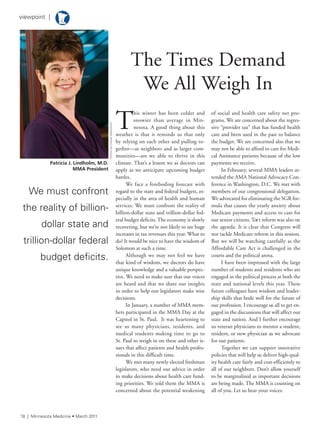 18 | Minnesota Medicine • March 2011
viewpoint |
T
his winter has been colder and
snowier than average in Min-
nesota. A good thing about this
weather is that it reminds us that only
by relying on each other and pulling to-
gether—as neighbors and as larger com-
munities—are we able to thrive in this
climate. That’s a lesson we as doctors can
apply as we anticipate upcoming budget
battles.
We face a foreboding forecast with
regard to the state and federal budgets, es-
pecially in the area of health and human
services. We must confront the reality of
billion-dollar state and trillion-dollar fed-
eral budget deficits. The economy is slowly
recovering, but we’re not likely to see huge
increases in tax revenues this year. What to
do? It would be nice to have the wisdom of
Solomon at such a time.
Although we may not feel we have
that kind of wisdom, we doctors do have
unique knowledge and a valuable perspec-
tive. We need to make sure that our voices
are heard and that we share our insights
in order to help our legislators make wise
decisions.
In January, a number of MMA mem-
bers participated in the MMA Day at the
Capitol in St. Paul. It was heartening to
see so many physicians, residents, and
medical students making time to go to
St. Paul to weigh in on these and other is-
sues that affect patients and health profes-
sionals in this difficult time.
We met many newly elected freshman
legislators, who need our advice in order
to make decisions about health care fund-
ing priorities. We told them the MMA is
concerned about the potential weakening
of social and health care safety net pro-
grams. We are concerned about the regres-
sive “provider tax” that has funded health
care and been used in the past to balance
the budget. We are concerned also that we
may not be able to afford to care for Medi-
cal Assistance patients because of the low
payments we receive.
In February, several MMA leaders at-
tended the AMA National Advocacy Con-
ference in Washington, D.C. We met with
members of our congressional delegation.
We advocated for eliminating the SGR for-
mula that causes the yearly anxiety about
Medicare payments and access to care for
our senior citizens. Tort reform was also on
the agenda. It is clear that Congress will
not tackle Medicare reform in this session.
But we will be watching carefully as the
Affordable Care Act is challenged in the
courts and the political arena.
I have been impressed with the large
number of students and residents who are
engaged in the political process at both the
state and national levels this year. These
future colleagues have wisdom and leader-
ship skills that bode well for the future of
our profession. I encourage us all to get en-
gaged in the discussions that will affect our
state and nation. And I further encourage
us veteran physicians to mentor a student,
resident, or new physician as we advocate
for our patients.
Together we can support innovative
policies that will help us deliver high-qual-
ity health care fairly and cost-efficiently to
all of our neighbors. Don’t allow yourself
to be marginalized as important decisions
are being made. The MMA is counting on
all of you. Let us hear your voices.
Patricia J. Lindholm, M.D.
MMA President
PhotobysteveWewerka
We must confront
the reality of billion-
dollar state and
trillion-dollar federal
budget deficits.
The Times Demand
We All Weigh In
 