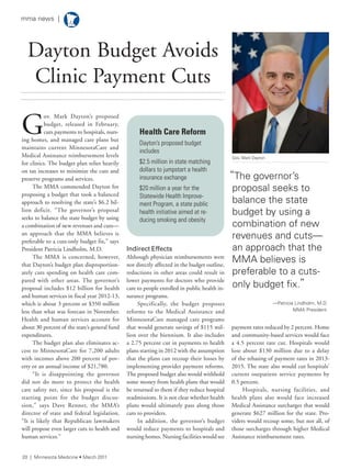 G
ov. Mark Dayton’s proposed
budget, released in February,
cuts payments to hospitals, nurs-
ing homes, and managed care plans but
maintains current MinnesotaCare and
Medical Assistance reimbursement levels
for clinics. The budget plan relies heavily
on tax increases to minimize the cuts and
preserve programs and services.
The MMA commended Dayton for
proposing a budget that took a balanced
approach to resolving the state’s $6.2 bil-
lion deficit. “The governor’s proposal
seeks to balance the state budget by using
a combination of new revenues and cuts—
an approach that the MMA believes is
preferable to a cuts-only budget fix,” says
President Patricia Lindholm, M.D.
The MMA is concerned, however,
that Dayton’s budget plan disproportion-
ately cuts spending on health care com-
pared with other areas. The governor’s
proposal includes $12 billion for health
and human services in fiscal year 2012-13,
which is about 3 percent or $350 million
less than what was forecast in November.
Health and human services account for
about 30 percent of the state’s general fund
expenditures.
The budget plan also eliminates ac-
cess to MinnesotaCare for 7,200 adults
with incomes above 200 percent of pov-
erty or an annual income of $21,780.
“It is disappointing the governor
did not do more to protect the health
care safety net, since his proposal is the
starting point for the budget discus-
sion,” says Dave Renner, the MMA’s
director of state and federal legislation.
“It is likely that Republican lawmakers
will propose even larger cuts to health and
human services.”
Indirect Effects
Although physician reimbursements were
not directly affected in the budget outline,
reductions in other areas could result in
lower payments for doctors who provide
care to people enrolled in public health in-
surance programs.
Specifically, the budget proposes
reforms to the Medical Assistance and
MinnesotaCare managed care programs
that would generate savings of $115 mil-
lion over the biennium. It also includes
a 2.75 percent cut in payments to health
plans starting in 2012 with the assumption
that the plans can recoup their losses by
implementing provider payment reforms.
The proposed budget also would withhold
some money from health plans that would
be returned to them if they reduce hospital
readmissions. It is not clear whether health
plans would ultimately pass along those
cuts to providers.
In addition, the governor’s budget
would reduce payments to hospitals and
nursing homes. Nursing facilities would see
payment rates reduced by 2 percent. Home
and community-based services would face
a 4.5 percent rate cut. Hospitals would
lose about $130 million due to a delay
of the rebasing of payment rates in 2013-
2015. The state also would cut hospitals’
current outpatient service payments by
0.5 percent.
Hospitals, nursing facilities, and
health plans also would face increased
Medical Assistance surcharges that would
generate $627 million for the state. Pro-
viders would recoup some, but not all, of
those surcharges through higher Medical
Assistance reimbursement rates.
Dayton Budget Avoids
Clinic Payment Cuts
Health Care Reform
dayton’s proposed budget
includes
$2.5 million in state matching
dollars to jumpstart a health
insurance exchange
$20 million a year for the
statewide health improve-
ment Program, a state public
health initiative aimed at re-
ducing smoking and obesity
“the governor’s
proposal seeks to
balance the state
budget by using a
combination of new
revenues and cuts—
an approach that the
MMa believes is
preferable to a cuts-
only budget fix.”
—Patricia lindholm, M.D.
MMa President
Gov. Mark Dayton
20 | Minnesota Medicine • March 2011
mma news |
 