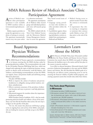 Lawmakers Learn
About the MMA
MMA Director of Health Policy Janet Silversmith testified
before the House Health and Human Services Finance
Committee last month about the MMA’s twin goals of making
Minnesota the healthiest state in the nation and the best place in
the country to practice medicine.
In an effort to educate lawmakers, Silversmith shared a brief
overview of physician demographics in the state and the MMA’s
history and mission. She also described the MMA’s goals of re-
forming the care delivery system, promoting access to care by
ensuring the financial viability of public health programs, and
creating a payment system that rewards value rather than volume.
Board Approves
Physician Wellness
Recommendations
The MMA Board of Trustees approved a recommendation
at its January meeting that the MMA develop a plan for
promoting physician wellness. The recommendation was made
by the 20-member Physician Well-Being Task Force, which was
charged with exploring the topics of physician burnout, unsup-
portive or abusive work environments, work-life balance, and
resilience, and developing recommendations on how the MMA
can support, foster, and promote health and well-being among
Minnesota physicians.
The plan will likely include:
• Work to improve the culture of medicine and prevent
breakdowns in collegiality among medical students, resi-
dents, and physicians;
• Efforts to promote awareness of the prevalence of physi-
cian burnout and ways to prevent it and help physicians
cope; and
• Educational programs for members about the importance
of physician well-being.
MMA President Patricia Lindholm, M.D., who has made
promoting physician health and wellness a focus of her presi-
dency, says now that the board has taken action, the next step is
to figure out the specifics of the plan.
“For me, this means that physician well-being is going
to be an ongoing focus and activity of the MMA, and people
who are looking for resources and help can go to the MMA,”
she says.
Areview of Medica’s asso-
ciate clinic participation
agreement is now available
to MMA members online at
www.mnmed.org/medicacon-
tract.
Medica requires providers to
accept the agreement as a con-
dition of joining its network.
The agreement automatically
renews every two years unless
it is otherwise terminated.
The agreement encompasses
all of Medica’s fully insured
group and individual products
and some self-insured group
products.
The MMA worked with the
Twin Cities Medical Society
and the Minnesota Medical
Group Management Associa-
tion to review the agreement.
They found several items of
concern:
• Language saying provid-
ers must refer members to
other providers within the
network;
• A prohibition against clinics
contracting with or employ-
ing individuals or entities ex-
cluded from participating in
Medicaid and Medicare;
• Medica’s having access to
patient records 10 years after
the contract is terminated;
and
• A requirement that clin-
ics wanting to renegotiate
or terminate their contract
notify Medica at least 125
days prior to the end of the
contract.
Five Facts about Physicians
in Minnesota
1. Minnesota has about 19,600 physicians.
2. Minnesota is ranked 13th in the nation in terms of num-
ber of physicians per capita, with a rate of 264 practic-
ing doctors per 100,000 residents.
3. Minnesota’s office-based physicians directly and indi-
rectly contributed $16.3 billion to the state’s economy
in 2009.
4. each office-based physician in Minnesota supports
5.8 jobs (including his or her own).
5. sixty-three percent of the state’s physicians are in prac-
tices with more than 100 doctors.
sources: Minnesota Board of Medical Practice; 2009 state Physician
Workforce Data Book;the lewin Group; “the economic impact of Office-
Based Physicians in Minnesota;” and MMa Physician Database.
MMA Releases Review of Medica’s Associate Clinic
Participation Agreement
March 2011 • Minnesota Medicine | 21
| mma news
 