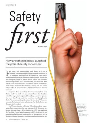How anesthesiologists launched
the patient-safety movement.
F
or Mayo Clinic anesthesiologist Mark Warner, M.D., one of
the most harrowing moments of his career also turned out to
be among the most significant. It happened in 1988, as War-
ner began administering an anesthetic to a 60-year-old patient who
was undergoing surgery to remove bladder tumors. The anesthetic
was sodium pentothal, which was then widely used in the OR. What
nobody could have anticipated was that the patient would have a
severe allergic reaction to the anesthetic, sending him into cardiac
collapse. The OR team conducted CPR for an hour and 15 minutes,
to no avail.
They were about to conclude their resuscitation efforts when
Warner recalled an article he’d read just days before that offered an-
other lifesaving tactic. It explained how a large quantity of epineph-
rine (more than 5 mg) could treat anesthesia-related anaphylactic
shock. “It was a much larger dose than I’d ever given,” Warner re-
members. But he turned to this technique as a last-ditch effort to save
the man’s life. It worked.
For Warner, that close call in the OR underscored the impor-
tance of a new movement that was underway. Only three years ear-
lier, the American Society of Anesthesiologists (ASA) had established
the Anesthesia Patient Safety Foundation (APSF). Leaders of the two
organizations had begun to gather reports of adverse events such as
allergic reactions to anesthetics, equipment malfunctions during sur-
safety
firstBy Kate Ledger
How anesthesiologists launched
or Mayo Clinic anesthesiologist Mark Warner, M.D., one of
the most harrowing moments of his career also turned out to
be among the most significant. It happened in 1988, as War-
ner began administering an anesthetic to a 60-year-old patient who
was undergoing surgery to remove bladder tumors. The anesthetic
was sodium pentothal, which was then widely used in the OR. What
nobody could have anticipated was that the patient would have a
severe allergic reaction to the anesthetic, sending him into cardiac
collapse. The OR team conducted CPR for an hour and 15 minutes,
They were about to conclude their resuscitation efforts when
Warner recalled an article he’d read just days before that offered an-
other lifesaving tactic. It explained how a large quantity of epineph-
rine (more than 5 mg) could treat anesthesia-related anaphylactic
shock. “It was a much larger dose than I’d ever given,” Warner re-
members. But he turned to this technique as a last-ditch effort to save
For Warner, that close call in the OR underscored the impor-
tance of a new movement that was underway. Only three years ear-
lier, the American Society of Anesthesiologists (ASA) had established
the Anesthesia Patient Safety Foundation (APSF). Leaders of the two
organizations had begun to gather reports of adverse events such as
allergic reactions to anesthetics, equipment malfunctions during sur-
firstfirstedger
first
Widespread use
of the pulse oxim-
eter has led to a
dramatic drop in
anesthesia-related
mishaps.
Photo by
Clare Pix Photography
www.clarepix.com
22 | Minnesota Medicine • March 2011
cover story |
 