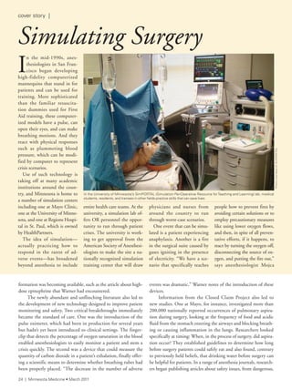 formation was becoming available, such as the article about high-
dose epinephrine that Warner had encountered.
The newly abundant and unflinching literature also led to
the development of new technology designed to improve patient
monitoring and safety. Two critical breakthroughs immediately
became the standard of care. One was the introduction of the
pulse oximeter, which had been in production for several years
but hadn’t yet been introduced to clinical settings. The finger-
clip that detects the percentage of oxygen saturation in the blood
enabled anesthesiologists to easily monitor a patient and stem a
crisis quickly. The second was a device that could measure the
quantity of carbon dioxide in a patient’s exhalation, finally offer-
ing a scientific means to determine whether breathing tubes had
been properly placed. “The decrease in the number of adverse
events was dramatic,” Warner notes of the introduction of these
devices.
Information from the Closed Claim Project also led to
new studies. One at Mayo, for instance, investigated more than
200,000 nationally reported occurrences of pulmonary aspira-
tion during surgery, looking at the frequency of food and acidic
fluid from the stomach entering the airways and blocking breath-
ing or causing inflammation in the lungs. Researchers looked
specifically at timing: When, in the process of surgery, did aspira-
tion occur? They established guidelines to determine how long
before surgery patients could safely eat and also found, contrary
to previously held beliefs, that drinking water before surgery can
be helpful for patients. In a range of anesthesia journals, research-
ers began publishing articles about safety issues, from dangerous,
I
n the mid-1990s, anes-
thesiologists in San Fran-
cisco began developing
high-fidelity computerized
mannequins that stand in for
patients and can be used for
training. More sophisticated
than the familiar resuscita-
tion dummies used for First
Aid training, these computer-
ized models have a pulse, can
open their eyes, and can make
breathing motions. And they
react with physical responses
such as plummeting blood
pressure, which can be modi-
fied by computer to represent
crisis scenarios.
Use of such technology is
taking off at many academic
institutions around the coun-
try, and Minnesota is home to
a number of simulation centers
including one at Mayo Clinic,
one at the University of Minne-
sota, and one at Regions Hospi-
tal in St. Paul, which is owned
by HealthPartners.
The idea of simulation—
actually practicing how to
respond in the rarest of ad-
verse events—has broadened
beyond anesthesia to include
entire health care teams. At the
university, a simulation lab of-
fers OR personnel the oppor-
tunity to run through patient
crises. The university is work-
ing to get approval from the
American Society of Anesthesi-
ologists to make the site a na-
tionally recognized simulation
training center that will draw
physicians and nurses from
around the country to run
through worst-case scenarios.
One event that can be simu-
lated is a patient experiencing
anaphylaxis. Another is a fire
in the surgical suite caused by
gases igniting in the presence
of electricity. “We have a sce-
nario that specifically teaches
people how to prevent fires by
avoiding certain solutions or to
employ precautionary measures
like using lower oxygen flows,
and then, in spite of all preven-
tative efforts, if it happens, to
react by turning the oxygen off,
disconnecting the source of ox-
ygen, and putting the fire out,”
says anesthesiologist Mojca
Simulating Surgery
PhotocourtesyofsimPOrtal
in the University of Minnesota’s simPOrtal (simulation PeriOperative resource forteaching and learning) lab, medical
students, residents, and trainees in other fields practice skills that can save lives.
24 | Minnesota Medicine • March 2011
cover story |
 