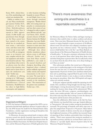 volatile gas interactions to infections caused by anesthesia equip-
ment.
Organized and Diligent
In 1999, the Institute of Medicine recognized the APSF as an or-
ganization that had made significant advances in patient safety; in
fact, the APSF became the model for the National Patient Safety
Foundation, a similar organization touching all disciplines that
was founded that same year.
In Minnesota, the growing national push to improve safety
measures turned into specific statewide expectations for hospi-
tals. In 2000, a committee that included representatives from the
Minnesota Medical Association, the Minnesota Hospital Associa-
tion, and the Minnesota Department of Health gathered to form
the Minnesota Alliance for Patient Safety and began meeting to
determine what could be done to reduce accidents and adverse
events. Three years later, Minnesota became the first state in the
country to require hospitals to report occurrences of 28 different
adverse events (26 states have since adopted a mandatory report-
ing system; one has a voluntary system). “The reporting system
serves to hold facilities’ feet to the fire,” says Diane Rydrych, as-
sistant director of the Minnesota Department of Health’s division
of health policy. “It also gives consumers information that they
can use to ask questions about what’s being done about events
and what’s being done to prevent them. But we really look at what
we can learn from the data all the time; we’re always looking to
see if there are trends.”
One unfortunate problem that turned up in Minnesota in
recent years is conducting surgery on the wrong part of the body.
Across the state last year, 31 wrong-site procedures took place.
Approximately 30 percent of them were anesthesia-related prob-
lems such as performing a regional block for pain on the wrong
knee. A statewide initiative is now in place to work on eliminat-
ing wrong-site procedures. More than 100 hospitals and surgery
centers are currently involved.
In the past, surgeons typically marked the operating site with
initials. Now, anesthesia is being brought into the loop, with an-
esthesiologists viewing documentation before surgery and also
marking the location where drugs will be administered. What’s
more, the entire OR team—surgeons, anesthesiologists, and
nurses—now conduct periodic “time out” pauses in which mem-
bers of the team stop what they’re doing to review the identity of
the patient and the location of the procedure site.
Since the collaborative effort known as the Safe Site State-
wide Initiative was launched three years ago, hospital adherence
to “best practices” (the steps to reduce wrong-site procedures) has
increased: The percentage of hospitals with safety steps now in
place has jumped from 59 percent to 96 percent. Many believe
the reason the number of adverse events has not yet dropped is
that heightened awareness of the problem has increased hospi-
tal reporting of these incidents, particularly those involving an-
esthesia. “There’s more awareness that wrong-site anesthesia is a
reportable occurrence and that we can learn from it and to try to
eliminate it,” says Julie Apold, director of patient safety for the
Minnesota Hospital Association.
“there’s more awareness that
wrong-site anesthesia is a
reportable occurrence.”
—Julie	Apold,	
Minnesota	Hospital	Association
Konia, M.D., clinical direc-
tor of the anesthesiology and
critical care simulation lab.
Fidelity to realism is criti-
cal, says Mayo anesthesiolo-
gist Laurence Torsher, M.D.,
co-director of the Mayo
Clinic Multidisciplinary
Simulation Center. Since it
opened in 2005, approxi-
mately 31,000 health care
practitioners from through-
out the Mayo system have
been trained at the center,
which has six standard pa-
tient rooms, a task-trainer
room, and three rooms that
can be set up as exact repli-
cas of an OR, an emergency
room, or an intensive care
unit, complete with the clin-
ical equipment and medica-
tions found in each site. “You
can read about what to do in
an adverse event, but when
you’re in that situation, your
hands need to know how to
open the medication you
need,” Torsher says.
In addition to offering
training in its 7,000-square-
foot simulation center, called
HealthPartners Clinical
Simulation, HealthPartners
has taken its high-fidelity
mannequins and equipment
to other locations including
hospitals in western Wiscon-
sin and Maple Grove to run
teams through simulated
emergencies. “Besides clinical
skills, we’re testing teams’ ap-
proaches to communication
and how their system of care
is designed in order to make it
more efficient and safe,” says
Carl Patow, M.D., M.P.H.,
executive director of Health-
Partners Institute for Medical
Education. Last year, Health-
Partners used its simulation
resources to train more than
4,300 providers and students.
Although data about
whether simulation reduces
adverse events is still being
collected, Torsher and a
team from Mayo recently
published a case study in
the journal Anesthesia and
Analgesia describing what
happened when a sedated
patient suddenly experienced
cardiac toxicity and required
resuscitation in the recov-
ery room. The team had re-
cently practiced exactly that
scenario in the simulation
center. “The resuscitation of
the patient went seamlessly,”
Torsher says.—K.L.
9
March 2011 • Minnesota Medicine | 25
| cover story
 