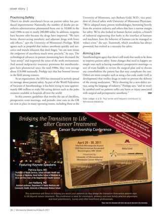 Practicing Safety
There’s no doubt anesthesia’s focus on patient safety has pro-
duced improvements: Nationally, the number of deaths per an-
esthesia administration plummeted from one in 10,000 in the
mid-1980s to one in nearly 200,000 today. In addition, surgeries
have become safer because the drugs have improved. “We have
better, shorter-acting anesthetic and adjuvant drugs with fewer
side effects,” says the University of Minnesota’s Prielipp. With
agents such as propofol that induce anesthesia quickly and nar-
cotics and muscle relaxants that don’t linger, “we can now titrate
the endpoints of anesthesia much more precisely,” he says. The
technological advances in patient monitoring have decreased the
“near misses” and improved the tenor of the work environment.
And annual malpractice insurance premiums for anesthesiolo-
gists have plummeted since the mid-1980s; they now average
about $18,000 nationally. Prielipp says that has boosted interest
in the field among trainees.
As an organization, the ASA has continued to actively spread
its message about patient safety. As part of the World Federation
of Societies of Anesthesiology, it has been trying to raise approxi-
mately $80 million to make life-saving devices such as the pulse
oximeter available in hospitals all over the world.
In this country, guidelines that involve the use of checklists,
preoperative team meetings, and periodic time outs in the OR
are now in place in many operating rooms, including those at the
University of Minnesota, says Barbara Gold, M.D., vice presi-
dent of clinical safety with University of Minnesota Physicians.
“We’ve adopted many proven methodologies, borrowing heavily
from the aviation industry and others that have a narrow margin
for safety. We’ve also looked to human factors analysis, a branch
of industrial engineering that looks at the interface of humans
and machines, how the behavior of humans can be managed to
reduce error,” she says. Teamwork, which anesthesia has always
promoted, has evolved as a necessity for safety.
Aiming Low
Anesthesiologists agree that there’s still work that needs to be done
to improve patient safety. Some changes that need to happen are
simple ones such as having mandatory preoperative meetings—a
sort of team huddle to review the surgical plan and to discuss
any comorbidities the patient has that may complicate the case.
Others are more complex such as using a bar-code reader (still in
development) that verifies drugs in order to prevent the delivery
of the wrong medication. “We’re shooting for a zero-defect ser-
vice, using the language of industry,” Prielipp says, “and we won’t
be satisfied until no patients suffer any harm or injury associated
with surgical and perioperative anesthesia.” MM
Kate ledger is a st. Paul writer and frequent contributor to
Minnesota Medicine.
Bridging the Transition to Life
after Cancer Treatment
Featuring Keynote Speakers:
Patricia Ganz, MD
Professor of Health Services, School of Public Health and
Professor of Medicine, David Geffen School of Medicine at
UCLA and Vice Chair of the Department of Health Services
Jon Hallberg, MD
Assistant professor, Department of Family Medicine and
Community Health, University of Minnesota Medical School
This conference will focus on helping you assist your patients as they bridge the transition from active patient care
to life beyond cancer treatment. This conference is ideal for oncologists, primary care and family practice physicians,
mid-level practitioners, nurses and other healthcare professionals.
Cancer TreatmentCancer TreatmentCancer
Cancer Survivorship Conference
April 29 - 30, 2011
Marriott Minneapolis Airport
2020 East American Boulevard
Bloomington, MN 55425
Presented by:
University of Minnesota and
Minnesota Cancer Alliance
For additional information contact the University of Minnesota Office of Continuing Medical Education at 612-626-7600 or 800-776-8636
Please share this information with others who may be interested in this information.
Don’t miss your chance to participate!!
Discounted fee if you register by March 24, 2011
Visit the website at: http://www.cme.edu/cancersurvivorship
Or call the University of Minnesota Office of Continuing
Medical Education at 612-626-7600
26 | Minnesota Medicine • March 2011
cover story |
 