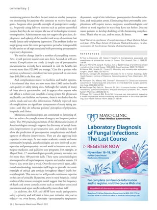 monitoring patients but then do not insist on similar postopera-
tive monitoring for patients who continue to receive these anal-
gesics. Surgeons often provide oversight of postoperative analge-
sia, frequently using delivery systems such as patient-controlled
pumps, but they do not require the use of technologies to moni-
tor respiration. Administrators may not support the purchase, de-
ployment, and upkeep of the number and array of monitors that
would detect early respiratory depression. The problem is that no
single group owns the entire perioperative period or is responsible
for the entire set of steps associated with preventing postoperative
respiratory depression.
We need to change that for a number of compelling reasons.
First, it will prevent injuries and save lives. Second, it will save
money. Complications are costly. A simple case of postoperative
pneumonia has recently been estimated to cost the health care
system more than $25,000 on average.5
Care for a patient who
survives a pulmonary embolism has been projected to cost more
than $80,000 in the first year.6
And complications matter to facilities and health systems.
It is estimated that there are now more than 1,000 online health
care quality or safety rating sites. Although the validity of many
of these sites is questionable, and it appears that anyone who
can afford a website can establish a rating system for physicians
and health care facilities and systems, there is no doubt that the
public reads and uses this information. Publicly reported rates
of complications are significant components of many rating sys-
tems—and they do influence patients’ perception of physicians,
hospitals, and clinics.
Minnesota anesthesiologists are committed to furthering ef-
forts to reduce the complications of surgery and improve patient
safety. The 350 practicing members of the Minnesota Society of
Anesthesiologists strongly support the discovery of novel thera-
pies, improvements in perioperative care, and studies that will
allow the prediction of postoperative complications and devel-
opment of effective interventions. They are also applying their
expertise in new ways. At our major academic centers and some
community hospitals, anesthesiologists are now involved in pre-
operative and postoperative care and work in intensive care units,
hospice medicine, and palliative care programs. For example, at
Mayo Clinic, 17 anesthesiologists provide primary intensive care
for more than 100 patients daily. These same anesthesiologists
also respond to all rapid response requests and cardiac arrests, 24
hours a day, seven days a week. Over the next several years, addi-
tional anesthesiology intensivists will begin to provide electronic
oversight of critical care services throughout Mayo Health Sys-
tem’s hospitals. This new service will provide continuous expertise
in the care of critically ill patients, even in rural hospitals. Initial
studies of this remote oversight model suggest that the frequency
of death and severe complications such as ventilator-associated
pneumonia and sepsis can be reduced by more than half.7
In addition, the ASA and APSF have made perioperative
safety a priority and will start a three-year initiative this year to
reduce—or, even better, eliminate—postoperative respiratory
depression, surgical site infections, postoperative thromboembo-
lism, and medication errors. Eliminating these preventable com-
plications will require nurses, surgeons, anesthesiologists, and
others to work together in ways they have not before. No one
wants patients to develop disabling or life-threatening complica-
tions. That’s why we can, and we must, do better. MM
Mark Warner is a professor of anesthesiology at Mayo Medical school
and dean of the Mayo school of Graduate Medical education. He also
is president of the american society of anesthesiologists.
R E F E R E N C E S
1. tiret l, Desmonts JM, Hatton f, Vourc’h G: Complications associated with
anaesthesia—a prospective survey in france. Can anaesth soc J. 1986;33:
336-44.
2. liu G, Warner M, lang B, Huang l, sun l: epidemiology of anesthesia-related
mortality in the United states, 1999-2005. anesthesiology. 2009;110:759-65.
3. Warner Ma, shields se, Chute CG: Morbidity and mortality after ambulatory
surgery. JaMa. 1993;270:1437-41.
4. Kohn l, Corrigan JM, Donaldson Ms (eds): to err is Human: Building a safer
Health system. institute of Medicine, national academy Press, Washington, DC,
2000.
5. thompson Da, Makary Ma, Dorman t, Pronovost PJ: Clinical and economic
outcomes of hospital-acquired pneumonia in intra-abdominal surgery patients.
ann surg. 2006;243:547-52.
6. MacDougall Da, feliu al, Boccuzzi sJ, lin J: economic burden of deep-vein
thrombosis, pulmonary embolism, and post-thrombotic syndrome. am J Health
system Pharmacy. 2006;63:s5-15.
7. Groves rH, Holcomb BW, smith Ml: intensive care telemedicine: evaluating
a model for proactive remote monitoring and intervention in the critical care set-
ting. stud Health technol inform 2008;131:131-46
 REGISTER NOW
Questions? Call our Education Department at 800-533-1710 or
507-266-3074 or e-mail our office at mmleducation@mayo.edu.
For complete conference information
and to register, visit the course Web site:
Laboratory Diagnosis
of Fungal Infections:
The Last Course
November 16–18, 2011
Kahler Grand Hotel
Rochester, Minnesota
MayoMedicalLaboratories.com/education/mycology
28 | Minnesota Medicine • March 2011
commentary |
 