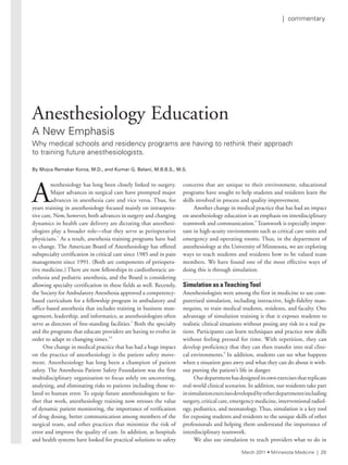 A
nesthesiology has long been closely linked to surgery.
Major advances in surgical care have prompted major
advances in anesthesia care and vice versa. Thus, for
years training in anesthesiology focused mainly on intraopera-
tive care. Now, however, both advances in surgery and changing
dynamics in health care delivery are dictating that anesthesi-
ologists play a broader role—that they serve as perioperative
physicians.1
As a result, anesthesia training programs have had
to change. The American Board of Anesthesiology has offered
subspecialty certification in critical care since 1985 and in pain
management since 1991. (Both are components of periopera-
tive medicine.) There are now fellowships in cardiothoracic an-
esthesia and pediatric anesthesia, and the Board is considering
allowing specialty certification in these fields as well. Recently,
the Society for Ambulatory Anesthesia approved a competency-
based curriculum for a fellowship program in ambulatory and
office-based anesthesia that includes training in business man-
agement, leadership, and informatics, as anesthesiologists often
serve as directors of free-standing facilities.2
Both the specialty
and the programs that educate providers are having to evolve in
order to adapt to changing times.3,4
One change in medical practice that has had a huge impact
on the practice of anesthesiology is the patient safety move-
ment. Anesthesiology has long been a champion of patient
safety. The Anesthesia Patient Safety Foundation was the first
multidisciplinary organization to focus solely on uncovering,
analyzing, and eliminating risks to patients including those re-
lated to human error. To equip future anesthesiologists to fur-
ther that work, anesthesiology training now stresses the value
of dynamic patient monitoring, the importance of verification
of drug dosing, better communication among members of the
surgical team, and other practices that minimize the risk of
error and improve the quality of care. In addition, as hospitals
and health systems have looked for practical solutions to safety
concerns that are unique to their environment, educational
programs have sought to help students and residents learn the
skills involved in process and quality improvement.
Another change in medical practice that has had an impact
on anesthesiology education is an emphasis on interdisciplinary
teamwork and communication.5
Teamwork is especially impor-
tant in high-acuity environments such as critical care units and
emergency and operating rooms. Thus, in the department of
anesthesiology at the University of Minnesota, we are exploring
ways to teach students and residents how to be valued team
members. We have found one of the most effective ways of
doing this is through simulation.
Simulation as a Teaching Tool
Anesthesiologists were among the first in medicine to use com-
puterized simulation, including interactive, high-fidelity man-
nequins, to train medical students, residents, and faculty. One
advantage of simulation training is that it exposes students to
realistic clinical situations without posing any risk to a real pa-
tient. Participants can learn techniques and practice new skills
without feeling pressed for time. With repetition, they can
develop proficiency that they can then transfer into real clini-
cal environments.6
In addition, students can see what happens
when a situation goes awry and what they can do about it with-
out putting the patient’s life in danger.
Ourdepartmenthasdesigneditsownexercisesthatreplicate
real-world clinical scenarios. In addition, our residents take part
insimulationexercisesdevelopedbyotherdepartmentsincluding
surgery, critical care, emergency medicine, interventional radiol-
ogy, pediatrics, and neonatology. Thus, simulation is a key tool
for exposing students and residents to the unique skills of other
professionals and helping them understand the importance of
interdisciplinary teamwork.
We also use simulation to teach providers what to do in
Anesthesiology Education
a new emphasis
Why medical schools and residency programs are having to rethink their approach
to training future anesthesiologists.
By	Mojca	Remskar	Konia,	M.D.,	and	Kumar	G.	Belani,	M.B.B.S.,	M.S.
March 2011 • Minnesota Medicine | 29
| commentary
 