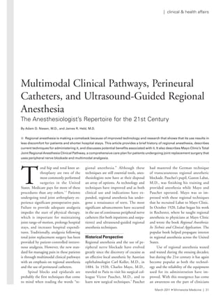 T
otal hip and total knee ar-
throplasty are two of the
most commonly performed
surgeries in the United
States. Medicare pays for more of these
procedures than any others.1,2
Patients
undergoing total joint arthroplasty ex-
perience significant postoperative pain.
Failure to provide adequate analgesia
impedes the start of physical therapy,
which is important for maintaining
joint range-of-motion, prolongs hospital
stays, and increases hospital expendi-
tures. Traditionally, analgesia following
total joint replacement surgery has been
provided by patient-controlled intrave-
nous analgesia. However, the new stan-
dard for managing pain in these patients
is through multimodal clinical pathways
with an emphasis on regional anesthesia
and the use of perineural catheters.
Spinal blocks and epidurals are
probably the first techniques that come
to mind when reading the words “re-
gional anesthesia.” Although these
techniques are still essential tools, anes-
thesiologists now have at their disposal
an array of options. As technology and
techniques have improved and as both
clinical use and indications have ex-
panded, regional anesthesia has under-
gone a renaissance of sorts. The most
significant advancements have occurred
in the use of continuous peripheral nerve
catheters (for both inpatients and outpa-
tients) and ultrasound-guided regional
anesthesia techniques.
Historical Perspective
Regional anesthesia and the use of pe-
ripheral nerve blockade have evolved
greatly since the discovery of cocaine as
an effective local anesthetic by Austrian
ophthalmologist Carl Koller, M.D., in
1884. In 1920, Charles Mayo, M.D.,
traveled to Paris to visit his surgical col-
league Victor Pauchet, M.D., and to
learn new surgical techniques.3
Pauchet
had mastered the German technique
of transcutaneous regional anesthetic
blockade. Pauchet’s pupil, Gaston Labat,
M.D., was finishing his training and
provided anesthesia while Mayo and
Pauchet operated. Mayo was so im-
pressed with these regional techniques
that he recruited Labat to Mayo Clinic.
In October 1920, Labat began his work
in Rochester, where he taught regional
anesthesia to physicians at Mayo Clinic
and wrote the book Regional Anesthesia:
Its Technic and Clinical Application. The
popular book helped propagate interest
in regional anesthesia across the United
States.
Use of regional anesthesia waxed
and waned during the ensuing decades;
but during the 21st century it has again
become popular as both the technol-
ogy and the reliability of the equipment
used for its administration have im-
proved. With this resurgence has come
an awareness on the part of clinicians
Multimodal Clinical Pathways, Perineural
Catheters, and Ultrasound-Guided Regional
Anesthesia
the anesthesiologist’s repertoire for the 21st Century
By	Adam	D.	Niesen,	M.D.,	and	James	R.	Hebl,	M.D.
n Regional anesthesia is making a comeback because of improved technology and research that shows that its use results in
less	discomfort	for	patients	and	shorter	hospital	stays.		This	article	provides	a	brief	history	of	regional	anesthesia,	describes	
current	techniques	for	administering	it,	and	discusses	potential	benefits	associated	with	it.	It	also	describes	Mayo	Clinic’s		Total	
Joint	Regional	Anesthesia	Clinical	Pathway,	a	comprehensive	care	plan	for	patients	undergoing	joint	replacement	surgery	that	
uses	peripheral	nerve	blockade	and	multimodal	analgesia.
March 2011 • Minnesota Medicine | 31
| clinical & health affairs
 