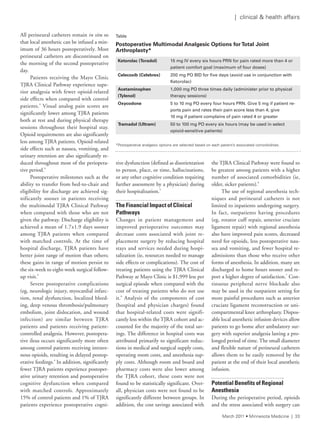 All perineural catheters remain in situ so
that local anesthetic can be infused a min-
imum of 36 hours postoperatively. Most
perineural catheters are discontinued on
the morning of the second postoperative
day.
Patients receiving the Mayo Clinic
TJRA Clinical Pathway experience supe-
rior analgesia with fewer opioid-related
side effects when compared with control
patients.4
Visual analog pain scores are
significantly lower among TJRA patients
both at rest and during physical therapy
sessions throughout their hospital stay.
Opioid requirements are also significantly
less among TJRA patients. Opioid-related
side effects such as nausea, vomiting, and
urinary retention are also significantly re-
duced throughout most of the periopera-
tive period.4
Postoperative milestones such as the
ability to transfer from bed-to-chair and
eligibility for discharge are achieved sig-
nificantly sooner in patients receiving
the multimodal TJRA Clinical Pathway
when compared with those who are not
given the pathway. Discharge eligibility is
achieved a mean of 1.7±1.9 days sooner
among TJRA patients when compared
with matched controls. At the time of
hospital discharge, TJRA patients have
better joint range of motion than others;
these gains in range of motion persist to
the six-week to eight-week surgical follow-
up visit.4
Severe postoperative complications
(eg, neurologic injury, myocardial infarc-
tion, renal dysfunction, localized bleed-
ing, deep venous thrombosis/pulmonary
embolism, joint dislocation, and wound
infection) are similar between TJRA
patients and patients receiving patient-
controlled analgesia. However, postopera-
tive ileus occurs significantly more often
among control patients receiving intrave-
nous opioids, resulting in delayed postop-
erative feedings.4
In addition, significantly
fewer TJRA patients experience postoper-
ative urinary retention and postoperative
cognitive dysfunction when compared
with matched controls. Approximately
15% of control patients and 1% of TJRA
patients experience postoperative cogni-
tive dysfunction (defined as disorientation
to person, place, or time, hallucinations,
or any other cognitive condition requiring
further assessment by a physician) during
their hospitalization.5
The Financial Impact of Clinical
Pathways
Changes in patient management and
improved perioperative outcomes may
decrease costs associated with joint re-
placement surgery by reducing hospital
stays and services needed during hospi-
talization (ie, resources needed to manage
side effects or complications). The cost of
treating patients using the TJRA Clinical
Pathway at Mayo Clinic is $1,999 less per
surgical episode when compared with the
cost of treating patients who do not use
it.6
Analysis of the components of cost
(hospital and physician charges) found
that hospital-related costs were signifi-
cantly less within the TJRA cohort and ac-
counted for the majority of the total sav-
ings. The difference in hospital costs was
attributed primarily to significant reduc-
tions in medical and surgical supply costs,
operating room costs, and anesthesia sup-
ply costs. Although room and board and
pharmacy costs were also lower among
the TJRA cohort, these costs were not
found to be statistically significant. Over-
all, physician costs were not found to be
significantly different between groups. In
addition, the cost savings associated with
the TJRA Clinical Pathway were found to
be greatest among patients with a higher
number of associated comorbidities (ie,
older, sicker patients).6
The use of regional anesthesia tech-
niques and perineural catheters is not
limited to inpatients undergoing surgery.
In fact, outpatients having procedures
(eg, rotator cuff repair, anterior cruciate
ligament repair) with regional anesthesia
also have improved pain scores, decreased
need for opioids, less postoperative nau-
sea and vomiting, and fewer hospital re-
admissions than those who receive other
forms of anesthesia. In addition, many are
discharged to home hours sooner and re-
port a higher degree of satisfaction.7
Con-
tinuous peripheral nerve blockade also
may be used in the outpatient setting for
more painful procedures such as anterior
cruciate ligament reconstruction or uni-
compartmental knee arthroplasty. Dispos-
able local anesthetic infusion devices allow
patients to go home after ambulatory sur-
gery with superior analgesia lasting a pro-
longed period of time. The small diameter
and flexible nature of perineural catheters
allows them to be easily removed by the
patient at the end of their local anesthetic
infusion.
Potential Benefits of Regional
Anesthesia
During the perioperative period, opioids
and the stress associated with surgery can
Table	
Postoperative Multimodal Analgesic Options for Total Joint
Arthroplasty*
Ketorolac (Toradol) 15	mg	IV	every	six	hours	PRN	for	pain	rated	more	than	4	or	
patient	comfort	goal	(maximum	of	four	doses)
Celecoxib (Celebrex) 200	mg	PO	BID	for	five	days	(avoid	use	in	conjunction	with	
Ketorolac)
Acetaminophen
(Tylenol)
1,000	mg	PO	three	times	daily	(administer	prior	to	physical	
therapy	sessions)
Oxycodone 5	to	10	mg	PO	every	four	hours	PRN.	Give	5	mg	if	patient	re-
ports	pain	and	rates	their	pain	score	less	than	4;	give		
10	mg	if	patient	complains	of	pain	rated	4	or	greater
Tramadol (Ultram) 50	to	100	mg	PO	every	six	hours	(may	be	used	in	select		
opioid-sensitive	patients)
*Postoperative analgesic options are selected based on each patient’s associated comorbidities.
March 2011 • Minnesota Medicine | 33
| clinical & health affairs
 
