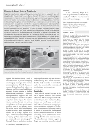 suppress the immune system. This is of
particular concern in patients undergoing
cancer surgery, as changes in the immune
system may increase their risk of cancer re-
currence. Regional anesthesia is known to
reduce the need for opioids. In addition, it
attenuates the stress response by blocking
afferent neural transmission.8
Preliminary
investigations have suggested that these
benefits of regional anesthesia may have
a significant clinical impact. For example,
patients receiving thoracic paravertebral
blockade prior to breast cancer surgery
have been found to have a longer cancer-
free survival interval and a lower incidence
of cancer recurrence when compared with
patients not receiving a regional tech-
nique.9
Similar evidence exists for patients
undergoing epidural anesthesia for pros-
tate cancer and colon cancer surgery.10,11
Although these are preliminary studies,
they suggest one more way that anesthetic
technique may affect patient outcomes.
Further study is needed to more clearly
define the association between regional
anesthesia and cancer recurrence.
Conclusion
Today, there is renewed interest in the
use of regional anesthesia for a number
of reasons. Advances in perineural cath-
eter techniques, nerve localization, block
success, and overall safety have dramati-
cally improved patients’ perioperative out-
comes, satisfaction, and quality of life. De-
spite recent progress, additional research
is needed to better define the impact of
regional anesthesia techniques on major
clinical (eg, cancer recurrence) and finan-
cial (eg, direct medical costs) outcomes.
Thus far, however, evidence suggests a
bright and promising future for regional
anesthesia.3
In 1922, William J. Mayo, M.D.,
wrote “Regional anesthesia is here to stay.”
Clearly, this prediction is as true today as
it was nearly a century ago. MM
adam niesen is an instructor in anesthesi-
ology and James Hebl is an associate
professor of anesthesiology at the Mayo
Clinic College of Medicine.
R E F E R E N C E S
1. Bozic KJ, Beringer D. economic considerations
in minimally invasive total joint arthroplasty. Clin
Orthop relat res. 2007;463:20-5.
2. Defrances CJ, Podgomik Mn. 2004 national
Hospital Discharge survey. Centers for Disease
Control and Prevention Division of Health Care
statistics. 2006;371:1-20.
3. Hebl Jr, lennon rl. Mayo Clinic atlas of regional
anesthesia and Ultrasound-Guided nerve Blockade.
rochester (Mn) and newYork: Mayo Clinic scientific
Press and Oxford University Press; 2010.
4. Hebl Jr, Dilger Ja, Byer De, et al. a pre-
emptive multimodal pathway featuring peripheral
nerve block improves perioperative outcomes after
major orthopedic surgery. reg anesth Pain Med.
2008;33(6):510-7.
5. Hebl Jr, Kopp sl, ali MH, et al. a comprehen-
sive anesthesia protocol that emphasizes peripheral
nerve blockade for total knee and total hip arthro-
plasty. J Bone Joint surg. 2005;87 (suppl 2):63-70.
6. Duncan CM, long KH, Warner DO, Hebl Jr. the
economic implications of a multimodal analgesic
regimen for patients undergoing major orthopedic
surgery. reg anesth Pain Med. 2009;34(4):301-7.
7. Jacob aK, Walsh Mt, Dilger Ja. role of region-
al anesthesia in the ambulatory environment.
anesthesiology Clin. 2010;28(2):251-66.
8. Gottschalk a, sharma s, ford J, Durieux Me,
tiouririne M. the role of the perioperative period
in recurrence after cancer surgery. anesth analg.
2010;110(6):1636-43.
9. exadaktylos aK, Buggy DJ, Moriarty DC, Mascha
e, sessler Di. Can anesthetic technique for primary
breast cancer surgery affect recurrence or metasta-
ses? anesthesiology. 2006;105(4):660-4.
10. Biki B, Mascha e, Moriarty DC, fitzpatrick
JM, sessler Di, Buggy DJ. anesthetic technique
for radical prostatectomy surgery affects cancer
recurrence: a retrospective analysis. anesthesiology.
2008;109(2):180-7.
11. Christopherson r, James Ke, tableman M,
Marshall P, Johnson fe. long-term survival after
colon cancer surgery: a variation associated with
choice of anesthesia. anesth analg 2008;107(1):
325-32.
Ultrasound-Guided Regional Anesthesia
regional anesthesia is successful only when anesthetic can be accurately and reli-
ably placed in the vicinity of nerves. During the early 20th century, anesthesiologists
relied solely on anatomic surface landmarks to approximate neural targets, which are
commonly located near vascular structures. Clinicians would deposit local anesthetic
in the vicinity of peripheral nerves while hoping to avoid major vascular structures (eg,
vertebral artery or subclavian artery). However, as nerve localization techniques have
evolved, ultrasound guidance has become the technique of choice for many clinicians.
Ultrasound technology has advanced to the point where peripheral nerves, blood
vessels, tissue planes, and other anatomic landmarks easily can be visualized (see
figure). furthermore, it allows for real-time visualization of needle advancement, tra-
jectory angles, and the local anesthetic as it is injected around peripheral nerves.this
allows anesthesiologists to accurately place the needle adjacent to neural targets
while avoiding nearby anatomic structures such as major vessels or the pleura.these
advantages may improve block success while reducing potential complications such
as intravascular injection or pneumothorax.
reprinted with permission from the Mayo foundation for education and research.
Ultrasound-guided axillary blockade. Corresponding anatomical illustration.
34 | Minnesota Medicine • March 2011
clinical & health affairs |
 