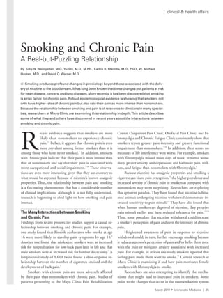 R
ecent evidence suggests that smokers are more
likely than nonsmokers to experience chronic
pain.1-6
In fact, it appears that chronic pain is even
more prevalent among former smokers than it is
among those who have never smoked.6
In addition, smokers
with chronic pain indicate that their pain is more intense than
that of nonsmokers and say that their pain is associated with
more occupational and social impairment.7-10
These observa-
tions are even more interesting given that they are contrary to
what would be expected because of nicotine’s known analgesic
properties. Thus, the relationship between pain and smoking
is a fascinating phenomenon that has a considerable number
of clinical implications. Although it is not fully understood,
research is beginning to shed light on how smoking and pain
interact.
The Many Interactions between Smoking
and Chronic Pain
Findings from recent prospective studies suggest a causal re-
lationship between smoking and chronic pain. For example,
one study found that Finnish adolescents who smoke at age
16 were more likely to develop pain symptoms by age 18.4
Another one found that adolescent smokers were at increased
risk for hospitalization for low-back pain later in life and that
male smokers were at increased risk for lumbar discectomy.3
A
longitudinal study of 9,600 twins found a dose-response re-
lationship between the number of cigarettes smoked and the
development of back pain.1
Smokers with chronic pain are more adversely affected
by their pain than nonsmokers with chronic pain. Studies of
patients presenting to the Mayo Clinic Pain Rehabilitation
Center, Outpatient Pain Clinic, Orofacial Pain Clinic, and Fi-
bromyalgia and Chronic Fatigue Clinic consistently show that
smokers report greater pain intensity and greater functional
impairment than nonsmokers.7-10
In addition, their scores on
measures of life interference were worse. For example, smokers
with fibromyalgia missed more days of work; reported worse
sleep, greater anxiety, and depression; and had more pain, stiff-
ness, and fatigue than nonsmokers with fibromyalgia.9
Because nicotine has analgesic properties and smoking a
cigarette can blunt pain perception,11
the higher prevalence and
increased severity of chronic pain in smokers as compared with
nonsmokers may seem surprising. Researchers are exploring
this apparent paradox. They have found that nicotine-habitu-
ated animals undergoing nicotine withdrawal demonstrate in-
creased sensitivity to pain stimuli.12
They have also found that
when human smokers are deprived of nicotine, they perceive
pain stimuli earlier and have reduced tolerance for pain.13,14
Thus, some postulate that nicotine withdrawal could increase
a smoker’s perception of pain and even the intensity of chronic
pain.
Heightened awareness of pain in response to nicotine
withdrawal could, in turn, further encourage smoking because
it reduces a person’s perception of pain and/or helps them cope
with the pain or mitigates anxiety associated with increased
pain. For example, in at least one study, smokers reported that
feeling pain made them want to smoke.15
Current research at
Mayo Clinic is examining if and how pain motivates female
smokers with fibromyalgia to smoke.
Researchers are also attempting to identify the mecha-
nisms that might lead to increased pain in smokers. Some
point to the changes that occur in the neuroendocrine system
Smoking and Chronic Pain
a real-but-Puzzling relationship
By Toby N. Weingarten, M.D.,Yu Shi, M.D., M.P.H., Carlos B. Mantilla, M.D., Ph.D., W. Michael
Hooten, M.D., and David O. Warner, M.D.
n Smoking produces profound changes in physiology beyond those associated with the deliv-
ery	of	nicotine	to	the	bloodstream.	It	has	long	been	known	that	these	changes	put	patients	at	risk	
for	heart	disease,	cancers,	and	lung	diseases.	More	recently,	it	has	been	discovered	that	smoking	
is	a	risk	factor	for	chronic	pain.	Robust	epidemiological	evidence	is	showing	that	smokers	not	
only	have	higher	rates	of	chronic	pain	but	also	rate	their	pain	as	more	intense	than	nonsmokers.		
Because	the	relationship	between	smoking	and	pain	is	of	relevance	to	clinicians	in	many	special-
ties,	researchers	at	Mayo	Clinic	are	examining	this	relationship	in	depth.	This	article	describes	
some	of	what	they	and	others	have	discovered	in	recent	years	about	the	interactions	between	
smoking	and	chronic	pain.	
March 2011 • Minnesota Medicine | 35
| clinical & health affairs
 