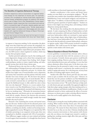 in response to long-term smoking. In the nonsmoker, the physi-
ologic stress that results from pain activates the sympathetic ner-
vous system and the hypothalamic-pituitary-adrenal (HPA) axis.
The increased sympathetic output blunts pain perception. How-
ever, the HPA system is down-regulated in smokers, which may
increase their perception of pain.
Another potential explanation may be that smoking accel-
erates degenerative changes such as those from osteoporosis and
lumbar disc disease, and impairs bone healing. Such changes
could predispose smokers to injury, impede healing, and subse-
quently increase their risk for future chronic pain.
Psychosocial factors also may have an effect. Current scien-
tific understanding of biological processes and neural pathways
suggests a link between depression and pain. It is known that
smokers have higher rates of mood disorders such as depression
and anxiety than nonsmokers and that patients with these mood
disorders have more chronic pain. We also know that patients
with chronic pain have higher rates of mood disorders. We re-
cently reviewed a national data set and found that smoking in-
creased the likelihood of pain in older adults but only in those
who were also depressed.16
However, in a recent analysis of pa-
tients treated at our Pain Rehabilitation Center, we found that
pain severity was independently associated with depression sever-
ity but not smoking status.17
Obviously, the interactions between
smoking, depression, and chronic pain are not completely under-
stood and are complex. However, the clinician who encounters
a smoker with chronic pain should strongly consider that mood
disorders also may be present.
Research is also examining how income and marital status
play into this issue. Smokers tend to be less educated, poorer, and
more likely to be unemployed and divorced than nonsmokers. In
addition, as smoking rates decline, smokers are becoming increas-
ingly marginalized in society. Weingarten et al. reported that 50%
of smokers presenting to our outpatient tertiary pain clinic were
unemployed or disabled, compared with 18% of nonsmokers.8
These differences suggest smokers are more isolated and lacking
in social support than nonsmokers. It is thought that these factors
could contribute to functional impairment from chronic pain.
Another consideration is that current and former heavy
smokers are more likely to use prescription analgesics.18
We ob-
served that more smokers than nonsmokers admitted to our Pain
Rehabilitation Center used opioid analgesics and used them at
higher doses.18
In addition, we discovered that male smokers con-
sumed the greatest quantities of opioid analgesics.19
Smokers are
known to have higher rates of drug abuse, and smoking is almost
ubiquitous among opioid abusers.
We also know that smoking alters the pharmacokinetics of
opioids. A study comparing the effects of hydrocodone on both
smokers and nonsmokers with back pain found that the smokers
used more hydrocodone tablets yet continued to report greater
pain. Interestingly, despite taking higher doses of hydrocodone,
they had lower serum hydrocodone levels.20
An explanation for
this may be that the polycyclic aromatic hydrocarbons, substances
in cigarette smoke, induce P450 enzymes involved in morphine
metabolism. This could account for the higher consumption of
opioids in male smokers with chronic pain.
Tobacco Cessation in Chronic Pain Patients
Current guidelines recommend that clinicians advise tobacco
users to quit and provide them with the assistance to do so at
every encounter. Certainly chronic pain patients would benefit
from stopping smoking. However, given the imperfectly under-
stood relationship between pain and smoking, it is not clear how
tobacco abstinence affects chronic pain. In the short term, nico-
tine abstinence has the potential to make it worse, and stopping
smoking would remove a mechanism that smokers perceive as
useful in coping with anxiety. Yet, in the long term, recovery from
the effects of smoking might improve chronic pain.
Smokers who suffer from chronic pain have the same moti-
vation to quit as smokers who do not have pain.21
However, we
found that very few patients enrolled in our Pain Rehabilitation
Center who smoked could successfully quit despite receiving to-
bacco-intervention services.10
We need to find ways to help smok-
ers with chronic pain quit successfully. One approach might be to
help them adopt coping strategies other than smoking such as re-
laxation techniques and behavior modifications. Clearly, we need
additional research to better understand the effects of nicotine
abstinence on chronic pain in order to develop effective interven-
tions that can be readily applied in the clinical setting.
Conclusion
Chronic pain is among the many health problems associated with
smoking. When smokers develop chronic pain, their symptoms
and disability are often worse than those of nonsmokers with
chronic pain. The reasons for these observations are likely multi-
factorial; but as yet they are not clear. Clinicians should provide
tobacco-cessation interventions to their patients with chronic
pain who use tobacco even though more research is needed re-
garding how smoking cessation might affect their pain and how
best to help them quit. MM
The Benefits of Cognitive Behavioral Therapy
smokers respond as well as nonsmokers to cognitive behav-
ioral therapy for the treatment of chronic pain. for example,
smokers who completed an intense three-week cognitive be-
havioral therapy rehabilitative program for patients with severe
chronic pain at Mayo Clinic’s Pain rehabilitation Center experi-
enced equal or better responses than nonsmokers and were as
able to successfully taper off opioids, despite greater pain and
functional impairment at program entry.
1
similar observations
have been made in smokers with fibromyalgia and who were
treated with cognitive behavioral therapy at Mayo’s fibromyal-
gia and Chronic fatigue Clinic.
1. Hooten WM, townsend CO, Bruce BK, Warner DO. the effects of smoking
status on opioid tapering among patients with chronic pain. anesth analg.
2009;108(1):308-15.
36 | Minnesota Medicine • March 2011
clinical & health affairs |
 