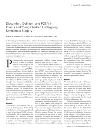 P
revious studies have reported
that up to 80% of children
who are treated surgically for
strabismus suffer from post-
operative nausea and vomiting (PONV),1
a serious complication that can lead to
discomfort, dehydration, electrolyte im-
balance, and delayed hospital discharge.
Although efforts have focused on reducing
the incidence of PONV in children ages 3
through 8 years, there are no published re-
ports detailing perioperative outcomes in
younger children undergoing ambulatory
strabismus surgery. The purpose of our
study was to summarize perioperative out-
comes—namely discomfort, emergence
agitation/delirium, and PONV follow-
ing strabismus surgery in children up to
2 years of age.
Methods
Our study was conducted after it was ap-
proved by the Institutional Review Board
at the University of Minnesota and found
to meet all applicable Health Informa-
tion Portability and Accountability Act
requirements. We conducted a cohort
chart review of all patients up to 2 years
of age who underwent outpatient strabis-
mus surgery at the University of Minne-
sota Amplatz Children’s Hospital between
August 1, 2004, and July 29, 2009.
Detailed patient information was ex-
tracted from the medical record including
the anesthesia record, post-anesthesia care
unit (PACU) report, phase II recovery
room report, and 24-hour post-discharge
information obtained by telephone. The
extracted information included the pa-
tient’s age, gender, weight, past medical
history, and American Society of Anesthe-
siologists physical status; laterality of the
surgery; duration of surgery and anesthe-
sia; time in the operating room, PACU,
and phase II recovery room; presence of a
parent during induction; medications and
dosages administered including induction
agents, antiemetics, neuromuscular block-
ers and reversal drugs, and anti-anxiety
medications; method of induction; pres-
ence of pain, PONV, and emergence
agitation/delirium; blood pressure and
heart rate; other significant side effects;
medications given; and hospital admission
following surgery. Because the patients
in this study were too young to report
symptoms, discomfort was recorded as
crying and irritation that responded to an-
algesic administration. Emergence agita-
tion/delirium was recorded from nursing
notes in the PACU and phase II recovery
charts. Emergence agitation/delirium was
graded according to noted observations
and translated to the Pediatric Anesthe-
sia Emergence Delirium (PAED) scale,
which takes into consideration the extent
to which 1) the child makes eye contact
with the caregiver, 2) the child’s actions are
purposeful, 3) the child is aware of his or
her surroundings, 4) the child is restless,
and 5) the child is inconsolable.2
Statistical analysis was performed
using tables of descriptive frequencies with
basic measures of mean, minimum, maxi-
mum, count, and standard deviation. The
Student’s T-test was used for evaluation of
statistical significance (P <0.05).
Results
We analyzed the records of 74 infants
younger than 2 years of age who under-
went strabismus procedures. Sixty percent
were female and 40% were male, with a
mean age of 14.8±5.0 months (range:
5 to 23 months). All patients came to the
hospital on the day of surgery with their
caregivers understanding that they would
be discharged that same day.
The anesthesiology care team evalu-
ated all of the patients before surgery in
order to develop an anesthesia care plan.
All patients followed the ASA’s NPO
guidelines prior to surgery. Twenty-nine
(39.2%) received midazolam for anxiety
orally; another 9.5% received it intrave-
nously intraoperatively, and 9.5% received
it postoperatively in the PACU to treat
emergence agitation/delerium. Only three
were given the antinausea drug ondanse-
Discomfort, Delirium, and POnV in
infants and Young Children Undergoing
strabismus surgery
By Anne M. Stowman, Erick D. Bothun, M.D., and Kumar G. Belani, M.B.B.S., M.S.
n This article presents the results of a retrospective analysis of anesthesia care and
perioperative	outcomes	in	children	up	to	2	years	of	age	who	underwent	strabismus	
surgery	during	a	five-year	period	at	the	University	of	Minnesota	Amplatz	Children’s	
Hospital.		We	reviewed	the	charts	of	74	children	to	determine	perioperative	outcomes—
namely	discomfort,	emergence	agitation/delirium,	and	postoperative	nausea	and	
vomiting	(PONV).	We	found	that although	PONV	was	not	an	issue	in	this	age	group,	as	
it	was	with	older	children,	discomfort	and	emergence	agitation/delirium	do	need	to	be	
considered	during	their	care.	
March 2011 • Minnesota Medicine | 39
| clinical & health affairs
 