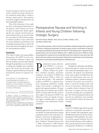 concern for patients. Seventy-two percent
cried on and off, were fussy, and were eas-
ily consoled by being held or rocked or
having a parent present. These patients
were given analgesics postoperatively and
had a predictable response.
One of the limitations of our study
was lack of thorough documentation in
the patients’ charts. Because our review
was done retrospectively, details regard-
ing the care a patient received and a pa-
tient’s behavior had to be extracted from
the notes taken by staff. In future studies,
it would be prudent to have staff watch
for certain symptoms and behaviors and
consistently document them as well as the
status of the patient throughout the opera-
tive and postoperative phases.
Conclusion
This study of infants and young children
demonstrates that PONV was not com-
mon following strabismus surgery and
that the incidence may have been reduced
through the prophylactic use of antiemet-
ics along with insoluble newer anesthetic
agents. We found that discomfort and
emergence agitation/delerium during the
postoperative period are of greater con-
cern.
anne stowman is in the department
of anesthesiology, erick Bothun is in
the departments of ophthalmology and
pediatrics, and Kumar Belani is a professor
in the department of anesthesiology at the
University of Minnesota.
R E F E R E N C E S
1. Madan r, Bhatia a, Chakithandy s, et al.
Prophylactic dexamethasone for postoperative nau-
sea and vomiting in pediatric strabismus surgery: a
dose ranging and safety evaluation study. anesth
analg 2005;100(6):1622-6.
2. sikich n, lerman J. Development and psychomet-
ric evaluation of the pediatric anesthesia emergence
delirium scale. anesthesiology 2004;100(5): 1138-45.
P
ostoperative nausea and vom-
iting (PONV) is a distress-
ing postsurgical problem in
children. Despite new guide-
lines, treatment strategies, and better
anesthetics, the incidence of PONV has
remained constant (20% to 35%) over
the past three decades.1,2
We studied the
incidence of PONV in a segment of pa-
tients undergoing ambulatory urologic
surgery who received a combination of
general and regional anesthesia. The goal
of this study was to identify cases in which
PONV occurred within the first 24 hours
after surgery. The presence of PONV was
defined as at least one episode of nausea
(any degree, including mild) or vomiting
or retching, or any combination of these
symptoms.3
Methods
Following approval by our Institution Re-
view Board, we analyzed data from a group
of pediatric patients who underwent am-
bulatory circumcision or hypospadias re-
pair at the University of Minnesota Am-
platz Children’s Hospital between July
1, 2006, and January 2, 2009. Patients
received a combination of general and re-
gional anesthesia.
Included were all infants and children
between the ages of 1 month and 16 years
who underwent hypospadias repair or cir-
cumcision. All surgeries were performed
by the same surgeon. Excluded from the
study were those patients who were not
ambulatory patients. Anesthesia and post-
anesthesia care records were reviewed in
detail to record the anesthesia plan and
the use of antiemetics. All patients had
a complete clinical evaluation at least 30
days prior to surgery and were assessed
on the day of surgery by an anesthesiolo-
gist. The 24-hour postoperative phone call
notes by our ambulatory nurse specialist
were reviewed for instances of nausea and
vomiting.
Results
A total of 72 children (ages 40±46 months)
underwent circumcision and another 51
(26±43 months) had hypospadias repair.
All followed the American Society of Anes-
thesiologists’ NPO guidelines; the major-
ity received a general anesthetic that con-
sisted of mask induction with sevoflurane.
Nine patients had intravenous induction
with propofol. Desflurane or sevoflurane
Postoperative nausea and Vomiting in
infants and Young Children following
Urologic surgery
By	Preeta	George,	M.B.B.S.,	M.D.,	Kumar	G.	Belani,	M.B.B.S.,	M.S.,		
and	Aseem	Shukla,	M.D.
n 	This	article	presents	a	cohort	review	of	anesthesia-related	perioperative	outcomes	
of	children	undergoing	ambulatory	urologic	surgery	using	a	combination	of	general	
and	regional	anesthesia.	We	analyzed	the	charts	of	123	patients	who	underwent	hypo-
spadias	repair	and	circumcision	between	July	1,	2006,	and	January	2,	2009,	for	cases	
of	postoperative	nausea	and	vomiting.	We	found	the	incidence	to	be	quite	low.		We	
believe	the	low	incidence	may	have	been	related	to	the	prophylactic	use	of	antiemetics	
along	with	an	opioid-sparing	technique	for	anesthesia	care.
March 2011 • Minnesota Medicine | 41
| clinical & health affairs
 