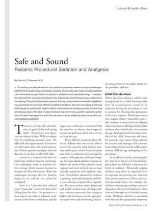 | clinical & health affairs
T
ommy is a 3-year-old with a his-
tory of speech delay and staring
spells. His primary care physi-
cian has ordered a brain MRI to evaluate
him for underlying anatomic issues. The
MRI will take approximately 45 minutes
and will require him to lie nearly motion-
less. Tommy squirms and fights when his
dad tries to put him on the MRI table.
Jasmine is a 6-month-old who has
failed two newborn hearing screenings.
Her audiologist needs to perform fur-
ther testing, which requires Jasmine to
be quiet for 30 to 60 minutes. When the
audiologist attempts the test, Jasmine
begins to cry, and the test cannot be
completed.
Anna is a 7-year-old who suffered
some “road rash” on her left knee after
falling from her bike. She presents to a
local urgent care with an inflamed, swol-
len area on her knee a week later, and the
urgent care technician is concerned that
she may have an abscess. Anna begins to
scream and pull away when the tech tries
to clean the area.
Three different scenarios, three dif-
ferent children who may not be able to
receive the care they need without seda-
tion and/or pain control. Such situations
arise daily in medical centers around the
country. Although most children’s hospi-
tals have specialized sedation programs to
address the needs of their patients, many
regional and rural medical centers have
sporadic experience with pediatric seda-
tion. Nevertheless, demand for sedation
is growing, and many hospitals and clin-
ics are seeking to expand their capabili-
ties. To ensure patient safety, physicians
and health systems must develop pedi-
atric sedation protocols that recognize
higher-risk situations, provide appropri-
ate supervision and monitoring, and tai-
lor drug choices to the child’s needs and
the providers’ skill sets.
Initial Considerations
When planning sedation and/or pain
management for a child, knowing what
level of responsiveness needs to be
achieved during the procedure or test
is essential for choosing the appropriate
medication regimen. Painful procedures
that require relative immobility gener-
ally mandate a deeper level of sedation
than noninvasive radiological tests. Each
sedation plan should take into account
the age, developmental level, and person-
ality of the child. Seven-year-old Anna,
for example, may require deep sedation
for incision and drainage of her abscess;
local analgesia alone may be sufficient for
another child her age undergoing such a
procedure.
In an effort to clarify sedation goals,
the American Society of Anesthesiolo-
gists (ASA) has defined a continuum for
levels of sedation.1
Minimally sedated
children may have an impaired level
of cognitive functioning but maintain
their airway protective reflexes and car-
diorespiratory status. For example, for
children undergoing voiding cystoure-
thrograms, this level of sedation is often
achieved through use of inhaled nitrous
oxide. Moderate sedation is associated
with blunted-but-purposeful responses
By Patricia D. Scherrer, M.D.
n Providing procedural sedation for pediatric patients presents unique challenges.
Children’s	hospitals	have	protocols	in	place	to	provide	safe,	high-quality	sedation	
care	delivered	by	specialists	in	pediatric	sedation	and	anesthesiology.	However,	
the	demand	for	procedural	sedation	for	diagnostic	and	therapeutic	procedures	is	
increasing.	This	article	describes	some	of	the	key	components	involved	in	establish-
ing	a	protocol	for	safe	and	effective	pediatric	sedation	services	including	screening	
techniques	for	patients	at	higher	risk	for	complications	and	appropriate	monitoring	
and	rescue	plans.	We	also	review	medications	commonly	used	for	pediatric	seda-
tion	and	pain	management	and	discuss	resources	available	to	physicians	who	pro-
vide	pediatric	sedation.
Safe and Sound
Pediatric Procedural sedation and analgesia
March 2011 • Minnesota Medicine | 43
 