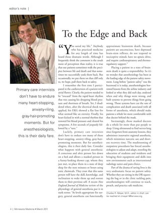 4 | Minnesota Medicine • March 2011
PhotobyscottWalker
“Y
ou saved my life.” Anybody
who has practiced medicine
for any length of time has
heard those dramatic words. Although I
frequently think the comment is the result
more of perception than reality, it is true
that our patients sometimes walk the preci-
pice between life and death and that some-
times we successfully yank them back. But
occasionally, we put them on that cliff only
to, we hope, pull them back to safety.
I remember the first time I partici-
pated in the cardioversion of a patient with
atrial flutter. Clearly, the patient needed to
be “rescued” from the rapid heart rhythm
that was causing his dropping blood pres-
sure and shortness of breath. Yet, I shud-
dered when, after the electrical shock was
applied, his EKG showed a flat line for
what seemed like an eternity. Finally, his
heart kicked in with a normal rhythm that
restored his blood pressure and cleared his
symptoms. A few seconds of jeopardy fol-
lowed by a “save.”
Luckily, primary care internists
don’t have to endure too many of these
heart-stopping, anxiety-riling, gray-hair-
promoting moments. But for anesthesi-
ologists, this is their daily fare. Consider
what happens with general anesthesia:
A conscious and alert person lies down
on a bed and allows a masked person in
a funny-looking shower cap, whom they
just met, to place them in a state of deep
sleep for the next minutes or hours using
toxic chemicals. They trust that this same
person will have the skill, knowledge, and
inclination to wake them up and restore
them to their previous self. A recent New
England Journal of Medicine review of the
physiology of general anesthesia put it in
stark terms: “At levels appropriate for sur-
gery, general anesthesia can functionally
approximate brainstem death, because
patients are unconscious, have depressed
brain-stem reflexes, do not respond to
nociceptive stimuli, have no apneic drive,
and require cardiorespiratory and thermo-
regulatory support.”
Placing a patient in a state of brain-
stem death is quite a responsibility. So it’s
no wonder that anesthesiology has been at
the leading edge of the patient safety move-
ment. Long before “patient safety” was the
buzzword it is today, anesthesiologists bor-
rowed lessons from the airline industry and
looked at what they did each day, analyzed
when and why things went wrong, and
built systems to prevent things from going
wrong. Those systems have cut the rate of
complication and death associated with all
forms of anesthesia, which should make
patients a whole lot more comfortable with
that doctor behind the mask.
Increasingly, those masked doctors
do a whole lot more than put people to
sleep. Using ultrasound to find nerves long
since forgotten from anatomy lessons, they
administer innovative regional anesthesia,
which minimizes narcotic use and short-
ens recovery time. The mushrooming of
outpatient procedures has forced anesthe-
siologists to adjust and adapt, retooling the
education of students and residents and
bringing their equipment and skills into
new environments such as interventional
radiology suites and pain clinics.
Part of the drama of saving lives is the
very undramatic focus on patient safety.
Whether they are sitting in the OR squeez-
ing the bag or in the clinic tackling pain,
anesthesiologists will continue to teach,
preach, and practice safe medicine.
To the Edge and Back
Primary care internists
don’t have to endure
many heart-stopping,
anxiety-riling,
gray-hair-promoting
moments. But for
anesthesiologists,
this is their daily fare.
editor’s note |
Charles r. Meyer, M.D., editor in chief, can
be reached at cmeyer1@fairview.org
 