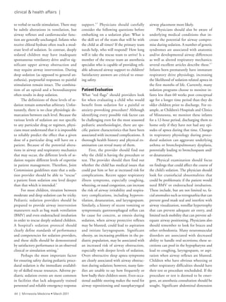 clinical & health affairs |
to verbal or tactile stimulation. There may
be subtle alterations in ventilation, but
airway reflexes and cardiovascular func-
tion are generally unchanged. Infants who
receive chloral hydrate often reach a mod-
erate level of sedation. In contrast, deeply
sedated children may have inadequate
spontaneous ventilatory drive and/or sig-
nificant upper airway obstruction and
may require airway intervention. During
deep sedation (as opposed to general an-
esthesia), purposeful responses to painful
stimulation remain intact. The combina-
tion of an opioid and a benzodiazepine
often results in deep sedation.
The definitions of these levels of se-
dation remain somewhat arbitrary. Unfor-
tunately, there is no clear physiologic de-
marcation between each level. Because the
various levels of sedation are not specific
to any particular drug or regimen, physi-
cians must understand that it is impossible
to reliably predict the effect that a given
dose of a particular drug will have on a
patient. Because of the potential altera-
tions in airway and respiratory mechanics
that may occur, the different levels of se-
dation require different levels of expertise
in patient management. Therefore, Joint
Commission guidelines state that a seda-
tion provider should be able to “rescue”
a patient from sedation one level deeper
than that which is intended.2
For most children, titration between
moderate and deep sedation can be tricky.
Pediatric sedation providers should be
prepared to provide airway intervention
maneuvers such as bag mask ventilation
(BMV) and even endotracheal intubation
in order to rescue deeply sedated children.
A hospital’s sedation protocol should
clearly define standards of performance
and competencies for sedation providers,
and these skills should be demonstrated
by satisfactory performance in an observed
clinical or simulation setting.3
Perhaps the most important factor
for ensuring safety during pediatric proce-
dural sedation is the immediate availabil-
ity of skilled rescue resources. Adverse pe-
diatric sedation events are most common
in facilities that lack adequately trained
personnel and reliable emergency response
support.4,5
Physicians should carefully
consider the following questions before
embarking on a sedation plan: What is
the skill set of the team that will be with
the child at all times? If the primary team
needs help, who will respond? How long
will it take the rescue team to arrive? Is a
member of the rescue team an anesthesia
specialist who is capable of providing reli-
able advanced airway support to children?
Satisfactory answers are critical to ensur-
ing safety.
Patient Evaluation
What “red flags” should providers look
for when evaluating a child who would
benefit from sedation for a painful or
anxiety-provoking procedure? Although
identifying every possible risk factor can
be challenging even for the most seasoned
pediatric anesthesiologist, there are spe-
cific patient characteristics that have been
associated with increased complications. A
thorough health history and physical ex-
amination can reveal many of them.
First, the provider should find out
why the child is having the procedure or
test. The provider should then find out
whether the child has medical issues that
could put him or her at increased risk for
complications. Recent upper respiratory
illness symptoms, especially coughing,
wheezing, or nasal congestion, can increase
the risk of airway irritability and respira-
tory complications, including hypoven-
tilation, desaturation, and laryngospasm.
Similarly, a history of recent vomiting or
symptomatic gastroesophageal reflux can
be cause for concern, as emesis during
sedation, when airway protective reflexes
may be blunted, could lead to aspiration
and initiate laryngospasm. Significant
obesity, an increasing problem in the pe-
diatric population, may be associated with
an increased risk of airway obstruction,
especially with deeper levels of sedation.
Overt obstructive sleep apnea symptoms
are clearly associated with airway obstruc-
tion during sedation; however, many fam-
ilies are unable to say how frequently or
how badly their children snore. Even occa-
sional audible snoring makes the need for
airway repositioning and nasopharyngeal
airway placement more likely.
Physicians should also be aware of
underlying medical conditions that in-
crease the potential for airway compro-
mise during sedation. A number of genetic
syndromes are associated with anatomic
and/or developmental airway differences
as well as altered respiratory mechanics;
several excellent articles describe these.6,7
Infants born prematurely have immature
respiratory drive physiology, increasing
the likelihood of sedation-related apnea in
the first months of life. Currently, many
sedation programs choose to monitor in-
fants less than 60 weeks post conceptual
age for a longer time period than they do
older children prior to discharge. For ex-
ample, at Children’s Hospitals and Clinics
of Minnesota, we monitor these infants
for a 12-hour period, discharging them to
home only if they have not had any epi-
sodes of apnea during that time. Changes
in respiratory physiology during proce-
dural sedation can aggravate underlying
asthma or bronchopulmonary dysplasia,
potentially leading to bronchospasm and/
or desaturation.
Physical examination should focus
on findings that could affect the course of
the child’s sedation. The physician should
look for craniofacial abnormalities that
could be problematic if the patient would
need BMV or endotracheal intubation.
These include, but are not limited to, fa-
cial anomalies such as retrognathia that can
prevent good mask seal and interfere with
airway visualization, tonsillar hypertrophy
that can prevent adequate air entry, and
limited neck mobility that can prevent ad-
equate airway positioning. Physicians also
should remember to look for braces and
other orthodontia. Many neuromuscular
disorders are associated with decreased
ability to handle oral secretions; these se-
cretions can pool in the hypopharynx and
lead to coughing, laryngospasm, or aspi-
ration when airway reflexes are blunted.
Children who have obvious wheezing or
other respiratory difficulties should have
their test or procedure rescheduled. If the
procedure or test is deemed to be emer-
gent, an anesthesia consultation should be
sought. Significant abdominal distension
44 | Minnesota Medicine • March 2011
 