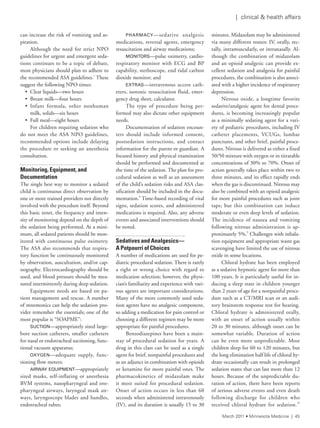 | clinical & health affairs
can increase the risk of vomiting and as-
piration.
Although the need for strict NPO
guidelines for urgent and emergent seda-
tions continues to be a topic of debate,
most physicians should plan to adhere to
the recommended ASA guidelines.1
These
suggest the following NPO times:
• Clear liquids—two hours
• Breast milk—four hours
• Infant formula, other nonhuman
milk, solids—six hours
• Full meal—eight hours
For children requiring sedation who
do not meet the ASA NPO guidelines,
recommended options include delaying
the procedure or seeking an anesthesia
consultation.
Monitoring, Equipment, and
Documentation
The single best way to monitor a sedated
child is continuous direct observation by
one or more trained providers not directly
involved with the procedure itself. Beyond
this basic tenet, the frequency and inten-
sity of monitoring depend on the depth of
the sedation being performed. At a mini-
mum, all sedated patients should be mon-
itored with continuous pulse oximetry.
The ASA also recommends that respira-
tory function be continuously monitored
by observation, auscultation, and/or cap-
nography. Electrocardiography should be
used, and blood pressure should be mea-
sured intermittently during deep sedation.
Equipment needs are based on pa-
tient management and rescue. A number
of mnemonics can help the sedation pro-
vider remember the essentials; one of the
most popular is “SOAPME”:
SUCTION—appropriately sized large-
bore suction catheters, smaller catheters
for nasal or endotracheal suctioning, func-
tional vacuum apparatus;
OxYGEN—adequate supply, func-
tioning flow meters;
AIRWAY EqUIPMENT—appropriately
sized masks, self-inflating or anesthesia
BVM systems, nasopharyngeal and oro-
pharyngeal airways, laryngeal mask air-
ways, laryngoscope blades and handles,
endotracheal tubes;
PHARMACY—sedative analgesic
medications, reversal agents, emergency
resuscitation and airway medications;
MONITORS—pulse oximetry, cardio-
respiratory monitor with ECG and BP
capability, stethoscope, end tidal carbon
dioxide monitor; and
ExTRAS—intravenous access cath-
eters, isotonic resuscitation fluid, emer-
gency drug sheet, calculator.
The type of procedure being per-
formed may also dictate other equipment
needs.
Documentation of sedation encoun-
ters should include informed consent,
postsedation instructions, and contact
information for the parent or guardian. A
focused history and physical examination
should be performed and documented at
the time of the sedation. The plan for pro-
cedural sedation as well as an assessment
of the child’s sedation risks and ASA clas-
sification should be included in the docu-
mentation.8
Time-based recording of vital
signs, sedation scores, and administered
medications is required. Also, any adverse
events and associated interventions should
be noted.
Sedatives and Analgesics—
A Potpourri of Choices
A number of medications are used for pe-
diatric procedural sedation. There is rarely
a right or wrong choice with regard to
medication selection; however, the physi-
cian’s familiarity and experience with vari-
ous agents are important considerations.
Many of the more commonly used seda-
tion agents have no analgesic component,
so adding a medication for pain control or
choosing a different regimen may be more
appropriate for painful procedures.
Benzodiazepines have been a main-
stay of procedural sedation for years. A
drug in this class can be used as a single
agent for brief, nonpainful procedures and
as an adjunct in combination with opioids
or ketamine for more painful ones. The
pharmacokinetics of midazolam make
it most suited for procedural sedation.
Onset of action occurs in less than 60
seconds when administered intravenously
(IV), and its duration is usually 15 to 30
minutes. Midazolam may be administered
via many different routes: IV, orally, rec-
tally, intramuscularly, or intranasally. Al-
though the combination of midazolam
and an opioid analgesic can provide ex-
cellent sedation and analgesia for painful
procedures, the combination is also associ-
ated with a higher incidence of respiratory
depression.
Nitrous oxide, a longtime favorite
sedative/analgesic agent for dental proce-
dures, is becoming increasingly popular
as a minimally sedating agent for a vari-
ety of pediatric procedures, including IV
catheter placements, VCUGs, lumbar
punctures, and other brief, painful proce-
dures. Nitrous is delivered as either a fixed
50/50 mixture with oxygen or in titratable
concentrations of 30% to 70%. Onset of
action generally takes place within two to
three minutes, and its effect rapidly ends
when the gas is discontinued. Nitrous may
also be combined with an opioid analgesic
for more painful procedures such as joint
taps; but this combination can induce
moderate or even deep levels of sedation.
The incidence of nausea and vomiting
following nitrous administration is ap-
proximately 5%.9
Challenges with inhala-
tion equipment and appropriate waste gas
scavenging have limited the use of nitrous
oxide in some locations.
Chloral hydrate has been employed
as a sedative hypnotic agent for more than
100 years. It is particularly useful for in-
ducing a sleep state in children younger
than 2 years of age for a nonpainful proce-
dure such as a CT/MRI scan or an audi-
tory brainstem response test for hearing.
Chloral hydrate is administered orally,
with an onset of action usually within
20 to 30 minutes, although onset can be
somewhat variable. Duration of action
can be even more unpredictable. Most
children sleep for 60 to 120 minutes, but
the long elimination half life of chloral hy-
drate occasionally can result in prolonged
sedation states that can last more than 12
hours. Because of the unpredictable du-
ration of action, there have been reports
of serious adverse events and even death
following discharge for children who
received chloral hydrate for sedation.10
March 2011 • Minnesota Medicine | 45
 