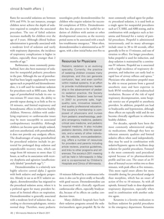 clinical & health affairs |
Rates for successful sedations are between
85% and 95%. In rare instances, younger
children never achieve the depth of seda-
tion required to complete the associated
procedure. The rate of failed sedation
increases markedly for children over the
age of 3 years. Although chloral hydrate
administration is generally associated with
a moderate level of sedation and rarely
with respiratory depression, the incidence
of respiratory complications is higher in
infants, especially those younger than 2
months of age.11
Barbiturates, most commonly pento-
barbital, have also been mainstays of seda-
tion for nonpainful pediatric procedures
in the past. Although the use of pentobar-
bital has been largely supplanted by newer
agents such as propofol and dexmedetomi-
dine, it is still used for moderate sedation
for procedures such as MRI scans. Advan-
tages of pentobarbital include its one- to
two-minute IV onset time, the ability to
provide repeat dosing in as little as five to
10 minutes, and limited respiratory and
hemodynamic effects in otherwise healthy
children. However, children with under-
lying respiratory or cardiovascular issues
may be more susceptible to associated
cardiopulmonary instability. Although
children can become quite deeply sedated,
and even anesthetized, with pentobarbital,
it does not provide any analgesic effects.
The disadvantages of using pentobarbital
for procedural sedation include its po-
tential for prolonged deep sedation and
unpredictable recovery time, which can
range from 60 minutes to more than 12
hours, as well as its association with recov-
ery dysphoria and agitation (unaffection-
ately labeled “pentobarb rage”).12
Dexmedetomidine is a relatively new
highly selective central alpha 2 agonist
with both sedative and analgesic proper-
ties. Already in use as an ICU sedative an-
algesic, dexmedetomidine has migrated to
the procedural sedation arena, where it is
a preferred agent for many providers be-
cause of its limited effects on respiration.
Dexmedetomidine is generally associated
with a moderate level of sedation that, ac-
cording to electroencephalogram, mimics
normal sleep. Therefore, many pediatric
neurologists prefer dexmedetomidine for
children who require sedation for success-
ful completion of EEGs. Dexmedetomi-
dine has also proven to be useful for se-
dation of children with autism or other
developmental concerns; as the recovery
period seems to be associated with a much
less troublesome emergence.13
Most often,
dexmedetomidine is administered as an IV
agent, with a slow initial bolus over five to
10 minutes followed by a continuous infu-
sion; it also can be given orally or buccally
with good success. Dexmedetomidine can
be associated with clinically significant
cardiovascular effects, especially bradycar-
dia, because of its effects on cardiac con-
duction times.
Many children’s hospitals have built
their sedation programs around the seda-
tive/anesthetic agent propofol. By far the
most commonly utilized agent for pediat-
ric procedural sedation, it is used both as
a single agent for nonpainful procedures
such as CT, MRI, and ABR testing, and in
combination with analgesics such as ket-
amine and fentanyl for a variety of pain-
ful procedures. Propofol is administered
intravenously, and its many advantages
include onset in 30 to 60 seconds, offset
generally in five to 15 minutes, and ease of
titration to effect. For longer procedures,
bolus propofol is used for induction, and
deep sedation is maintained by a continu-
ous IV infusion. Propofol use is associated
with a high incidence of respiratory de-
pression, and induction can easily lead to
rapid loss of airway reflexes and apnea.14
Physicians who administer propofol must
be able to rescue patients from a general
anesthetic state and have expertise in
both BVM ventilation and endotracheal
intubation. Because of the risk of rapid
respiratory decompensation, some hospi-
tals restrict use of propofol to anesthesia
providers. In addition, propofol can lead
to bradycardia and hypotension, although
these effects are typically mild and do not
become clinically significant in otherwise
healthy children.
For decades, opioids have been the
most commonly administered analge-
sic medications. Although they have no
inherent amnestic qualities and limited
sedative effects when used independently,
they may be used in combination with
sedative/hypnotic agents to facilitate deep
sedation for painful procedures. Fentanyl
is the most commonly used procedural
opioid because of its pharmacokinetic
profile and low cost. The onset of an IV
dose of fentanyl occurs within two to three
minutes, with peak effect at five minutes,.
This more rapid onset allows for more
titratable dosing for procedural analgesia
than morphine, which has an onset of
action of five to 10 minutes. As with all
opioids, fentanyl leads to dose-dependent
respiratory depression, especially when
used in combination with another seda-
tive agent.
Ketamine is a favorite medication to
facilitate sedation for painful procedures
in the emergency department. Ketamine
Resources for Physicians
Pediatric sedation is an evolving
specialty. Currently, the practice
of sedating children crosses many
disciplines, and this can generate
confusion, fear, and even conflict
within medical systems. in an effort
to provide multidisciplinary leader-
ship in the advancement of pediat-
ric sedation practice, the society
for Pediatric sedation was formed
in 2007 to promote safe, high-
quality care, innovative research,
and quality professional education.
the society’s membership is com-
posed of physicians and nurses
from pediatric anesthesiology, pedi-
atric emergency medicine, pediatric
critical care medicine, and pediatric
hospital medicine. it also includes
pediatric dentists, child life special-
ists, and a variety of other individu-
als. its website, www.pedsedation.
org, offers a number of resources
for providers and parents including
article reviews, practice guidelines,
and links to other programs and ref-
erences.the society’s 2011 meeting
will be held in Minneapolis in May
and is co-sponsored by Children’s
Hospitals and Clinics of Minnesota.
46 | Minnesota Medicine • March 2011
 