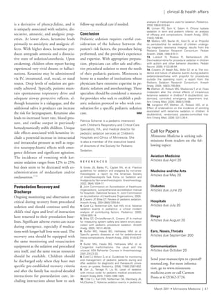 | clinical & health affairs
analysis of medications used for sedation. Pediatrics.
2000;106(4):633-44.
11. litman rs, soin K, salam a. Chloral hydrate
sedation in term and preterm infants: an analysis
of efficacy and complications. anesth analg. 2010;
110(3):739-46.
12. Mallory MD, Baxter al, Kost si, et al. Propofol
vs pentobarbital for sedation of children undergo-
ing magnetic resonance imaging: results from the
Pediatric sedation research Consortium. Pediatr
anesth. 2009; 19(6):610-11.
13. lubisch n, roskos r, Berkenbosch JW.
Dexmedetomidine for procedural sedation in children
with autism and other behavior disorders. Pediatr
neurol. 2009; 41(2):88-94.
14. Cravero JP, Beach Ml, Blike Gt, et al. the inci-
dence and nature of adverse events during pediatric
sedation/anesthesia with propofol for procedures
outside the operating room: a report from the
Pediatric sedation research Consortium. anesth
analg. 2009; 108(3):795-804.
15. Wathen Je, roback MG, Mackenzie t, et al. Does
midazolam alter the clinical effects of intravenous
ketamine sedation in children? a double-blind, ran-
domized, controlled emergency department trial.
ann emerg Med. 2000; 36(6):579-88.
16. langston Wt, Wathen Je, roback MG, et al.
effect of ondansetron on the incidence of vomiting
associated with ketamine sedation in children: a
double-blind, randomized, placebo-controlled trial.
ann emerg Med. 2008; 52(1):30-4.
is a derivative of phencyclidine, and it
is uniquely associated with sedative, dis-
sociative, amnestic, and analgesic prop-
erties. At lower doses, ketamine leads
primarily to anxiolytic and analgesic ef-
fects. With higher doses, ketamine pro-
duces antegrade amnesia and a dissocia-
tive state of sedation/anesthesia. Upon
awakening, children often report having
experienced very vivid dreams or halluci-
nations. Ketamine may be administered
via IV, intramural, oral, rectal, or nasal
routes. Deep levels of sedation are gen-
erally achieved. Typically, patients main-
tain spontaneous respiratory drive and
adequate airway protective reflexes, al-
though ketamine is a sialagogue, and the
additional saliva it produces can increase
the risk for laryngospasm. Ketamine also
leads to increased heart rate, blood pres-
sure, and cardiac output in previously
hemodynamically stable children. Unique
side effects associated with ketamine in-
clude a potential increase in intracranial
and intraocular pressure as well as nega-
tive neuropsychiatric effects with emer-
gence delirium and significant agitation.
The incidence of vomiting with ket-
amine sedation ranges from 12% to 25%
but does seem to be decreased with co-
administration of midazolam and/or
ondansetron.15,16
Postsedation Recovery and
Discharge
Ongoing monitoring and observation are
critical during recovery from procedural
sedation and should continue until the
child’s vital signs and level of interaction
have returned to their presedation base-
lines. Significant adverse events can occur
during emergence, especially if medica-
tions with longer half lives were used. The
recovery area should be equipped with
the same monitoring and resuscitation
equipment as the sedation and procedural
area itself, and the same rescue resources
should be available. Children should
be discharged only when they have met
specific pre-established recovery criteria
and after the family has received detailed
instructions for postsedation care, in-
cluding instructions about how to seek
Call	for	Papers
Minnesota Medicine is seeking sub-
missions from readers on the fol-
lowing topics:
Aviation Medicine
articles due april 20
Medicine and the Arts
articles due May 20
Diabetes
articles due June 20
Hospitals
articles due July 20
Drugs
articles due august 20
Ears, Noses,Throats
articles due september 200
Communication
articles due October 20
Send your manuscripts to cpeota@
mnmed.org. For more informa-
tion, go to www.minnesota
medicine.com or call Carmen
Peota at 612/362-3724.
follow-up medical care if needed.
Conclusion
Pediatric sedation requires careful con-
sideration of the balance between the
patient’s risk factors, the procedure being
performed, and the provider’s experience
and expertise. With appropriate prepara-
tion, physicians can offer safe and effec-
tive procedural sedation to meet the needs
of their pediatric patients. Minnesota is
home to a number of institutions whose
physicians have extensive expertise in pe-
diatric sedation and anesthesiology. These
specialists should be considered a resource
for providers who seek to establish a pedi-
atric sedation protocol or who wish con-
sultation for a specific pediatric sedation
case. MM
Patricia scherrer is a pediatric intensivist
with Children’s respiratory and Critical Care
specialists, P.a., and medical director for
pediatric sedation services at Children’s
Hospitals and Clinics of Minnesota. she
is also a member of the executive board
of directors of the society for Pediatric
sedation.
R E F E R E N C E S
1. Gross JB, Bailey Pl, Caplan ra, et al. Practice
guidelines for sedation and analgesia by non-anes-
thesiologists: a report by the american society
of anesthesiologists task force on sedation and
analgesia by non-anesthesiologists. anesthesiology.
2002; 96(4):1004-17.
2. Joint Commission on accreditation of Healthcare
Organizations. Comprehensive accreditation manual
for hospitals. Oakbrookterrace, il: Joint Commission
on accreditation of Healthcare Organizations, 2005.
3. Cravero JP, Blike Gt. review of pediatric sedation.
anesth analg. 2004;99(5)1355-64.
4. Coté CJ, notterman Da, Karl HW, et al. adverse
sedation events in pediatrics: a critical incident
analysis of contributing factors. Pediatrics. 2000;
105(4):805-14.
5. Blike Gt, Christoffersen K, Cravero JP. a method
for measuring system safety and latent errors asso-
ciated with pediatric procedural sedation. anesth
analg. 2005; 101(1):48-58.
6. Butler MG, Hayes BG, Hathaway MM, et al.
specific genetic diseases at risk for sedation/anes-
thesia complications. anesth analg. 2000; 91(4):837-
55.
7. Butler MG, Hayes BG, Hathaway MM, et al.
Congenital malformations: the usual and the
unusual. asa refresher Courses in anesthesiology.
2001;29123-33.
8. Coté CJ, Wilson s, et al. Guidelines for monitoring
and management of pediatric patients during and
after sedation for diagnostic and therapeutic proce-
dures: an update. Pediatrics. 2006; 118(6):2587-602.
9. Zier Jl, tarrago r, liu M. level of sedation
with nitrous oxide for pediatric medical procedures.
anesth analg 2010; 110(5):1399-1405.
10. Coté CJ, Karl HW, notterman Da, Weinberg Ja,
McCloskey C. adverse sedation events in pediatrics:
March 2011 • Minnesota Medicine | 47
 