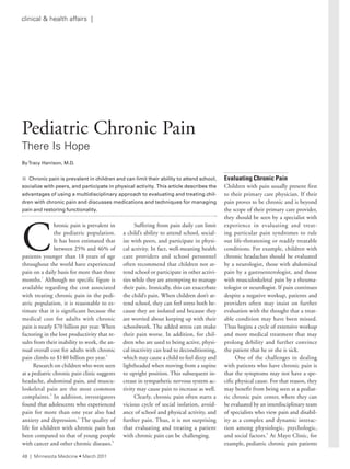 C
hronic pain is prevalent in
the pediatric population.
It has been estimated that
between 25% and 46% of
patients younger than 18 years of age
throughout the world have experienced
pain on a daily basis for more than three
months.1
Although no specific figure is
available regarding the cost associated
with treating chronic pain in the pedi-
atric population, it is reasonable to es-
timate that it is significant because the
medical cost for adults with chronic
pain is nearly $70 billion per year. When
factoring in the lost productivity that re-
sults from their inability to work, the an-
nual overall cost for adults with chronic
pain climbs to $140 billion per year.2
Research on children who were seen
at a pediatric chronic pain clinic suggests
headache, abdominal pain, and muscu-
loskeletal pain are the most common
complaints.3
In addition, investigators
found that adolescents who experienced
pain for more than one year also had
anxiety and depression.3
The quality of
life for children with chronic pain has
been compared to that of young people
with cancer and other chronic diseases.4
Suffering from pain daily can limit
a child’s ability to attend school, social-
ize with peers, and participate in physi-
cal activity. In fact, well-meaning health
care providers and school personnel
often recommend that children not at-
tend school or participate in other activi-
ties while they are attempting to manage
their pain. Ironically, this can exacerbate
the child’s pain. When children don’t at-
tend school, they can feel stress both be-
cause they are isolated and because they
are worried about keeping up with their
schoolwork. The added stress can make
their pain worse. In addition, for chil-
dren who are used to being active, physi-
cal inactivity can lead to deconditioning,
which may cause a child to feel dizzy and
lightheaded when moving from a supine
to upright position. This subsequent in-
crease in sympathetic nervous system ac-
tivity may cause pain to increase as well.
Clearly, chronic pain often starts a
vicious cycle of social isolation, avoid-
ance of school and physical activity, and
further pain. Thus, it is not surprising
that evaluating and treating a patient
with chronic pain can be challenging.
Evaluating Chronic Pain
Children with pain usually present first
to their primary care physician. If their
pain proves to be chronic and is beyond
the scope of their primary care provider,
they should be seen by a specialist with
experience in evaluating and treat-
ing particular pain syndromes to rule
out life-threatening or readily treatable
conditions. For example, children with
chronic headaches should be evaluated
by a neurologist, those with abdominal
pain by a gastroenterologist, and those
with musculoskeletal pain by a rheuma-
tologist or neurologist. If pain continues
despite a negative workup, patients and
providers often may insist on further
evaluation with the thought that a treat-
able condition may have been missed.
Thus begins a cycle of extensive workup
and more medical treatment that may
prolong debility and further convince
the patient that he or she is sick.
One of the challenges in dealing
with patients who have chronic pain is
that the symptoms may not have a spe-
cific physical cause. For that reason, they
may benefit from being seen at a pediat-
ric chronic pain center, where they can
be evaluated by an interdisciplinary team
of specialists who view pain and disabil-
ity as a complex and dynamic interac-
tion among physiologic, psychologic,
and social factors.2
At Mayo Clinic, for
example, pediatric chronic pain patients
Pediatric Chronic Pain
there is Hope
ByTracy Harrison, M.D.
n Chronic pain is prevalent in children and can limit their ability to attend school,
socialize	with	peers,	and	participate	in	physical	activity.		This	article	describes	the	
advantages	of	using	a	multidisciplinary	approach	to	evaluating	and	treating	chil-
dren	with	chronic	pain	and	discusses	medications	and	techniques	for	managing	
pain	and	restoring	functionality.
48 | Minnesota Medicine • March 2011
clinical & health affairs |
 